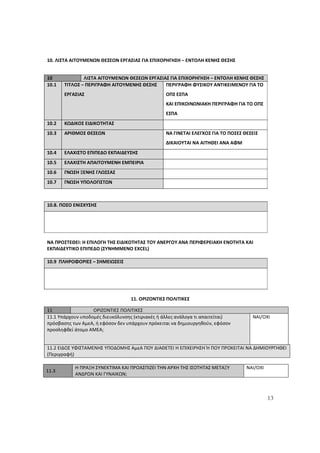 13
10. ΛΙΣΤΑ ΑΙΤΟΥΜΕΝΩΝ ΘΕΣΕΩΝ ΕΡΓΑΣΙΑΣ ΓΙΑ ΕΠΙΧΟΡΗΓΗΣΗ – ΕΝΤΟΛΗ ΚΕΝΗΣ ΘΕΣΗΣ
10 ΛΙΣΤΑ ΑΙΤΟΥΜΕΝΩΝ ΘΕΣΕΩΝ ΕΡΓΑΣΙΑΣ ΓΙΑ ΕΠΙΧΟΡΗΓΗΣΗ – ΕΝΤΟΛΗ ΚΕΝΗΣ ΘΕΣΗΣ
10.1 ΤΙΤΛΟΣ – ΠΕΡΙΓΡΑΦΗ ΑΙΤΟΥΜΕΝΗΣ ΘΕΣΗΣ
ΕΡΓΑΣΙΑΣ
ΠΕΡΙΓΡΑΦΗ ΦΥΣΙΚΟΥ ΑΝΤΙΚΕΙΜΕΝΟΥ ΓΙΑ ΤΟ
ΟΠΣ ΕΣΠΑ
ΚΑΙ ΕΠΙΚΟΙΝΩΝΙΑΚΗ ΠΕΡΙΓΡΑΦΗ ΓΙΑ ΤΟ ΟΠΣ
ΕΣΠΑ
10.2 ΚΩΔΙΚΟΣ ΕΙΔΙΚΟΤΗΤΑΣ
10.3 ΑΡΙΘΜΟΣ ΘΕΣΕΩΝ ΝΑ ΓΙΝΕΤΑΙ ΕΛΕΓΧΟΣ ΓΙΑ ΤΟ ΠΟΣΕΣ ΘΕΣΕΙΣ
ΔΙΚΑΙΟΥΤΑΙ ΝΑ ΑΙΤΗΘΕΙ ΑΝΑ ΑΦΜ
10.4 ΕΛΑΧΙΣΤΟ ΕΠΙΠΕΔΟ ΕΚΠΑΙΔΕΥΣΗΣ
10.5 ΕΛΑΧΙΣΤΗ ΑΠΑΙΤΟΥΜΕΝΗ ΕΜΠΕΙΡΙΑ
10.6 ΓΝΩΣΗ ΞΕΝΗΣ ΓΛΩΣΣΑΣ
10.7 ΓΝΩΣΗ ΥΠΟΛΟΓΙΣΤΩΝ
10.8. ΠΟΣΟ ΕΝΙΣΧΥΣΗΣ
ΝΑ ΠΡΟΣΤΕΘΕΙ: H ΕΠΙΛΟΓΗ ΤΗΣ ΕΙΔΙΚΟΤΗΤΑΣ ΤΟΥ ΑΝΕΡΓΟΥ ΑΝΑ ΠΕΡΙΦΕΡΕΙΑΚΗ ΕΝΟΤΗΤΑ ΚΑΙ
ΕΚΠΑΙΔΕΥΤΙΚΟ ΕΠΙΠΕΔΟ (ΣΥΝΗΜΜΕΝΟ EXCEL)
10.9 ΠΛΗΡΟΦΟΡΙΕΣ – ΣΗΜΕΙΩΣΕΙΣ
11. ΟΡΙΖΟΝΤΙΕΣ ΠΟΛΙΤΙΚΕΣ
11 ΟΡΙΖΟΝΤΙΕΣ ΠΟΛΙΤΙΚΕΣ
11.1 Υπάρχουν υποδομές διευκόλυνσης (κτιριακές ή άλλες ανάλογα τι απαιτείται)
πρόσβασης των ΑμεΑ, ή εφόσον δεν υπάρχουν πρόκειται να δημιουργηθούν, εφόσον
προσληφθεί άτομο ΑΜΕΑ;
NAI/OXI
11.2 ΕΙΔΟΣ ΥΦΙΣΤΑΜΕΝΗΣ ΥΠΟΔΟΜΗΣ ΑμεΑ ΠΟΥ ΔΙΑΘΕΤΕΙ Η ΕΠΙΧΕΙΡΗΣΗ Ή ΠΟΥ ΠΡΟΚΕΙΤΑΙ ΝΑ ΔΗΜΙΟΥΡΓΗΘΕΙ
(Περιγραφή)
11.3
Η ΠΡΑΞΗ ΣΥΝΕΚΤΙΜΑ ΚΑΙ ΠΡΟΑΣΠΙΖΕΙ ΤΗΝ ΑΡΧΗ ΤΗΣ ΙΣΟΤΗΤΑΣ ΜΕΤΑΞΥ
ΑΝΔΡΩΝ ΚΑΙ ΓΥΝΑΙΚΩΝ;
ΝΑΙ/ΟΧΙ
ΑΔΑ: 60ΔΕ4691Ω2-5ΗΑ
 