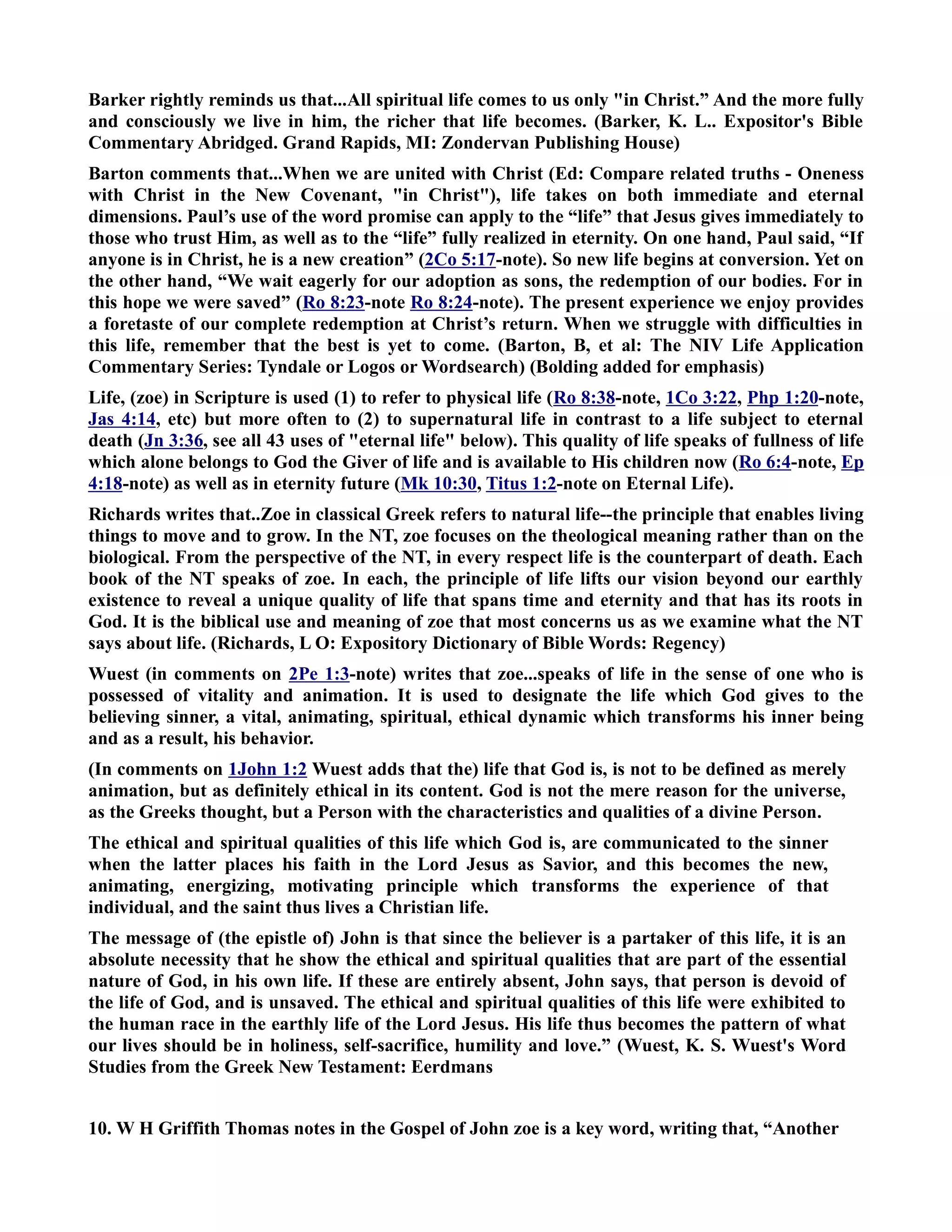 Barker rightly reminds us that...All spiritual life comes to us only in Christ.” And the more fully 
and consciously we live in him, the richer that life becomes. (Barker, K. L.. Expositor's Bible 
Commentary Abridged. Grand Rapids, MI: Zondervan Publishing House) 
Barton comments that...When we are united with Christ (Ed: Compare related truths - Oneness 
with Christ in the ew Covenant, in Christ), life takes on both immediate and eternal 
dimensions. Paul’s use of the word promise can apply to the “life” that Jesus gives immediately to 
those who trust Him, as well as to the “life” fully realized in eternity. On one hand, Paul said, “If 
anyone is in Christ, he is a new creation” (2Co 5:17-note). So new life begins at conversion. Yet on 
the other hand, “We wait eagerly for our adoption as sons, the redemption of our bodies. For in 
this hope we were saved” (Ro 8:23-note Ro 8:24-note). The present experience we enjoy provides 
a foretaste of our complete redemption at Christ’s return. When we struggle with difficulties in 
this life, remember that the best is yet to come. (Barton, B, et al: The IV Life Application 
Commentary Series: Tyndale or Logos or Wordsearch) (Bolding added for emphasis) 
Life, (zoe) in Scripture is used (1) to refer to physical life (Ro 8:38-note, 1Co 3:22, Php 1:20-note, 
Jas 4:14, etc) but more often to (2) to supernatural life in contrast to a life subject to eternal 
death (Jn 3:36, see all 43 uses of eternal life below). This quality of life speaks of fullness of life 
which alone belongs to God the Giver of life and is available to His children now (Ro 6:4-note, Ep 
4:18-note) as well as in eternity future (Mk 10:30, Titus 1:2-note on Eternal Life). 
Richards writes that..Zoe in classical Greek refers to natural life--the principle that enables living 
things to move and to grow. In the T, zoe focuses on the theological meaning rather than on the 
biological. From the perspective of the T, in every respect life is the counterpart of death. Each 
book of the T speaks of zoe. In each, the principle of life lifts our vision beyond our earthly 
existence to reveal a unique quality of life that spans time and eternity and that has its roots in 
God. It is the biblical use and meaning of zoe that most concerns us as we examine what the T 
says about life. (Richards, L O: Expository Dictionary of Bible Words: Regency) 
Wuest (in comments on 2Pe 1:3-note) writes that zoe...speaks of life in the sense of one who is 
possessed of vitality and animation. It is used to designate the life which God gives to the 
believing sinner, a vital, animating, spiritual, ethical dynamic which transforms his inner being 
and as a result, his behavior. 
(In comments on 1John 1:2 Wuest adds that the) life that God is, is not to be defined as merely 
animation, but as definitely ethical in its content. God is not the mere reason for the universe, 
as the Greeks thought, but a Person with the characteristics and qualities of a divine Person. 
The ethical and spiritual qualities of this life which God is, are communicated to the sinner 
when the latter places his faith in the Lord Jesus as Savior, and this becomes the new, 
animating, energizing, motivating principle which transforms the experience of that 
individual, and the saint thus lives a Christian life. 
The message of (the epistle of) John is that since the believer is a partaker of this life, it is an 
absolute necessity that he show the ethical and spiritual qualities that are part of the essential 
nature of God, in his own life. If these are entirely absent, John says, that person is devoid of 
the life of God, and is unsaved. The ethical and spiritual qualities of this life were exhibited to 
the human race in the earthly life of the Lord Jesus. His life thus becomes the pattern of what 
our lives should be in holiness, self-sacrifice, humility and love.” (Wuest, K. S. Wuest's Word 
Studies from the Greek ew Testament: Eerdmans 
10. W H Griffith Thomas notes in the Gospel of John zoe is a key word, writing that, “Another 
 