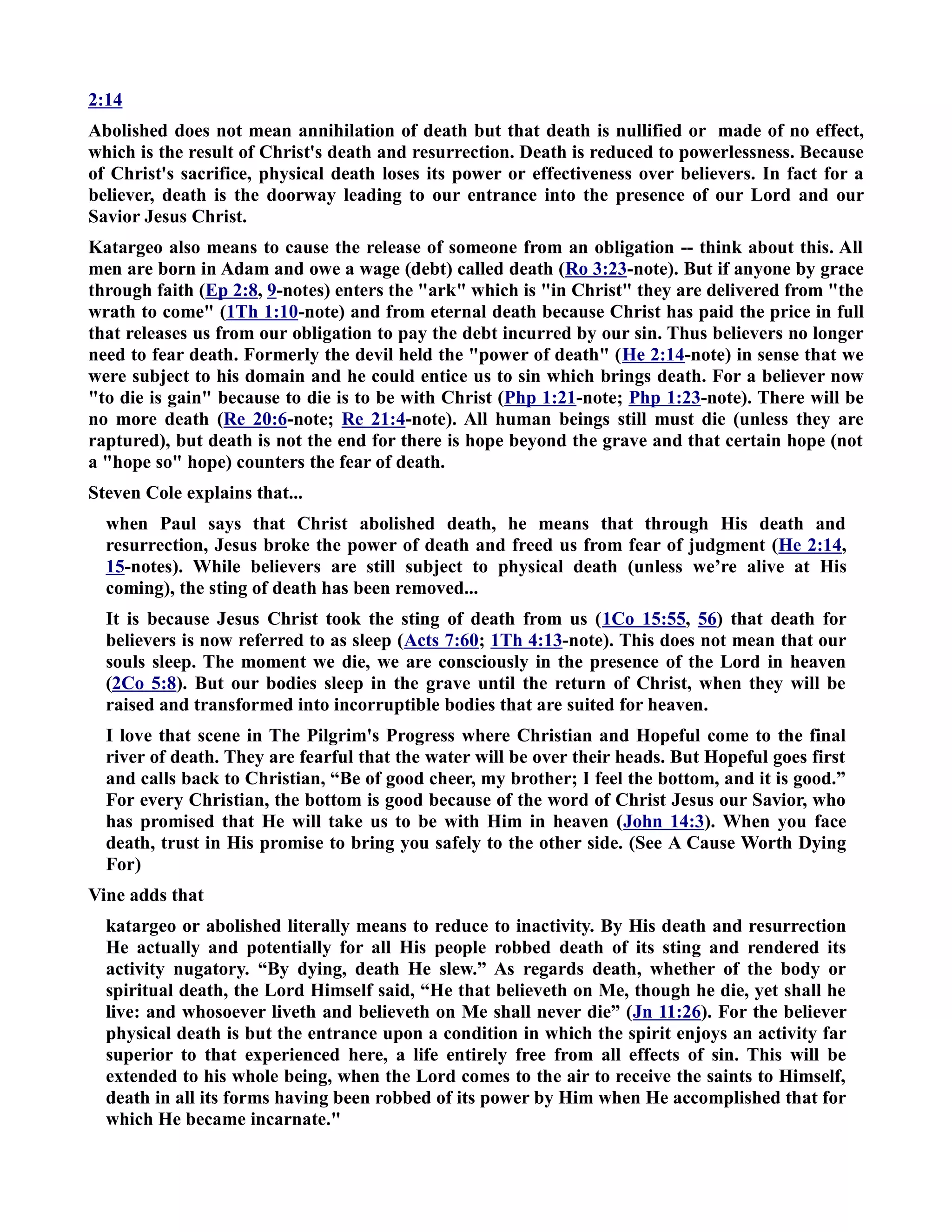 2:14 
Abolished does not mean annihilation of death but that death is nullified or made of no effect, 
which is the result of Christ's death and resurrection. Death is reduced to powerlessness. Because 
of Christ's sacrifice, physical death loses its power or effectiveness over believers. In fact for a 
believer, death is the doorway leading to our entrance into the presence of our Lord and our 
Savior Jesus Christ. 
Katargeo also means to cause the release of someone from an obligation -- think about this. All 
men are born in Adam and owe a wage (debt) called death (Ro 3:23-note). But if anyone by grace 
through faith (Ep 2:8, 9-notes) enters the ark which is in Christ they are delivered from the 
wrath to come (1Th 1:10-note) and from eternal death because Christ has paid the price in full 
that releases us from our obligation to pay the debt incurred by our sin. Thus believers no longer 
need to fear death. Formerly the devil held the power of death (He 2:14-note) in sense that we 
were subject to his domain and he could entice us to sin which brings death. For a believer now 
to die is gain because to die is to be with Christ (Php 1:21-note; Php 1:23-note). There will be 
no more death (Re 20:6-note; Re 21:4-note). All human beings still must die (unless they are 
raptured), but death is not the end for there is hope beyond the grave and that certain hope (not 
a hope so hope) counters the fear of death. 
Steven Cole explains that... 
when Paul says that Christ abolished death, he means that through His death and 
resurrection, Jesus broke the power of death and freed us from fear of judgment (He 2:14, 
15-notes). While believers are still subject to physical death (unless we’re alive at His 
coming), the sting of death has been removed... 
It is because Jesus Christ took the sting of death from us (1Co 15:55, 56) that death for 
believers is now referred to as sleep (Acts 7:60; 1Th 4:13-note). This does not mean that our 
souls sleep. The moment we die, we are consciously in the presence of the Lord in heaven 
(2Co 5:8). But our bodies sleep in the grave until the return of Christ, when they will be 
raised and transformed into incorruptible bodies that are suited for heaven. 
I love that scene in The Pilgrim's Progress where Christian and Hopeful come to the final 
river of death. They are fearful that the water will be over their heads. But Hopeful goes first 
and calls back to Christian, “Be of good cheer, my brother; I feel the bottom, and it is good.” 
For every Christian, the bottom is good because of the word of Christ Jesus our Savior, who 
has promised that He will take us to be with Him in heaven (John 14:3). When you face 
death, trust in His promise to bring you safely to the other side. (See A Cause Worth Dying 
For) 
Vine adds that 
katargeo or abolished literally means to reduce to inactivity. By His death and resurrection 
He actually and potentially for all His people robbed death of its sting and rendered its 
activity nugatory. “By dying, death He slew.” As regards death, whether of the body or 
spiritual death, the Lord Himself said, “He that believeth on Me, though he die, yet shall he 
live: and whosoever liveth and believeth on Me shall never die” (Jn 11:26). For the believer 
physical death is but the entrance upon a condition in which the spirit enjoys an activity far 
superior to that experienced here, a life entirely free from all effects of sin. This will be 
extended to his whole being, when the Lord comes to the air to receive the saints to Himself, 
death in all its forms having been robbed of its power by Him when He accomplished that for 
which He became incarnate. 
 