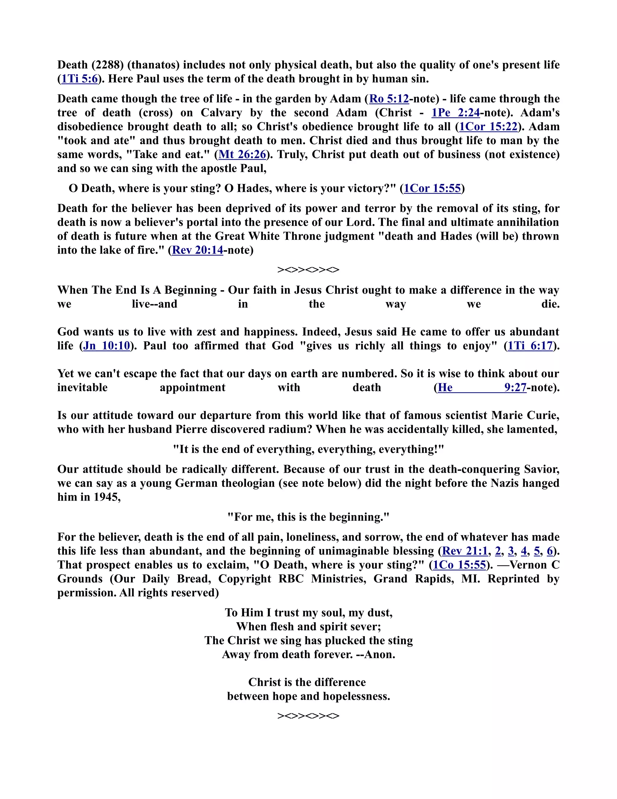 Death (2288) (thanatos) includes not only physical death, but also the quality of one's present life 
(1Ti 5:6). Here Paul uses the term of the death brought in by human sin. 
Death came though the tree of life - in the garden by Adam (Ro 5:12-note) - life came through the 
tree of death (cross) on Calvary by the second Adam (Christ - 1Pe 2:24-note). Adam's 
disobedience brought death to all; so Christ's obedience brought life to all (1Cor 15:22). Adam 
took and ate and thus brought death to men. Christ died and thus brought life to man by the 
same words, Take and eat. (Mt 26:26). Truly, Christ put death out of business (not existence) 
and so we can sing with the apostle Paul, 
O Death, where is your sting? O Hades, where is your victory? (1Cor 15:55) 
Death for the believer has been deprived of its power and terror by the removal of its sting, for 
death is now a believer's portal into the presence of our Lord. The final and ultimate annihilation 
of death is future when at the Great White Throne judgment death and Hades (will be) thrown 
into the lake of fire. (Rev 20:14-note) 
 
When The End Is A Beginning - Our faith in Jesus Christ ought to make a difference in the way 
we live--and in the way we die. 
God wants us to live with zest and happiness. Indeed, Jesus said He came to offer us abundant 
life (Jn 10:10). Paul too affirmed that God gives us richly all things to enjoy (1Ti 6:17). 
Yet we can't escape the fact that our days on earth are numbered. So it is wise to think about our 
inevitable appointment with death (He 9:27-note). 
Is our attitude toward our departure from this world like that of famous scientist Marie Curie, 
who with her husband Pierre discovered radium? When he was accidentally killed, she lamented, 
It is the end of everything, everything, everything! 
Our attitude should be radically different. Because of our trust in the death-conquering Savior, 
we can say as a young German theologian (see note below) did the night before the azis hanged 
him in 1945, 
For me, this is the beginning. 
For the believer, death is the end of all pain, loneliness, and sorrow, the end of whatever has made 
this life less than abundant, and the beginning of unimaginable blessing (Rev 21:1, 2, 3, 4, 5, 6). 
That prospect enables us to exclaim, O Death, where is your sting? (1Co 15:55). —Vernon C 
Grounds (Our Daily Bread, Copyright RBC Ministries, Grand Rapids, MI. Reprinted by 
permission. All rights reserved) 
To Him I trust my soul, my dust, 
When flesh and spirit sever; 
The Christ we sing has plucked the sting 
Away from death forever. --Anon. 
Christ is the difference 
between hope and hopelessness. 
 
 