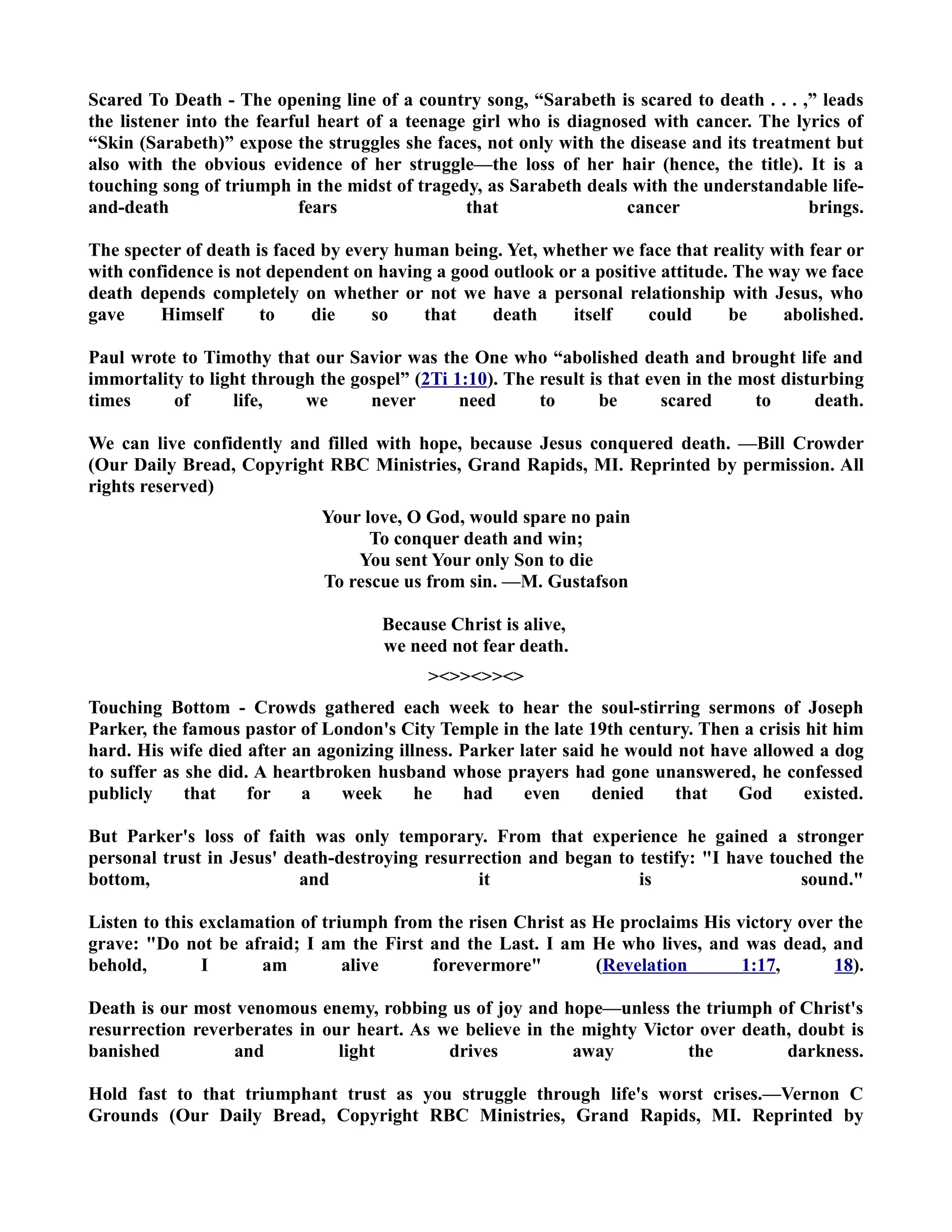 Scared To Death - The opening line of a country song, “Sarabeth is scared to death . . . ,” leads 
the listener into the fearful heart of a teenage girl who is diagnosed with cancer. The lyrics of 
“Skin (Sarabeth)” expose the struggles she faces, not only with the disease and its treatment but 
also with the obvious evidence of her struggle—the loss of her hair (hence, the title). It is a 
touching song of triumph in the midst of tragedy, as Sarabeth deals with the understandable life-and- 
death fears that cancer brings. 
The specter of death is faced by every human being. Yet, whether we face that reality with fear or 
with confidence is not dependent on having a good outlook or a positive attitude. The way we face 
death depends completely on whether or not we have a personal relationship with Jesus, who 
gave Himself to die so that death itself could be abolished. 
Paul wrote to Timothy that our Savior was the One who “abolished death and brought life and 
immortality to light through the gospel” (2Ti 1:10). The result is that even in the most disturbing 
times of life, we never need to be scared to death. 
We can live confidently and filled with hope, because Jesus conquered death. —Bill Crowder 
(Our Daily Bread, Copyright RBC Ministries, Grand Rapids, MI. Reprinted by permission. All 
rights reserved) 
Your love, O God, would spare no pain 
To conquer death and win; 
You sent Your only Son to die 
To rescue us from sin. —M. Gustafson 
Because Christ is alive, 
we need not fear death. 
 
Touching Bottom - Crowds gathered each week to hear the soul-stirring sermons of Joseph 
Parker, the famous pastor of London's City Temple in the late 19th century. Then a crisis hit him 
hard. His wife died after an agonizing illness. Parker later said he would not have allowed a dog 
to suffer as she did. A heartbroken husband whose prayers had gone unanswered, he confessed 
publicly that for a week he had even denied that God existed. 
But Parker's loss of faith was only temporary. From that experience he gained a stronger 
personal trust in Jesus' death-destroying resurrection and began to testify: I have touched the 
bottom, and it is sound. 
Listen to this exclamation of triumph from the risen Christ as He proclaims His victory over the 
grave: Do not be afraid; I am the First and the Last. I am He who lives, and was dead, and 
behold, I am alive forevermore (Revelation 1:17, 18). 
Death is our most venomous enemy, robbing us of joy and hope—unless the triumph of Christ's 
resurrection reverberates in our heart. As we believe in the mighty Victor over death, doubt is 
banished and light drives away the darkness. 
Hold fast to that triumphant trust as you struggle through life's worst crises.—Vernon C 
Grounds (Our Daily Bread, Copyright RBC Ministries, Grand Rapids, MI. Reprinted by 
 
