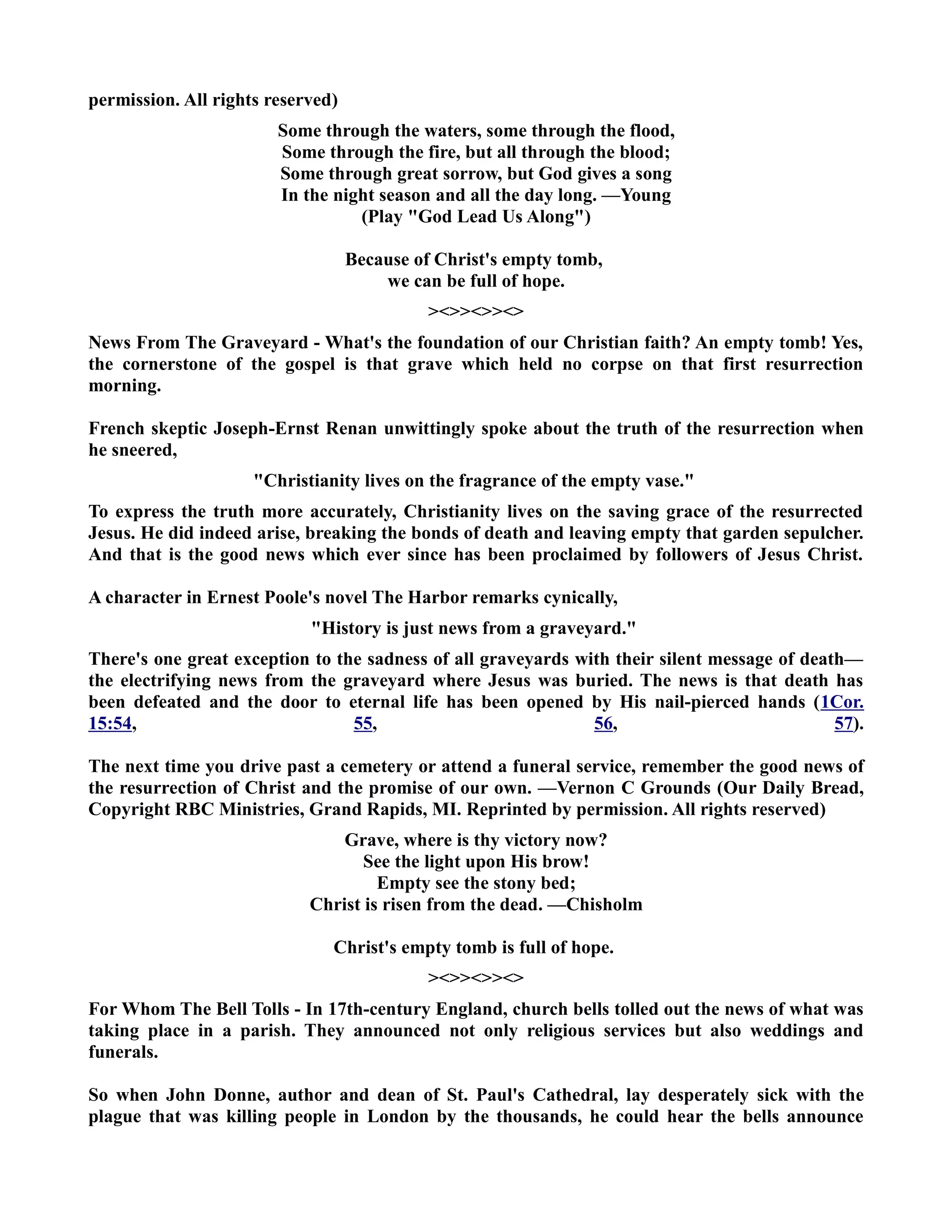 permission. All rights reserved) 
Some through the waters, some through the flood, 
Some through the fire, but all through the blood; 
Some through great sorrow, but God gives a song 
In the night season and all the day long. —Young 
(Play God Lead Us Along) 
Because of Christ's empty tomb, 
we can be full of hope. 
 
ews From The Graveyard - What's the foundation of our Christian faith? An empty tomb! Yes, 
the cornerstone of the gospel is that grave which held no corpse on that first resurrection 
morning. 
French skeptic Joseph-Ernst Renan unwittingly spoke about the truth of the resurrection when 
he sneered, 
Christianity lives on the fragrance of the empty vase. 
To express the truth more accurately, Christianity lives on the saving grace of the resurrected 
Jesus. He did indeed arise, breaking the bonds of death and leaving empty that garden sepulcher. 
And that is the good news which ever since has been proclaimed by followers of Jesus Christ. 
A character in Ernest Poole's novel The Harbor remarks cynically, 
History is just news from a graveyard. 
There's one great exception to the sadness of all graveyards with their silent message of death— 
the electrifying news from the graveyard where Jesus was buried. The news is that death has 
been defeated and the door to eternal life has been opened by His nail-pierced hands (1Cor. 
15:54, 55, 56, 57). 
The next time you drive past a cemetery or attend a funeral service, remember the good news of 
the resurrection of Christ and the promise of our own. —Vernon C Grounds (Our Daily Bread, 
Copyright RBC Ministries, Grand Rapids, MI. Reprinted by permission. All rights reserved) 
Grave, where is thy victory now? 
See the light upon His brow! 
Empty see the stony bed; 
Christ is risen from the dead. —Chisholm 
Christ's empty tomb is full of hope. 
 
For Whom The Bell Tolls - In 17th-century England, church bells tolled out the news of what was 
taking place in a parish. They announced not only religious services but also weddings and 
funerals. 
So when John Donne, author and dean of St. Paul's Cathedral, lay desperately sick with the 
plague that was killing people in London by the thousands, he could hear the bells announce 
 
