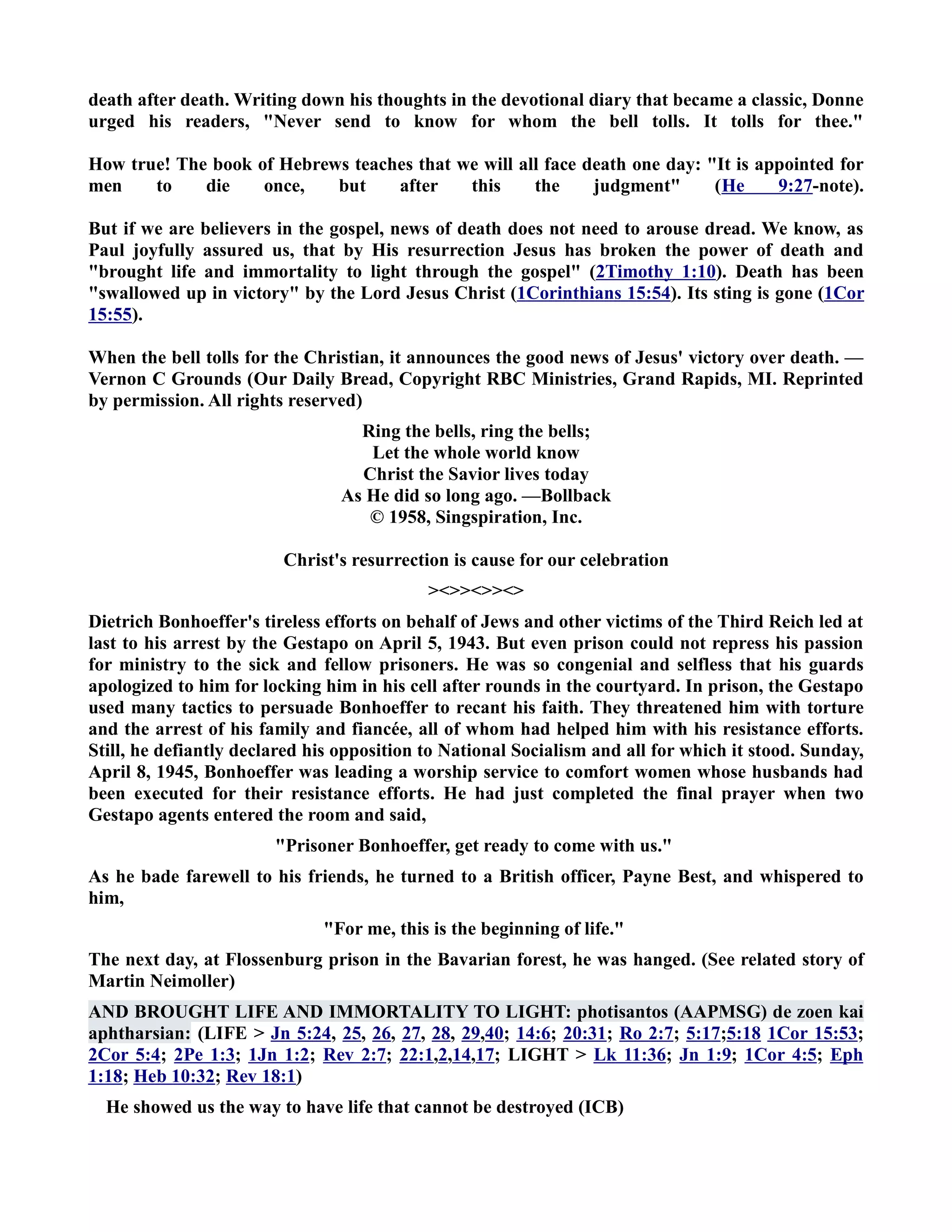 death after death. Writing down his thoughts in the devotional diary that became a classic, Donne 
urged his readers, ever send to know for whom the bell tolls. It tolls for thee. 
How true! The book of Hebrews teaches that we will all face death one day: It is appointed for 
men to die once, but after this the judgment (He 9:27-note). 
But if we are believers in the gospel, news of death does not need to arouse dread. We know, as 
Paul joyfully assured us, that by His resurrection Jesus has broken the power of death and 
brought life and immortality to light through the gospel (2Timothy 1:10). Death has been 
swallowed up in victory by the Lord Jesus Christ (1Corinthians 15:54). Its sting is gone (1Cor 
15:55). 
When the bell tolls for the Christian, it announces the good news of Jesus' victory over death. — 
Vernon C Grounds (Our Daily Bread, Copyright RBC Ministries, Grand Rapids, MI. Reprinted 
by permission. All rights reserved) 
Ring the bells, ring the bells; 
Let the whole world know 
Christ the Savior lives today 
As He did so long ago. —Bollback 
© 1958, Singspiration, Inc. 
Christ's resurrection is cause for our celebration 
 
Dietrich Bonhoeffer's tireless efforts on behalf of Jews and other victims of the Third Reich led at 
last to his arrest by the Gestapo on April 5, 1943. But even prison could not repress his passion 
for ministry to the sick and fellow prisoners. He was so congenial and selfless that his guards 
apologized to him for locking him in his cell after rounds in the courtyard. In prison, the Gestapo 
used many tactics to persuade Bonhoeffer to recant his faith. They threatened him with torture 
and the arrest of his family and fiancée, all of whom had helped him with his resistance efforts. 
Still, he defiantly declared his opposition to ational Socialism and all for which it stood. Sunday, 
April 8, 1945, Bonhoeffer was leading a worship service to comfort women whose husbands had 
been executed for their resistance efforts. He had just completed the final prayer when two 
Gestapo agents entered the room and said, 
Prisoner Bonhoeffer, get ready to come with us. 
As he bade farewell to his friends, he turned to a British officer, Payne Best, and whispered to 
him, 
For me, this is the beginning of life. 
The next day, at Flossenburg prison in the Bavarian forest, he was hanged. (See related story of 
Martin eimoller) 
AD BROUGHT LIFE AD IMMORTALITY TO LIGHT: photisantos (AAPMSG) de zoen kai 
aphtharsian: (LIFE  Jn 5:24, 25, 26, 27, 28, 29,40; 14:6; 20:31; Ro 2:7; 5:17;5:18 1Cor 15:53; 
2Cor 5:4; 2Pe 1:3; 1Jn 1:2; Rev 2:7; 22:1,2,14,17; LIGHT  Lk 11:36; Jn 1:9; 1Cor 4:5; Eph 
1:18; Heb 10:32; Rev 18:1) 
He showed us the way to have life that cannot be destroyed (ICB) 
 
