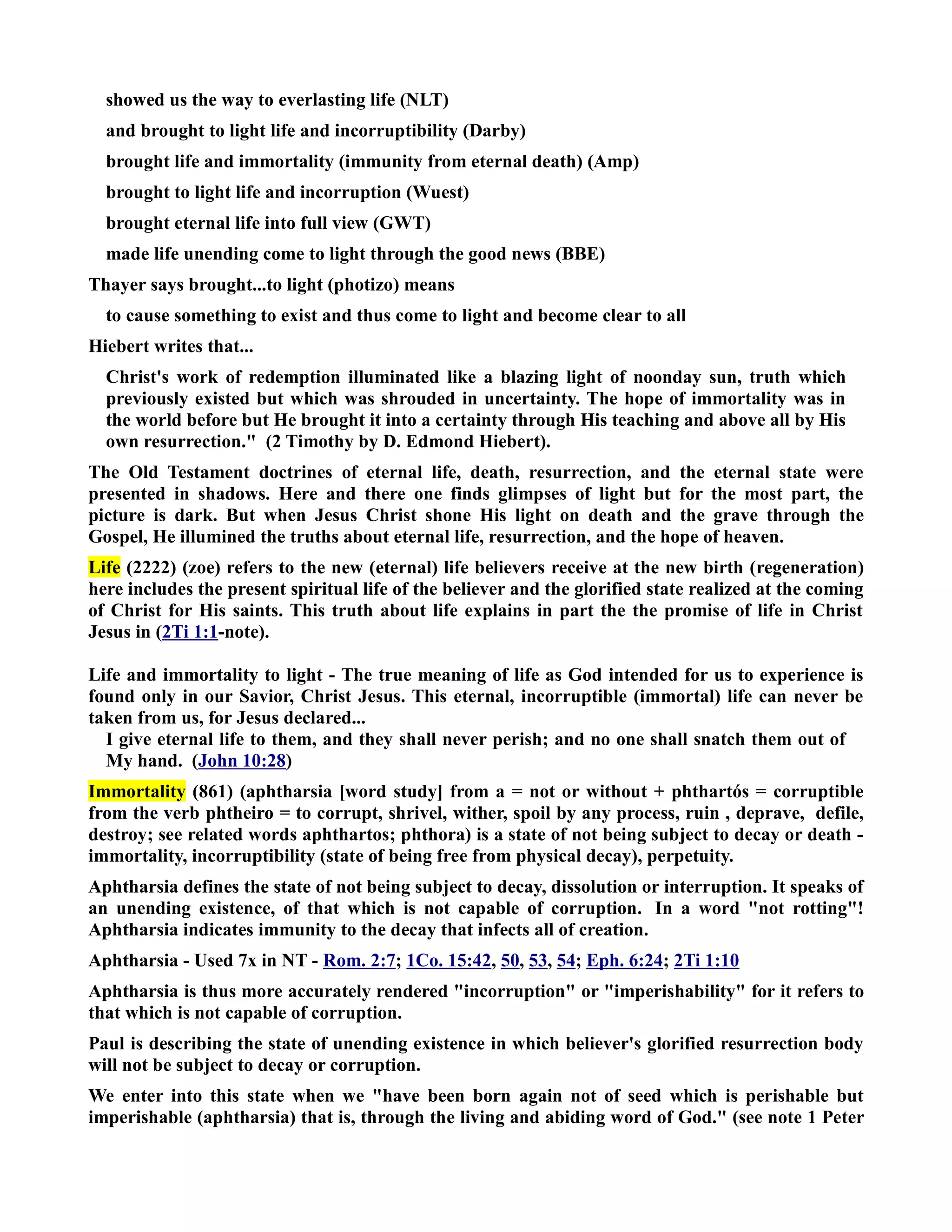 showed us the way to everlasting life (LT) 
and brought to light life and incorruptibility (Darby) 
brought life and immortality (immunity from eternal death) (Amp) 
brought to light life and incorruption (Wuest) 
brought eternal life into full view (GWT) 
made life unending come to light through the good news (BBE) 
Thayer says brought...to light (photizo) means 
to cause something to exist and thus come to light and become clear to all 
Hiebert writes that... 
Christ's work of redemption illuminated like a blazing light of noonday sun, truth which 
previously existed but which was shrouded in uncertainty. The hope of immortality was in 
the world before but He brought it into a certainty through His teaching and above all by His 
own resurrection. (2 Timothy by D. Edmond Hiebert). 
The Old Testament doctrines of eternal life, death, resurrection, and the eternal state were 
presented in shadows. Here and there one finds glimpses of light but for the most part, the 
picture is dark. But when Jesus Christ shone His light on death and the grave through the 
Gospel, He illumined the truths about eternal life, resurrection, and the hope of heaven. 
Life (2222) (zoe) refers to the new (eternal) life believers receive at the new birth (regeneration) 
here includes the present spiritual life of the believer and the glorified state realized at the coming 
of Christ for His saints. This truth about life explains in part the the promise of life in Christ 
Jesus in (2Ti 1:1-note). 
Life and immortality to light - The true meaning of life as God intended for us to experience is 
found only in our Savior, Christ Jesus. This eternal, incorruptible (immortal) life can never be 
taken from us, for Jesus declared... 
I give eternal life to them, and they shall never perish; and no one shall snatch them out of 
My hand. (John 10:28) 
Immortality (861) (aphtharsia [word study] from a = not or without + phthartós = corruptible 
from the verb phtheiro = to corrupt, shrivel, wither, spoil by any process, ruin , deprave, defile, 
destroy; see related words aphthartos; phthora) is a state of not being subject to decay or death - 
immortality, incorruptibility (state of being free from physical decay), perpetuity. 
Aphtharsia defines the state of not being subject to decay, dissolution or interruption. It speaks of 
an unending existence, of that which is not capable of corruption. In a word not rotting! 
Aphtharsia indicates immunity to the decay that infects all of creation. 
Aphtharsia - Used 7x in T - Rom. 2:7; 1Co. 15:42, 50, 53, 54; Eph. 6:24; 2Ti 1:10 
Aphtharsia is thus more accurately rendered incorruption or imperishability for it refers to 
that which is not capable of corruption. 
Paul is describing the state of unending existence in which believer's glorified resurrection body 
will not be subject to decay or corruption. 
We enter into this state when we have been born again not of seed which is perishable but 
imperishable (aphtharsia) that is, through the living and abiding word of God. (see note 1 Peter 
 