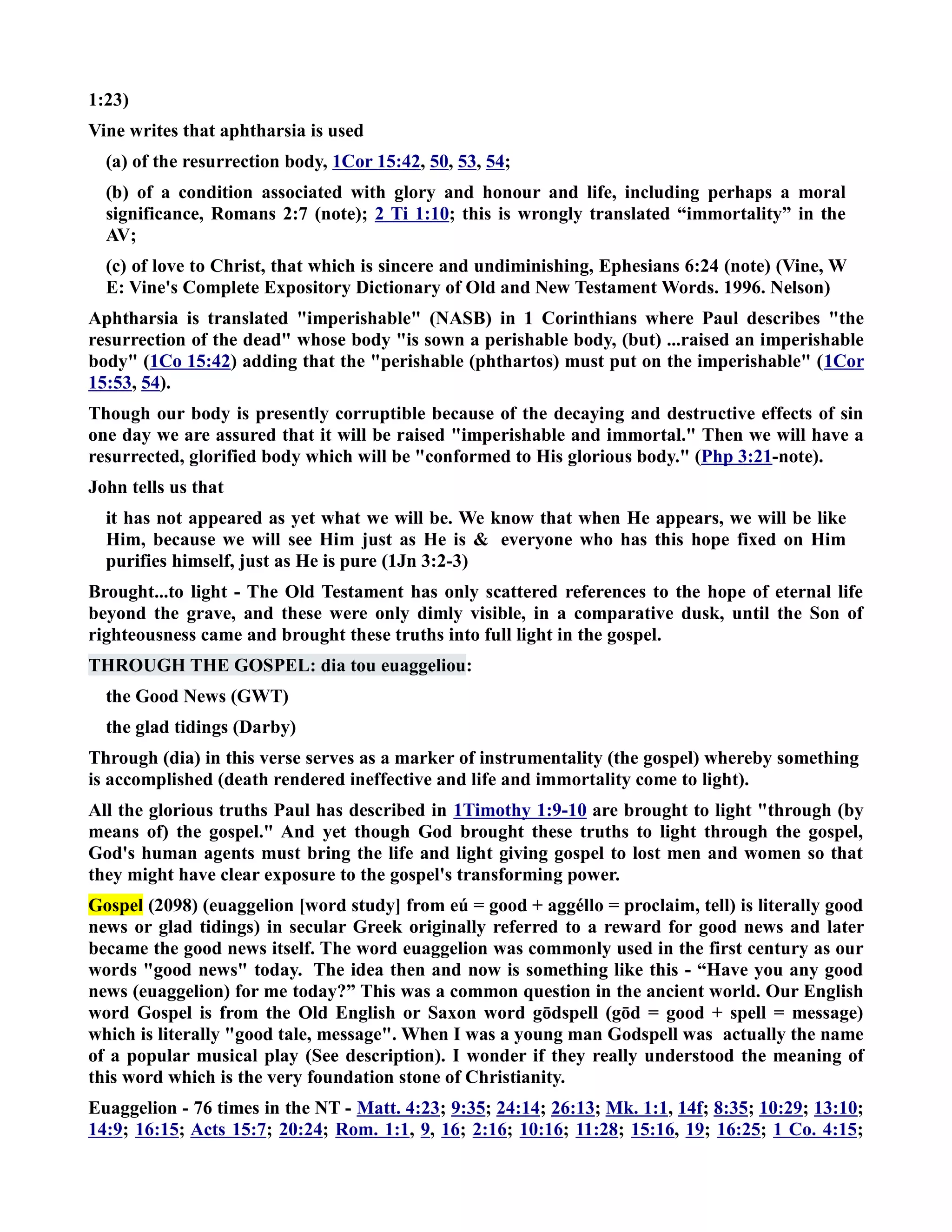 1:23) 
Vine writes that aphtharsia is used 
(a) of the resurrection body, 1Cor 15:42, 50, 53, 54; 
(b) of a condition associated with glory and honour and life, including perhaps a moral 
significance, Romans 2:7 (note); 2 Ti 1:10; this is wrongly translated “immortality” in the 
AV; 
(c) of love to Christ, that which is sincere and undiminishing, Ephesians 6:24 (note) (Vine, W 
E: Vine's Complete Expository Dictionary of Old and ew Testament Words. 1996. elson) 
Aphtharsia is translated imperishable (ASB) in 1 Corinthians where Paul describes the 
resurrection of the dead whose body is sown a perishable body, (but) ...raised an imperishable 
body (1Co 15:42) adding that the perishable (phthartos) must put on the imperishable (1Cor 
15:53, 54). 
Though our body is presently corruptible because of the decaying and destructive effects of sin 
one day we are assured that it will be raised imperishable and immortal. Then we will have a 
resurrected, glorified body which will be conformed to His glorious body. (Php 3:21-note). 
John tells us that 
it has not appeared as yet what we will be. We know that when He appears, we will be like 
Him, because we will see Him just as He is  everyone who has this hope fixed on Him 
purifies himself, just as He is pure (1Jn 3:2-3) 
Brought...to light - The Old Testament has only scattered references to the hope of eternal life 
beyond the grave, and these were only dimly visible, in a comparative dusk, until the Son of 
righteousness came and brought these truths into full light in the gospel. 
THROUGH THE GOSPEL: dia tou euaggeliou: 
the Good ews (GWT) 
the glad tidings (Darby) 
Through (dia) in this verse serves as a marker of instrumentality (the gospel) whereby something 
is accomplished (death rendered ineffective and life and immortality come to light). 
All the glorious truths Paul has described in 1Timothy 1:9-10 are brought to light through (by 
means of) the gospel. And yet though God brought these truths to light through the gospel, 
God's human agents must bring the life and light giving gospel to lost men and women so that 
they might have clear exposure to the gospel's transforming power. 
Gospel (2098) (euaggelion [word study] from eú = good + aggéllo = proclaim, tell) is literally good 
news or glad tidings) in secular Greek originally referred to a reward for good news and later 
became the good news itself. The word euaggelion was commonly used in the first century as our 
words good news today. The idea then and now is something like this - “Have you any good 
news (euaggelion) for me today?” This was a common question in the ancient world. Our English 
word Gospel is from the Old English or Saxon word gōdspell (gōd = good + spell = message) 
which is literally good tale, message. When I was a young man Godspell was actually the name 
of a popular musical play (See description). I wonder if they really understood the meaning of 
this word which is the very foundation stone of Christianity. 
Euaggelion - 76 times in the T - Matt. 4:23; 9:35; 24:14; 26:13; Mk. 1:1, 14f; 8:35; 10:29; 13:10; 
14:9; 16:15; Acts 15:7; 20:24; Rom. 1:1, 9, 16; 2:16; 10:16; 11:28; 15:16, 19; 16:25; 1 Co. 4:15; 
 
