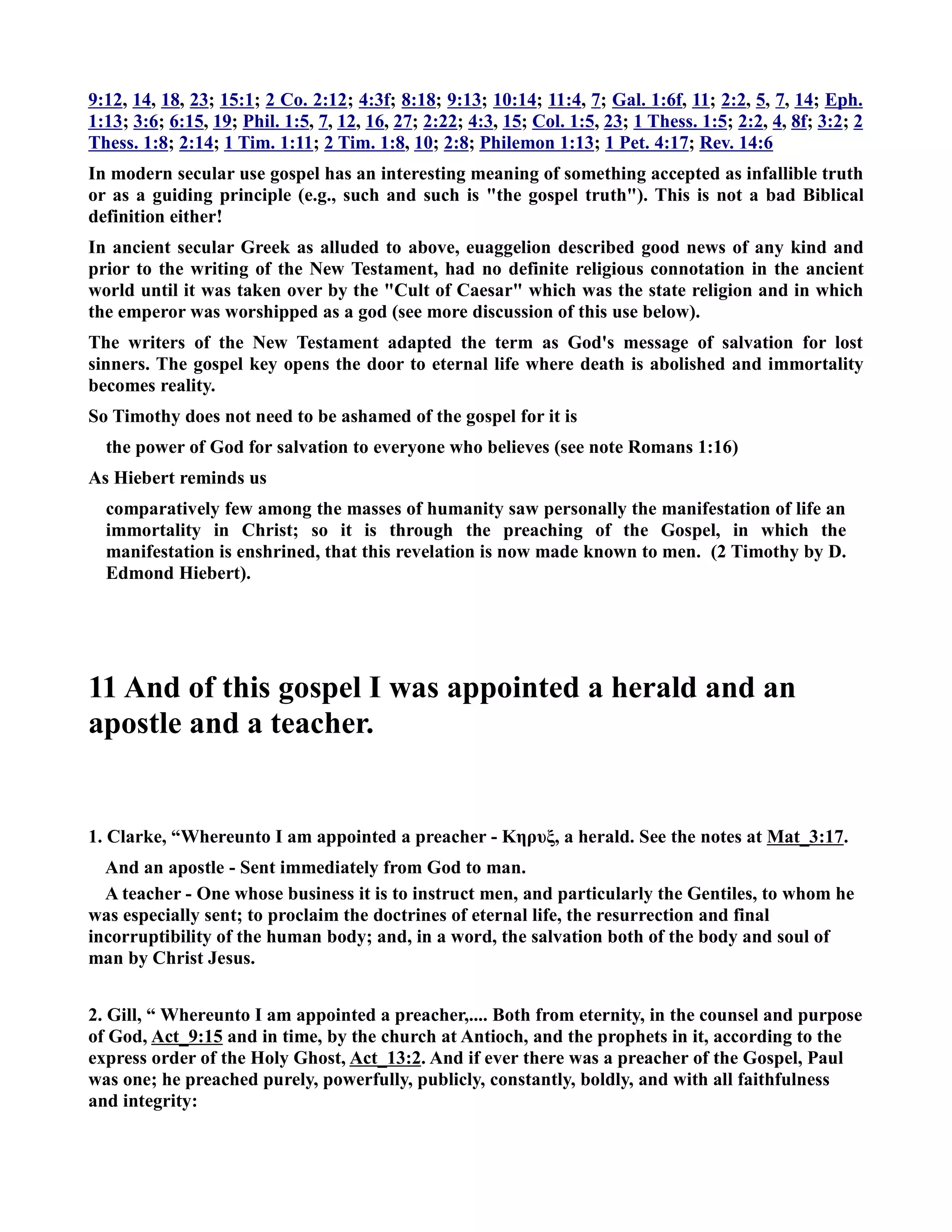 9:12, 14, 18, 23; 15:1; 2 Co. 2:12; 4:3f; 8:18; 9:13; 10:14; 11:4, 7; Gal. 1:6f, 11; 2:2, 5, 7, 14; Eph. 
1:13; 3:6; 6:15, 19; Phil. 1:5, 7, 12, 16, 27; 2:22; 4:3, 15; Col. 1:5, 23; 1 Thess. 1:5; 2:2, 4, 8f; 3:2; 2 
Thess. 1:8; 2:14; 1 Tim. 1:11; 2 Tim. 1:8, 10; 2:8; Philemon 1:13; 1 Pet. 4:17; Rev. 14:6 
In modern secular use gospel has an interesting meaning of something accepted as infallible truth 
or as a guiding principle (e.g., such and such is the gospel truth). This is not a bad Biblical 
definition either! 
In ancient secular Greek as alluded to above, euaggelion described good news of any kind and 
prior to the writing of the ew Testament, had no definite religious connotation in the ancient 
world until it was taken over by the Cult of Caesar which was the state religion and in which 
the emperor was worshipped as a god (see more discussion of this use below). 
The writers of the ew Testament adapted the term as God's message of salvation for lost 
sinners. The gospel key opens the door to eternal life where death is abolished and immortality 
becomes reality. 
So Timothy does not need to be ashamed of the gospel for it is 
the power of God for salvation to everyone who believes (see note Romans 1:16) 
As Hiebert reminds us 
comparatively few among the masses of humanity saw personally the manifestation of life an 
immortality in Christ; so it is through the preaching of the Gospel, in which the 
manifestation is enshrined, that this revelation is now made known to men. (2 Timothy by D. 
Edmond Hiebert). 
11 And of this gospel I was appointed a herald and an 
apostle and a teacher. 
1. Clarke, “Whereunto I am appointed a preacher - Κηρυξ, a herald. See the notes at Mat_3:17. 
And an apostle - Sent immediately from God to man. 
A teacher - One whose business it is to instruct men, and particularly the Gentiles, to whom he 
was especially sent; to proclaim the doctrines of eternal life, the resurrection and final 
incorruptibility of the human body; and, in a word, the salvation both of the body and soul of 
man by Christ Jesus. 
2. Gill, “ Whereunto I am appointed a preacher,.... Both from eternity, in the counsel and purpose 
of God, Act_9:15 and in time, by the church at Antioch, and the prophets in it, according to the 
express order of the Holy Ghost, Act_13:2. And if ever there was a preacher of the Gospel, Paul 
was one; he preached purely, powerfully, publicly, constantly, boldly, and with all faithfulness 
and integrity: 
 