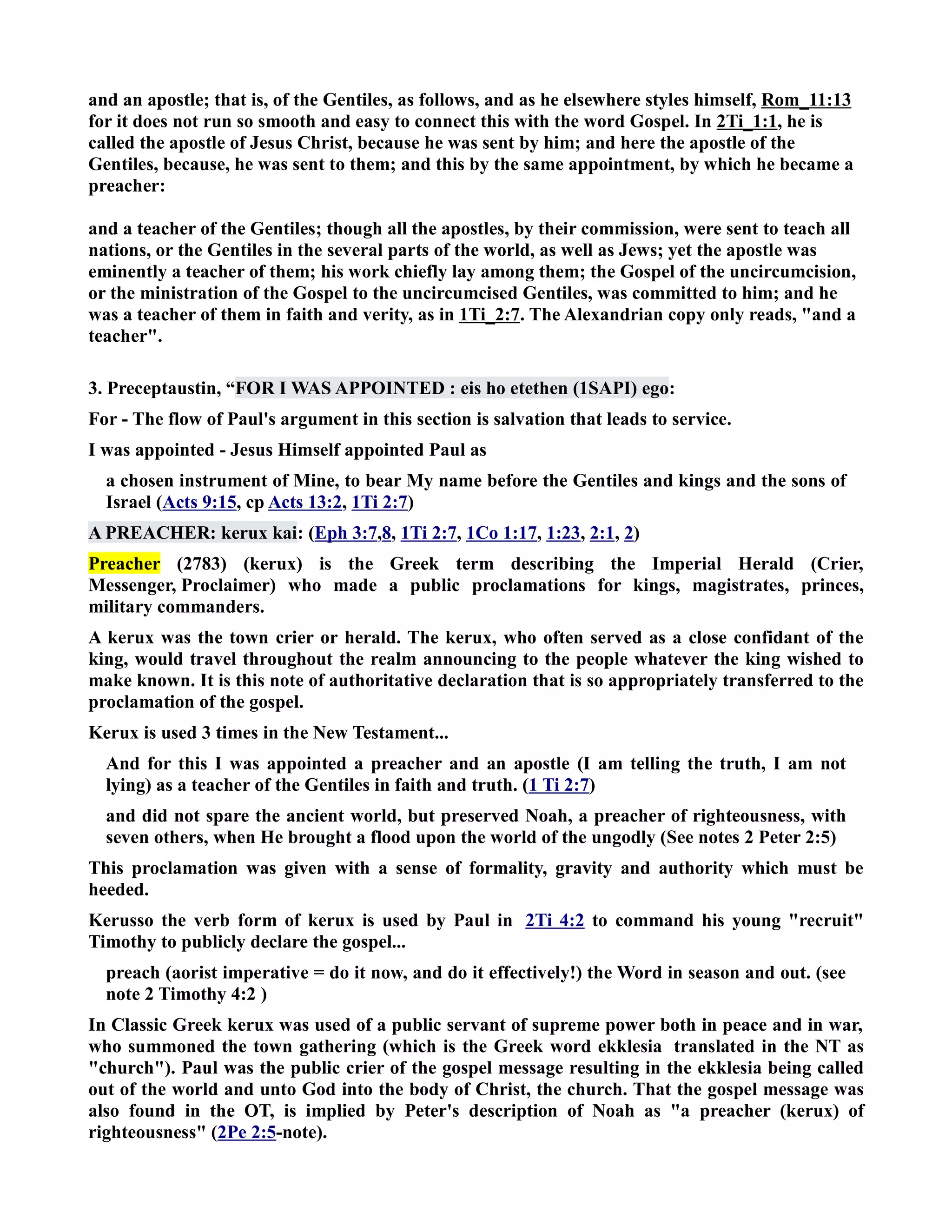 and an apostle; that is, of the Gentiles, as follows, and as he elsewhere styles himself, Rom_11:13 
for it does not run so smooth and easy to connect this with the word Gospel. In 2Ti_1:1, he is 
called the apostle of Jesus Christ, because he was sent by him; and here the apostle of the 
Gentiles, because, he was sent to them; and this by the same appointment, by which he became a 
preacher: 
and a teacher of the Gentiles; though all the apostles, by their commission, were sent to teach all 
nations, or the Gentiles in the several parts of the world, as well as Jews; yet the apostle was 
eminently a teacher of them; his work chiefly lay among them; the Gospel of the uncircumcision, 
or the ministration of the Gospel to the uncircumcised Gentiles, was committed to him; and he 
was a teacher of them in faith and verity, as in 1Ti_2:7. The Alexandrian copy only reads, and a 
teacher. 
3. Preceptaustin, “FOR I WAS APPOITED : eis ho etethen (1SAPI) ego: 
For - The flow of Paul's argument in this section is salvation that leads to service. 
I was appointed - Jesus Himself appointed Paul as 
a chosen instrument of Mine, to bear My name before the Gentiles and kings and the sons of 
Israel (Acts 9:15, cp Acts 13:2, 1Ti 2:7) 
A PREACHER: kerux kai: (Eph 3:7,8, 1Ti 2:7, 1Co 1:17, 1:23, 2:1, 2) 
Preacher (2783) (kerux) is the Greek term describing the Imperial Herald (Crier, 
Messenger, Proclaimer) who made a public proclamations for kings, magistrates, princes, 
military commanders. 
A kerux was the town crier or herald. The kerux, who often served as a close confidant of the 
king, would travel throughout the realm announcing to the people whatever the king wished to 
make known. It is this note of authoritative declaration that is so appropriately transferred to the 
proclamation of the gospel. 
Kerux is used 3 times in the ew Testament... 
And for this I was appointed a preacher and an apostle (I am telling the truth, I am not 
lying) as a teacher of the Gentiles in faith and truth. (1 Ti 2:7) 
and did not spare the ancient world, but preserved oah, a preacher of righteousness, with 
seven others, when He brought a flood upon the world of the ungodly (See notes 2 Peter 2:5) 
This proclamation was given with a sense of formality, gravity and authority which must be 
heeded. 
Kerusso the verb form of kerux is used by Paul in 2Ti 4:2 to command his young recruit 
Timothy to publicly declare the gospel... 
preach (aorist imperative = do it now, and do it effectively!) the Word in season and out. (see 
note 2 Timothy 4:2 ) 
In Classic Greek kerux was used of a public servant of supreme power both in peace and in war, 
who summoned the town gathering (which is the Greek word ekklesia translated in the T as 
church). Paul was the public crier of the gospel message resulting in the ekklesia being called 
out of the world and unto God into the body of Christ, the church. That the gospel message was 
also found in the OT, is implied by Peter's description of oah as a preacher (kerux) of 
righteousness (2Pe 2:5-note). 
 