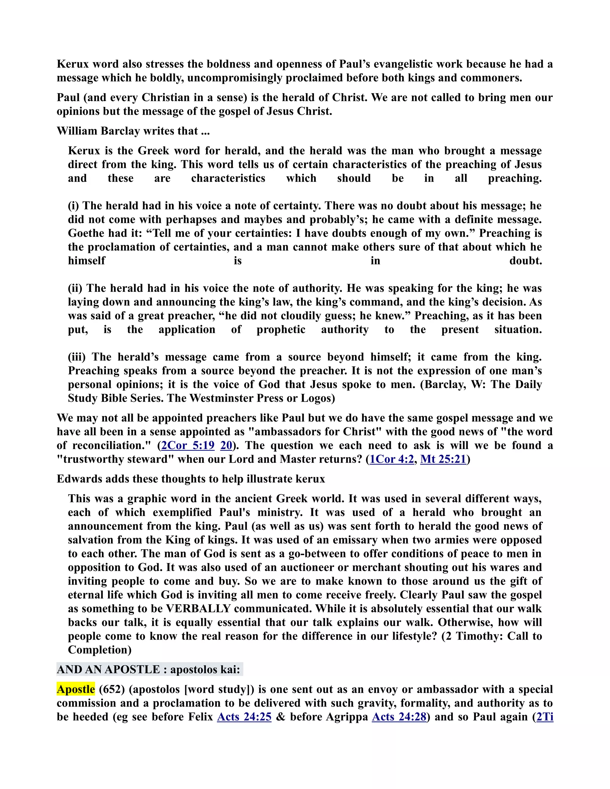 Kerux word also stresses the boldness and openness of Paul’s evangelistic work because he had a 
message which he boldly, uncompromisingly proclaimed before both kings and commoners. 
Paul (and every Christian in a sense) is the herald of Christ. We are not called to bring men our 
opinions but the message of the gospel of Jesus Christ. 
William Barclay writes that ... 
Kerux is the Greek word for herald, and the herald was the man who brought a message 
direct from the king. This word tells us of certain characteristics of the preaching of Jesus 
and these are characteristics which should be in all preaching. 
(i) The herald had in his voice a note of certainty. There was no doubt about his message; he 
did not come with perhapses and maybes and probably’s; he came with a definite message. 
Goethe had it: “Tell me of your certainties: I have doubts enough of my own.” Preaching is 
the proclamation of certainties, and a man cannot make others sure of that about which he 
himself is in doubt. 
(ii) The herald had in his voice the note of authority. He was speaking for the king; he was 
laying down and announcing the king’s law, the king’s command, and the king’s decision. As 
was said of a great preacher, “he did not cloudily guess; he knew.” Preaching, as it has been 
put, is the application of prophetic authority to the present situation. 
(iii) The herald’s message came from a source beyond himself; it came from the king. 
Preaching speaks from a source beyond the preacher. It is not the expression of one man’s 
personal opinions; it is the voice of God that Jesus spoke to men. (Barclay, W: The Daily 
Study Bible Series. The Westminster Press or Logos) 
We may not all be appointed preachers like Paul but we do have the same gospel message and we 
have all been in a sense appointed as ambassadors for Christ with the good news of the word 
of reconciliation. (2Cor 5:19 20). The question we each need to ask is will we be found a 
trustworthy steward when our Lord and Master returns? (1Cor 4:2, Mt 25:21) 
Edwards adds these thoughts to help illustrate kerux 
This was a graphic word in the ancient Greek world. It was used in several different ways, 
each of which exemplified Paul's ministry. It was used of a herald who brought an 
announcement from the king. Paul (as well as us) was sent forth to herald the good news of 
salvation from the King of kings. It was used of an emissary when two armies were opposed 
to each other. The man of God is sent as a go-between to offer conditions of peace to men in 
opposition to God. It was also used of an auctioneer or merchant shouting out his wares and 
inviting people to come and buy. So we are to make known to those around us the gift of 
eternal life which God is inviting all men to come receive freely. Clearly Paul saw the gospel 
as something to be VERBALLY communicated. While it is absolutely essential that our walk 
backs our talk, it is equally essential that our talk explains our walk. Otherwise, how will 
people come to know the real reason for the difference in our lifestyle? (2 Timothy: Call to 
Completion) 
AD A APOSTLE : apostolos kai: 
Apostle (652) (apostolos [word study]) is one sent out as an envoy or ambassador with a special 
commission and a proclamation to be delivered with such gravity, formality, and authority as to 
be heeded (eg see before Felix Acts 24:25  before Agrippa Acts 24:28) and so Paul again (2Ti 
 