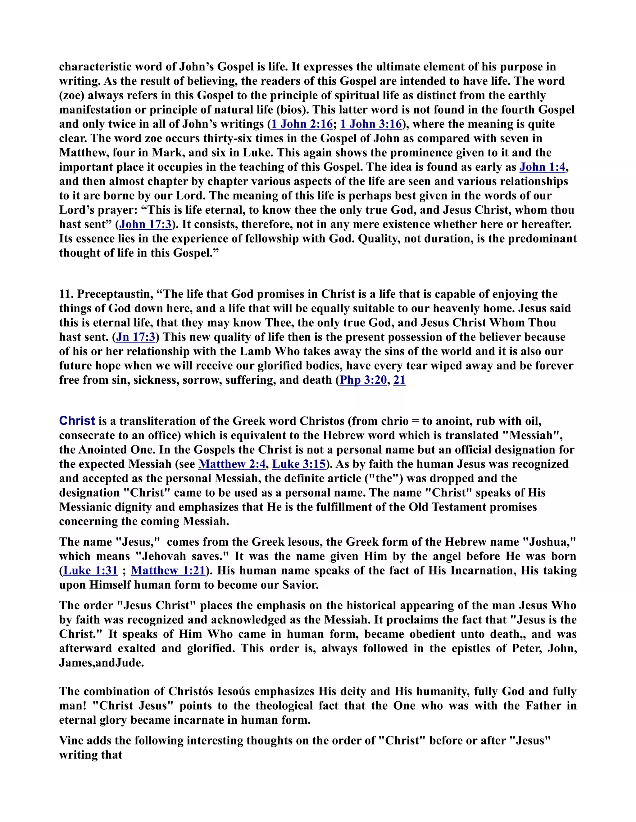 characteristic word of John’s Gospel is life. It expresses the ultimate element of his purpose in 
writing. As the result of believing, the readers of this Gospel are intended to have life. The word 
(zoe) always refers in this Gospel to the principle of spiritual life as distinct from the earthly 
manifestation or principle of natural life (bios). This latter word is not found in the fourth Gospel 
and only twice in all of John’s writings (1 John 2:16; 1 John 3:16), where the meaning is quite 
clear. The word zoe occurs thirty-six times in the Gospel of John as compared with seven in 
Matthew, four in Mark, and six in Luke. This again shows the prominence given to it and the 
important place it occupies in the teaching of this Gospel. The idea is found as early as John 1:4, 
and then almost chapter by chapter various aspects of the life are seen and various relationships 
to it are borne by our Lord. The meaning of this life is perhaps best given in the words of our 
Lord’s prayer: “This is life eternal, to know thee the only true God, and Jesus Christ, whom thou 
hast sent” (John 17:3). It consists, therefore, not in any mere existence whether here or hereafter. 
Its essence lies in the experience of fellowship with God. Quality, not duration, is the predominant 
thought of life in this Gospel.” 
11. Preceptaustin, “The life that God promises in Christ is a life that is capable of enjoying the 
things of God down here, and a life that will be equally suitable to our heavenly home. Jesus said 
this is eternal life, that they may know Thee, the only true God, and Jesus Christ Whom Thou 
hast sent. (Jn 17:3) This new quality of life then is the present possession of the believer because 
of his or her relationship with the Lamb Who takes away the sins of the world and it is also our 
future hope when we will receive our glorified bodies, have every tear wiped away and be forever 
free from sin, sickness, sorrow, suffering, and death (Php 3:20, 21 
Christ is a transliteration of the Greek word Christos (from chrio = to anoint, rub with oil, 
consecrate to an office) which is equivalent to the Hebrew word which is translated Messiah, 
the Anointed One. In the Gospels the Christ is not a personal name but an official designation for 
the expected Messiah (see Matthew 2:4, Luke 3:15). As by faith the human Jesus was recognized 
and accepted as the personal Messiah, the definite article (the) was dropped and the 
designation Christ came to be used as a personal name. The name Christ speaks of His 
Messianic dignity and emphasizes that He is the fulfillment of the Old Testament promises 
concerning the coming Messiah. 
The name Jesus, comes from the Greek lesous, the Greek form of the Hebrew name Joshua, 
which means Jehovah saves. It was the name given Him by the angel before He was born 
(Luke 1:31 ; Matthew 1:21). His human name speaks of the fact of His Incarnation, His taking 
upon Himself human form to become our Savior. 
The order Jesus Christ places the emphasis on the historical appearing of the man Jesus Who 
by faith was recognized and acknowledged as the Messiah. It proclaims the fact that Jesus is the 
Christ. It speaks of Him Who came in human form, became obedient unto death,, and was 
afterward exalted and glorified. This order is, always followed in the epistles of Peter, John, 
James,andJude. 
The combination of Christós Iesoús emphasizes His deity and His humanity, fully God and fully 
man! Christ Jesus points to the theological fact that the One who was with the Father in 
eternal glory became incarnate in human form. 
Vine adds the following interesting thoughts on the order of Christ before or after Jesus 
writing that 
 