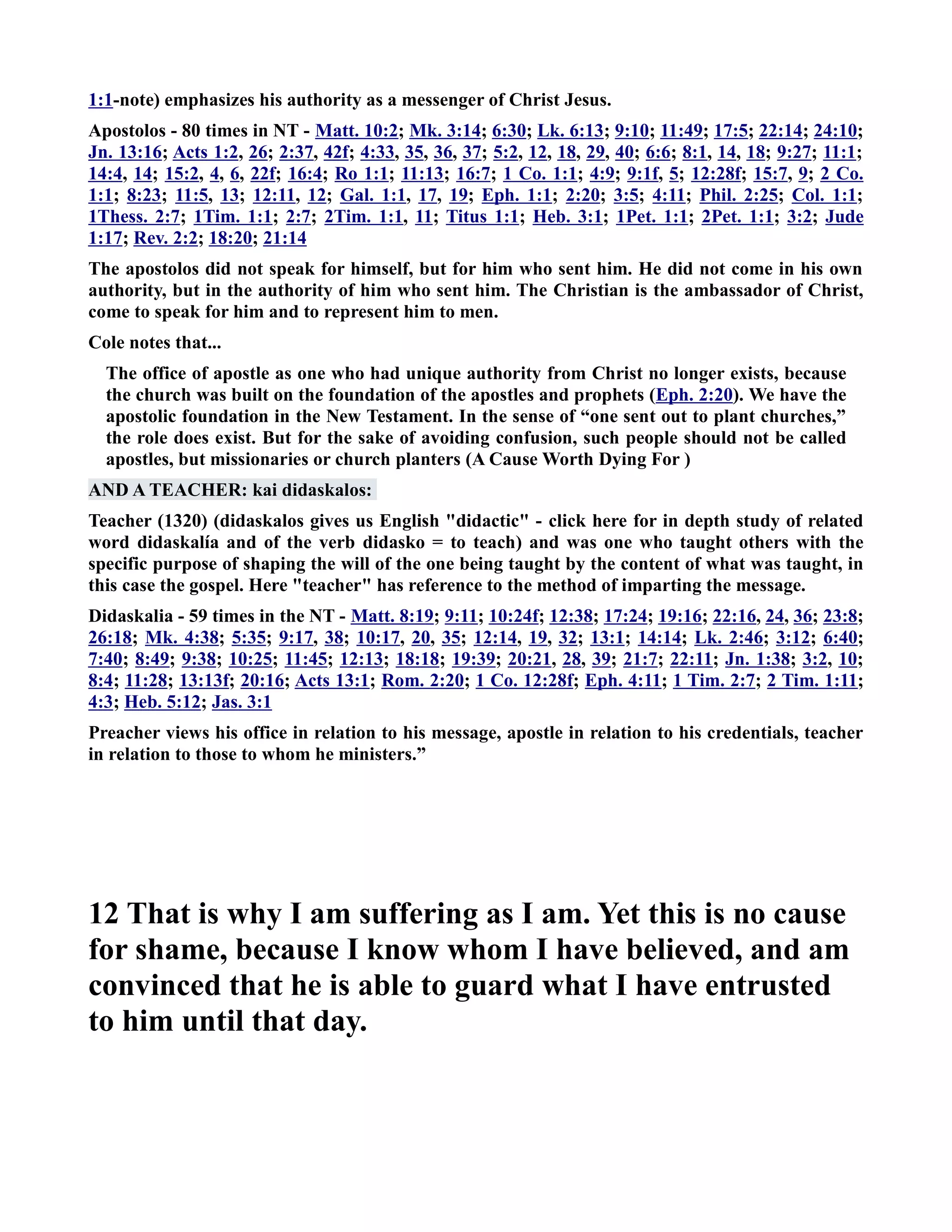 1:1-note) emphasizes his authority as a messenger of Christ Jesus. 
Apostolos - 80 times in T - Matt. 10:2; Mk. 3:14; 6:30; Lk. 6:13; 9:10; 11:49; 17:5; 22:14; 24:10; 
Jn. 13:16; Acts 1:2, 26; 2:37, 42f; 4:33, 35, 36, 37; 5:2, 12, 18, 29, 40; 6:6; 8:1, 14, 18; 9:27; 11:1; 
14:4, 14; 15:2, 4, 6, 22f; 16:4; Ro 1:1; 11:13; 16:7; 1 Co. 1:1; 4:9; 9:1f, 5; 12:28f; 15:7, 9; 2 Co. 
1:1; 8:23; 11:5, 13; 12:11, 12; Gal. 1:1, 17, 19; Eph. 1:1; 2:20; 3:5; 4:11; Phil. 2:25; Col. 1:1; 
1Thess. 2:7; 1Tim. 1:1; 2:7; 2Tim. 1:1, 11; Titus 1:1; Heb. 3:1; 1Pet. 1:1; 2Pet. 1:1; 3:2; Jude 
1:17; Rev. 2:2; 18:20; 21:14 
The apostolos did not speak for himself, but for him who sent him. He did not come in his own 
authority, but in the authority of him who sent him. The Christian is the ambassador of Christ, 
come to speak for him and to represent him to men. 
Cole notes that... 
The office of apostle as one who had unique authority from Christ no longer exists, because 
the church was built on the foundation of the apostles and prophets (Eph. 2:20). We have the 
apostolic foundation in the ew Testament. In the sense of “one sent out to plant churches,” 
the role does exist. But for the sake of avoiding confusion, such people should not be called 
apostles, but missionaries or church planters (A Cause Worth Dying For ) 
AD A TEACHER: kai didaskalos: 
Teacher (1320) (didaskalos gives us English didactic - click here for in depth study of related 
word didaskalía and of the verb didasko = to teach) and was one who taught others with the 
specific purpose of shaping the will of the one being taught by the content of what was taught, in 
this case the gospel. Here teacher has reference to the method of imparting the message. 
Didaskalia - 59 times in the T - Matt. 8:19; 9:11; 10:24f; 12:38; 17:24; 19:16; 22:16, 24, 36; 23:8; 
26:18; Mk. 4:38; 5:35; 9:17, 38; 10:17, 20, 35; 12:14, 19, 32; 13:1; 14:14; Lk. 2:46; 3:12; 6:40; 
7:40; 8:49; 9:38; 10:25; 11:45; 12:13; 18:18; 19:39; 20:21, 28, 39; 21:7; 22:11; Jn. 1:38; 3:2, 10; 
8:4; 11:28; 13:13f; 20:16; Acts 13:1; Rom. 2:20; 1 Co. 12:28f; Eph. 4:11; 1 Tim. 2:7; 2 Tim. 1:11; 
4:3; Heb. 5:12; Jas. 3:1 
Preacher views his office in relation to his message, apostle in relation to his credentials, teacher 
in relation to those to whom he ministers.” 
12 That is why I am suffering as I am. Yet this is no cause 
for shame, because I know whom I have believed, and am 
convinced that he is able to guard what I have entrusted 
to him until that day. 
 