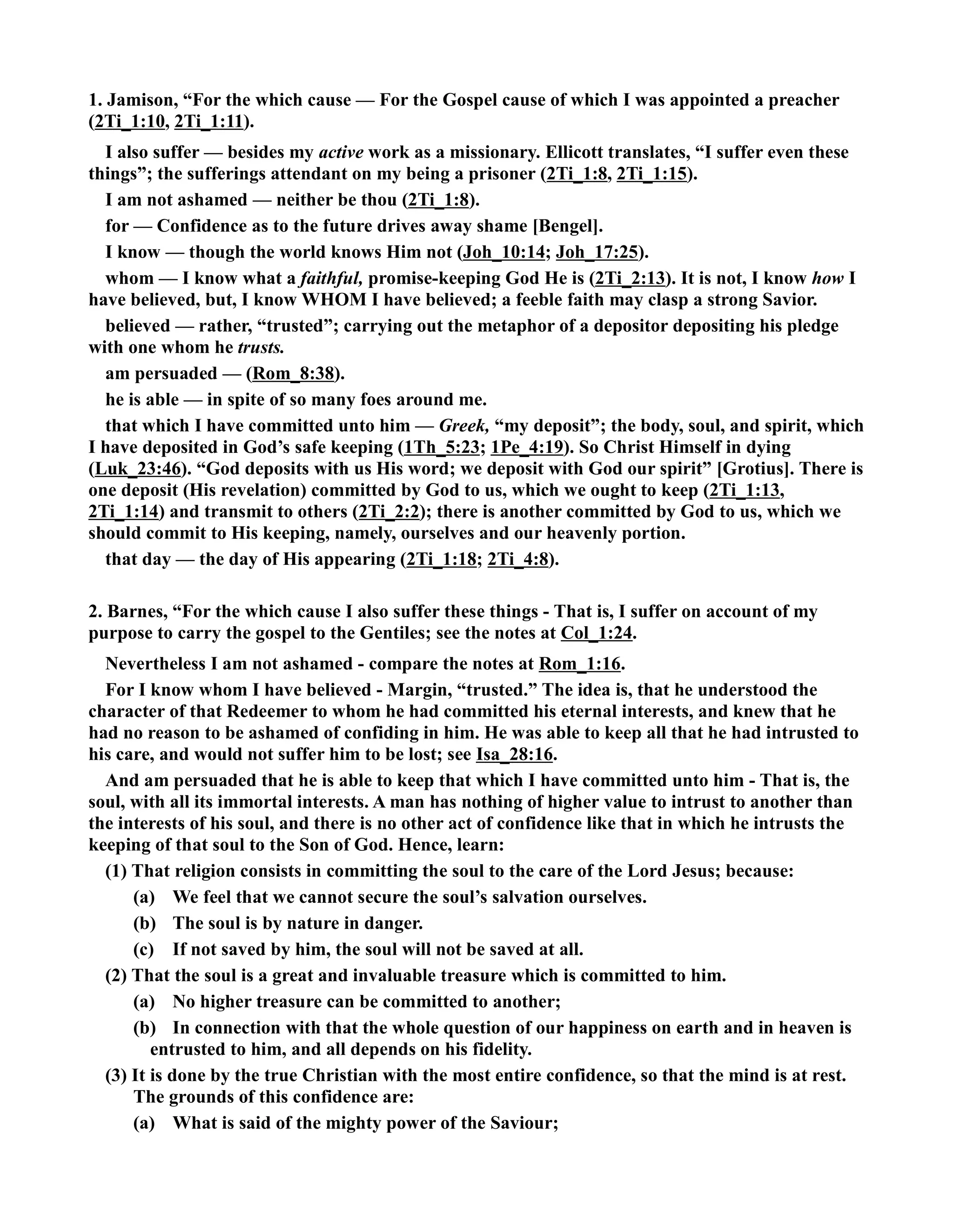 1. Jamison, “For the which cause — For the Gospel cause of which I was appointed a preacher 
(2Ti_1:10, 2Ti_1:11). 
I also suffer — besides my active work as a missionary. Ellicott translates, “I suffer even these 
things”; the sufferings attendant on my being a prisoner (2Ti_1:8, 2Ti_1:15). 
I am not ashamed — neither be thou (2Ti_1:8). 
for — Confidence as to the future drives away shame [Bengel]. 
I know — though the world knows Him not (Joh_10:14; Joh_17:25). 
whom — I know what a faithful, promise-keeping God He is (2Ti_2:13). It is not, I know how I 
have believed, but, I know WHOM I have believed; a feeble faith may clasp a strong Savior. 
believed — rather, “trusted”; carrying out the metaphor of a depositor depositing his pledge 
with one whom he trusts. 
am persuaded — (Rom_8:38). 
he is able — in spite of so many foes around me. 
that which I have committed unto him — Greek, “my deposit”; the body, soul, and spirit, which 
I have deposited in God’s safe keeping (1Th_5:23; 1Pe_4:19). So Christ Himself in dying 
(Luk_23:46). “God deposits with us His word; we deposit with God our spirit” [Grotius]. There is 
one deposit (His revelation) committed by God to us, which we ought to keep (2Ti_1:13, 
2Ti_1:14) and transmit to others (2Ti_2:2); there is another committed by God to us, which we 
should commit to His keeping, namely, ourselves and our heavenly portion. 
that day — the day of His appearing (2Ti_1:18; 2Ti_4:8). 
2. Barnes, “For the which cause I also suffer these things - That is, I suffer on account of my 
purpose to carry the gospel to the Gentiles; see the notes at Col_1:24. 
evertheless I am not ashamed - compare the notes at Rom_1:16. 
For I know whom I have believed - Margin, “trusted.” The idea is, that he understood the 
character of that Redeemer to whom he had committed his eternal interests, and knew that he 
had no reason to be ashamed of confiding in him. He was able to keep all that he had intrusted to 
his care, and would not suffer him to be lost; see Isa_28:16. 
And am persuaded that he is able to keep that which I have committed unto him - That is, the 
soul, with all its immortal interests. A man has nothing of higher value to intrust to another than 
the interests of his soul, and there is no other act of confidence like that in which he intrusts the 
keeping of that soul to the Son of God. Hence, learn: 
(1) That religion consists in committing the soul to the care of the Lord Jesus; because: 
(a) We feel that we cannot secure the soul’s salvation ourselves. 
(b) The soul is by nature in danger. 
(c) If not saved by him, the soul will not be saved at all. 
(2) That the soul is a great and invaluable treasure which is committed to him. 
(a) o higher treasure can be committed to another; 
(b) In connection with that the whole question of our happiness on earth and in heaven is 
entrusted to him, and all depends on his fidelity. 
(3) It is done by the true Christian with the most entire confidence, so that the mind is at rest. 
The grounds of this confidence are: 
(a) What is said of the mighty power of the Saviour; 
 