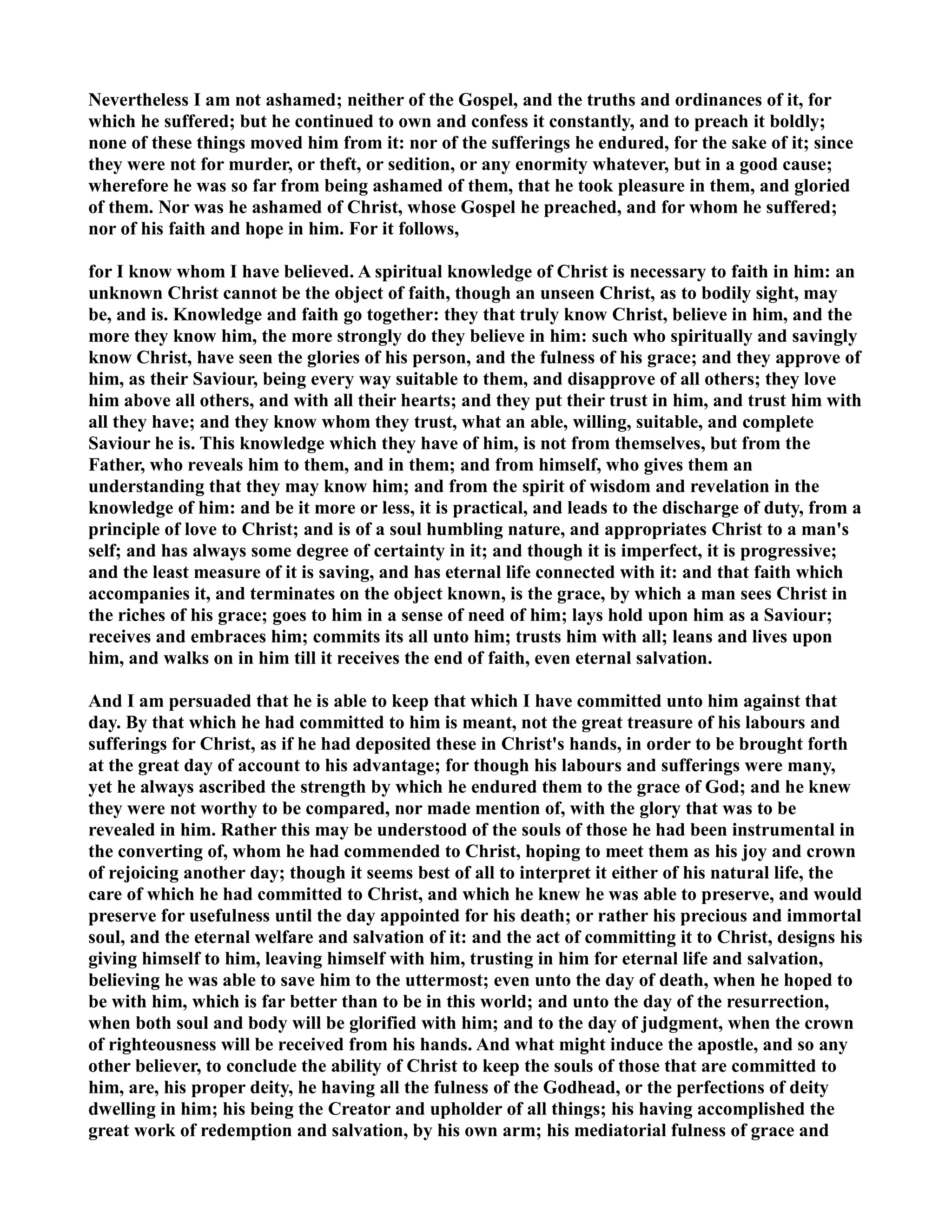 evertheless I am not ashamed; neither of the Gospel, and the truths and ordinances of it, for 
which he suffered; but he continued to own and confess it constantly, and to preach it boldly; 
none of these things moved him from it: nor of the sufferings he endured, for the sake of it; since 
they were not for murder, or theft, or sedition, or any enormity whatever, but in a good cause; 
wherefore he was so far from being ashamed of them, that he took pleasure in them, and gloried 
of them. or was he ashamed of Christ, whose Gospel he preached, and for whom he suffered; 
nor of his faith and hope in him. For it follows, 
for I know whom I have believed. A spiritual knowledge of Christ is necessary to faith in him: an 
unknown Christ cannot be the object of faith, though an unseen Christ, as to bodily sight, may 
be, and is. Knowledge and faith go together: they that truly know Christ, believe in him, and the 
more they know him, the more strongly do they believe in him: such who spiritually and savingly 
know Christ, have seen the glories of his person, and the fulness of his grace; and they approve of 
him, as their Saviour, being every way suitable to them, and disapprove of all others; they love 
him above all others, and with all their hearts; and they put their trust in him, and trust him with 
all they have; and they know whom they trust, what an able, willing, suitable, and complete 
Saviour he is. This knowledge which they have of him, is not from themselves, but from the 
Father, who reveals him to them, and in them; and from himself, who gives them an 
understanding that they may know him; and from the spirit of wisdom and revelation in the 
knowledge of him: and be it more or less, it is practical, and leads to the discharge of duty, from a 
principle of love to Christ; and is of a soul humbling nature, and appropriates Christ to a man's 
self; and has always some degree of certainty in it; and though it is imperfect, it is progressive; 
and the least measure of it is saving, and has eternal life connected with it: and that faith which 
accompanies it, and terminates on the object known, is the grace, by which a man sees Christ in 
the riches of his grace; goes to him in a sense of need of him; lays hold upon him as a Saviour; 
receives and embraces him; commits its all unto him; trusts him with all; leans and lives upon 
him, and walks on in him till it receives the end of faith, even eternal salvation. 
And I am persuaded that he is able to keep that which I have committed unto him against that 
day. By that which he had committed to him is meant, not the great treasure of his labours and 
sufferings for Christ, as if he had deposited these in Christ's hands, in order to be brought forth 
at the great day of account to his advantage; for though his labours and sufferings were many, 
yet he always ascribed the strength by which he endured them to the grace of God; and he knew 
they were not worthy to be compared, nor made mention of, with the glory that was to be 
revealed in him. Rather this may be understood of the souls of those he had been instrumental in 
the converting of, whom he had commended to Christ, hoping to meet them as his joy and crown 
of rejoicing another day; though it seems best of all to interpret it either of his natural life, the 
care of which he had committed to Christ, and which he knew he was able to preserve, and would 
preserve for usefulness until the day appointed for his death; or rather his precious and immortal 
soul, and the eternal welfare and salvation of it: and the act of committing it to Christ, designs his 
giving himself to him, leaving himself with him, trusting in him for eternal life and salvation, 
believing he was able to save him to the uttermost; even unto the day of death, when he hoped to 
be with him, which is far better than to be in this world; and unto the day of the resurrection, 
when both soul and body will be glorified with him; and to the day of judgment, when the crown 
of righteousness will be received from his hands. And what might induce the apostle, and so any 
other believer, to conclude the ability of Christ to keep the souls of those that are committed to 
him, are, his proper deity, he having all the fulness of the Godhead, or the perfections of deity 
dwelling in him; his being the Creator and upholder of all things; his having accomplished the 
great work of redemption and salvation, by his own arm; his mediatorial fulness of grace and 
 