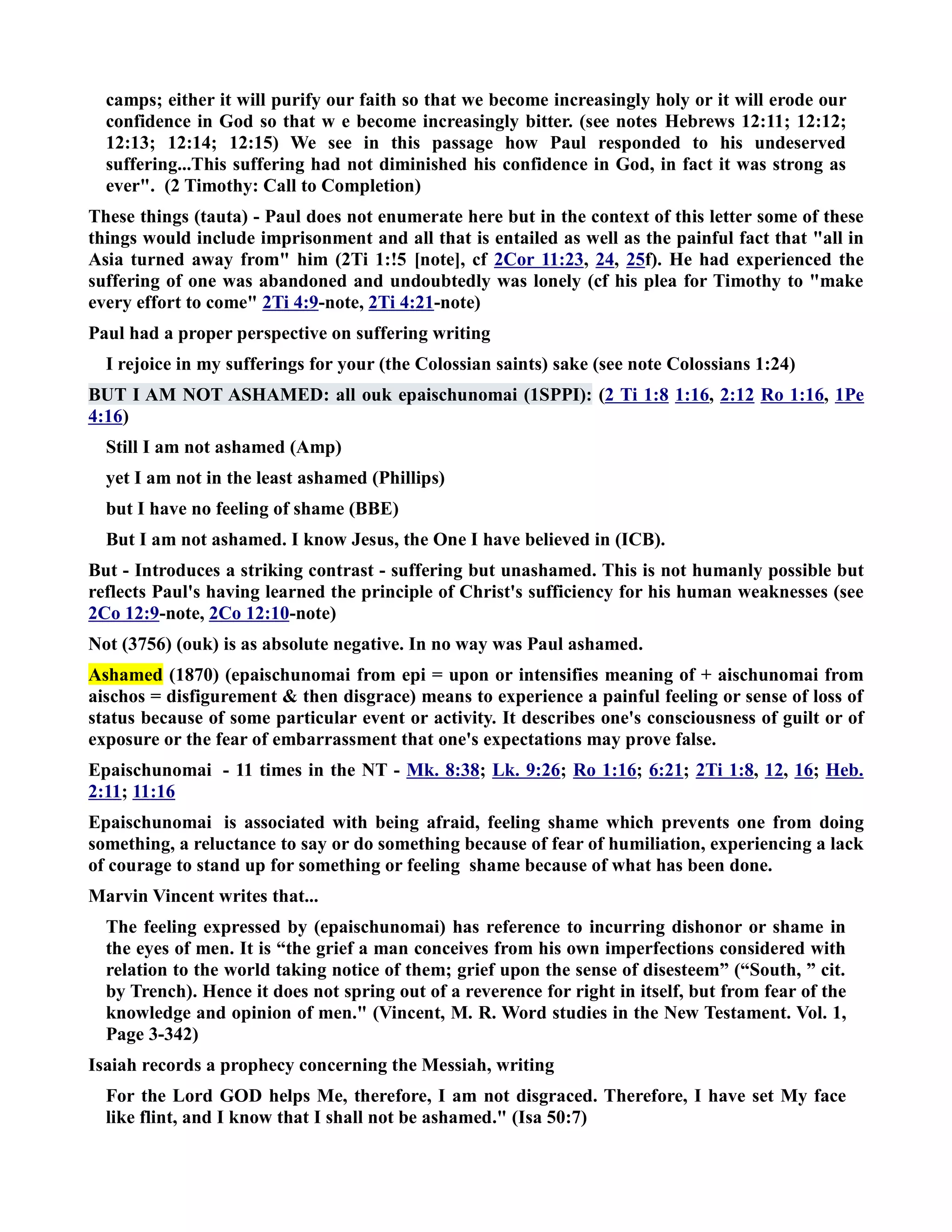 camps; either it will purify our faith so that we become increasingly holy or it will erode our 
confidence in God so that w e become increasingly bitter. (see notes Hebrews 12:11; 12:12; 
12:13; 12:14; 12:15) We see in this passage how Paul responded to his undeserved 
suffering...This suffering had not diminished his confidence in God, in fact it was strong as 
ever. (2 Timothy: Call to Completion) 
These things (tauta) - Paul does not enumerate here but in the context of this letter some of these 
things would include imprisonment and all that is entailed as well as the painful fact that all in 
Asia turned away from him (2Ti 1:!5 [note], cf 2Cor 11:23, 24, 25f). He had experienced the 
suffering of one was abandoned and undoubtedly was lonely (cf his plea for Timothy to make 
every effort to come 2Ti 4:9-note, 2Ti 4:21-note) 
Paul had a proper perspective on suffering writing 
I rejoice in my sufferings for your (the Colossian saints) sake (see note Colossians 1:24) 
BUT I AM OT ASHAMED: all ouk epaischunomai (1SPPI): (2 Ti 1:8 1:16, 2:12 Ro 1:16, 1Pe 
4:16) 
Still I am not ashamed (Amp) 
yet I am not in the least ashamed (Phillips) 
but I have no feeling of shame (BBE) 
But I am not ashamed. I know Jesus, the One I have believed in (ICB). 
But - Introduces a striking contrast - suffering but unashamed. This is not humanly possible but 
reflects Paul's having learned the principle of Christ's sufficiency for his human weaknesses (see 
2Co 12:9-note, 2Co 12:10-note) 
ot (3756) (ouk) is as absolute negative. In no way was Paul ashamed. 
Ashamed (1870) (epaischunomai from epi = upon or intensifies meaning of + aischunomai from 
aischos = disfigurement  then disgrace) means to experience a painful feeling or sense of loss of 
status because of some particular event or activity. It describes one's consciousness of guilt or of 
exposure or the fear of embarrassment that one's expectations may prove false. 
Epaischunomai - 11 times in the T - Mk. 8:38; Lk. 9:26; Ro 1:16; 6:21; 2Ti 1:8, 12, 16; Heb. 
2:11; 11:16 
Epaischunomai is associated with being afraid, feeling shame which prevents one from doing 
something, a reluctance to say or do something because of fear of humiliation, experiencing a lack 
of courage to stand up for something or feeling shame because of what has been done. 
Marvin Vincent writes that... 
The feeling expressed by (epaischunomai) has reference to incurring dishonor or shame in 
the eyes of men. It is “the grief a man conceives from his own imperfections considered with 
relation to the world taking notice of them; grief upon the sense of disesteem” (“South, ” cit. 
by Trench). Hence it does not spring out of a reverence for right in itself, but from fear of the 
knowledge and opinion of men. (Vincent, M. R. Word studies in the ew Testament. Vol. 1, 
Page 3-342) 
Isaiah records a prophecy concerning the Messiah, writing 
For the Lord GOD helps Me, therefore, I am not disgraced. Therefore, I have set My face 
like flint, and I know that I shall not be ashamed. (Isa 50:7) 
 