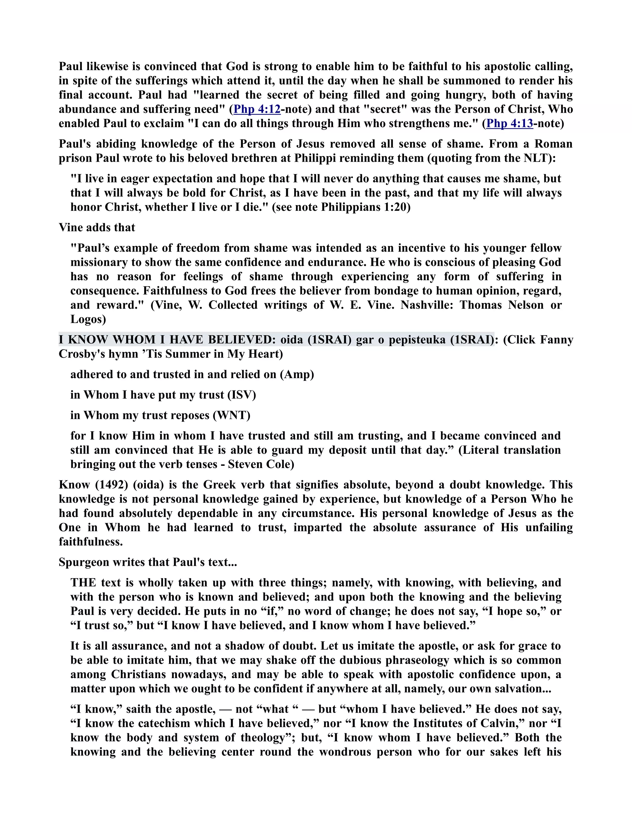 Paul likewise is convinced that God is strong to enable him to be faithful to his apostolic calling, 
in spite of the sufferings which attend it, until the day when he shall be summoned to render his 
final account. Paul had learned the secret of being filled and going hungry, both of having 
abundance and suffering need (Php 4:12-note) and that secret was the Person of Christ, Who 
enabled Paul to exclaim I can do all things through Him who strengthens me. (Php 4:13-note) 
Paul's abiding knowledge of the Person of Jesus removed all sense of shame. From a Roman 
prison Paul wrote to his beloved brethren at Philippi reminding them (quoting from the LT): 
I live in eager expectation and hope that I will never do anything that causes me shame, but 
that I will always be bold for Christ, as I have been in the past, and that my life will always 
honor Christ, whether I live or I die. (see note Philippians 1:20) 
Vine adds that 
Paul’s example of freedom from shame was intended as an incentive to his younger fellow 
missionary to show the same confidence and endurance. He who is conscious of pleasing God 
has no reason for feelings of shame through experiencing any form of suffering in 
consequence. Faithfulness to God frees the believer from bondage to human opinion, regard, 
and reward. (Vine, W. Collected writings of W. E. Vine. ashville: Thomas elson or 
Logos) 
I KOW WHOM I HAVE BELIEVED: oida (1SRAI) gar o pepisteuka (1SRAI): (Click Fanny 
Crosby's hymn ’Tis Summer in My Heart) 
adhered to and trusted in and relied on (Amp) 
in Whom I have put my trust (ISV) 
in Whom my trust reposes (WT) 
for I know Him in whom I have trusted and still am trusting, and I became convinced and 
still am convinced that He is able to guard my deposit until that day.” (Literal translation 
bringing out the verb tenses - Steven Cole) 
Know (1492) (oida) is the Greek verb that signifies absolute, beyond a doubt knowledge. This 
knowledge is not personal knowledge gained by experience, but knowledge of a Person Who he 
had found absolutely dependable in any circumstance. His personal knowledge of Jesus as the 
One in Whom he had learned to trust, imparted the absolute assurance of His unfailing 
faithfulness. 
Spurgeon writes that Paul's text... 
THE text is wholly taken up with three things; namely, with knowing, with believing, and 
with the person who is known and believed; and upon both the knowing and the believing 
Paul is very decided. He puts in no “if,” no word of change; he does not say, “I hope so,” or 
“I trust so,” but “I know I have believed, and I know whom I have believed.” 
It is all assurance, and not a shadow of doubt. Let us imitate the apostle, or ask for grace to 
be able to imitate him, that we may shake off the dubious phraseology which is so common 
among Christians nowadays, and may be able to speak with apostolic confidence upon, a 
matter upon which we ought to be confident if anywhere at all, namely, our own salvation... 
“I know,” saith the apostle, — not “what “ — but “whom I have believed.” He does not say, 
“I know the catechism which I have believed,” nor “I know the Institutes of Calvin,” nor “I 
know the body and system of theology”; but, “I know whom I have believed.” Both the 
knowing and the believing center round the wondrous person who for our sakes left his 
 