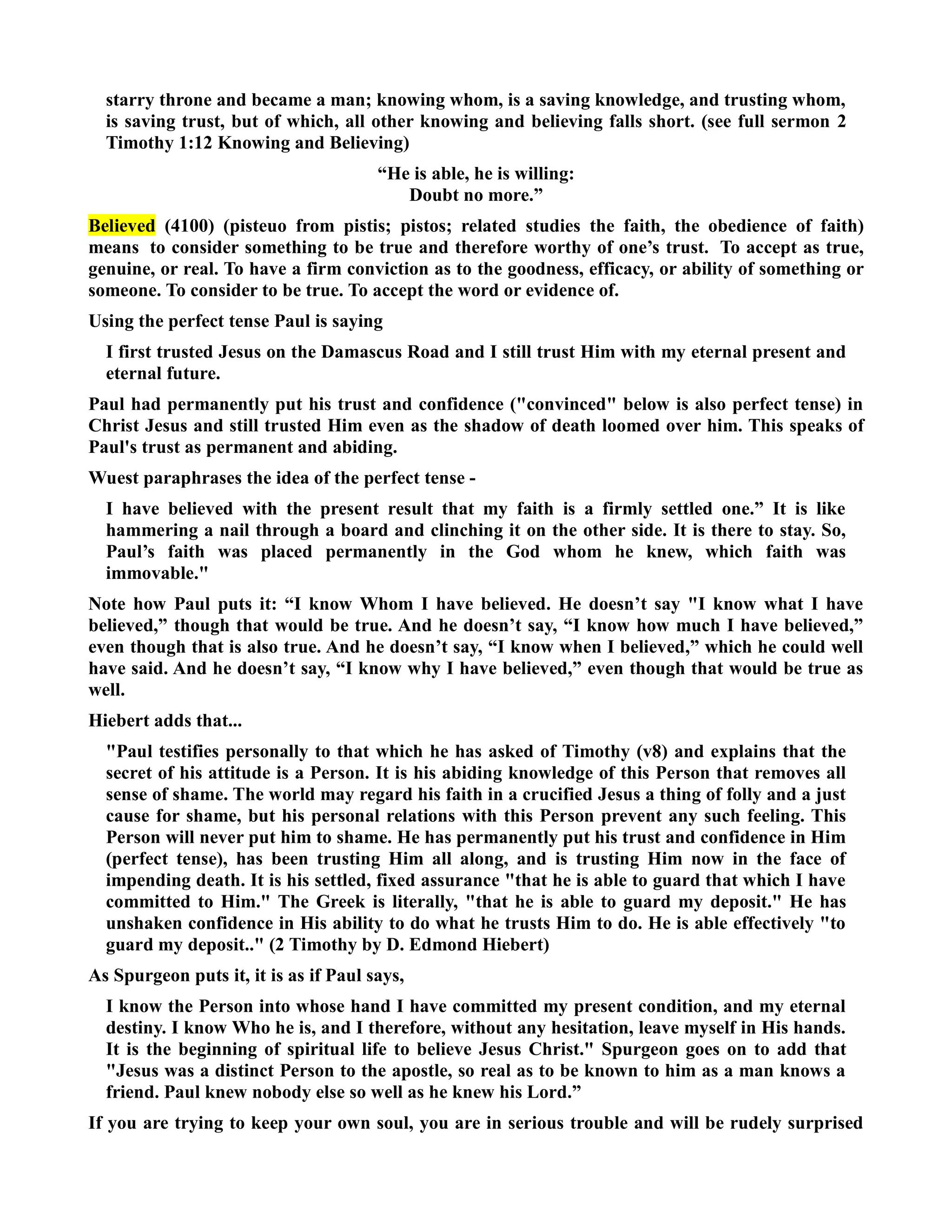 starry throne and became a man; knowing whom, is a saving knowledge, and trusting whom, 
is saving trust, but of which, all other knowing and believing falls short. (see full sermon 2 
Timothy 1:12 Knowing and Believing) 
“He is able, he is willing: 
Doubt no more.” 
Believed (4100) (pisteuo from pistis; pistos; related studies the faith, the obedience of faith) 
means to consider something to be true and therefore worthy of one’s trust. To accept as true, 
genuine, or real. To have a firm conviction as to the goodness, efficacy, or ability of something or 
someone. To consider to be true. To accept the word or evidence of. 
Using the perfect tense Paul is saying 
I first trusted Jesus on the Damascus Road and I still trust Him with my eternal present and 
eternal future. 
Paul had permanently put his trust and confidence (convinced below is also perfect tense) in 
Christ Jesus and still trusted Him even as the shadow of death loomed over him. This speaks of 
Paul's trust as permanent and abiding. 
Wuest paraphrases the idea of the perfect tense - 
I have believed with the present result that my faith is a firmly settled one.” It is like 
hammering a nail through a board and clinching it on the other side. It is there to stay. So, 
Paul’s faith was placed permanently in the God whom he knew, which faith was 
immovable. 
ote how Paul puts it: “I know Whom I have believed. He doesn’t say I know what I have 
believed,” though that would be true. And he doesn’t say, “I know how much I have believed,” 
even though that is also true. And he doesn’t say, “I know when I believed,” which he could well 
have said. And he doesn’t say, “I know why I have believed,” even though that would be true as 
well. 
Hiebert adds that... 
Paul testifies personally to that which he has asked of Timothy (v8) and explains that the 
secret of his attitude is a Person. It is his abiding knowledge of this Person that removes all 
sense of shame. The world may regard his faith in a crucified Jesus a thing of folly and a just 
cause for shame, but his personal relations with this Person prevent any such feeling. This 
Person will never put him to shame. He has permanently put his trust and confidence in Him 
(perfect tense), has been trusting Him all along, and is trusting Him now in the face of 
impending death. It is his settled, fixed assurance that he is able to guard that which I have 
committed to Him. The Greek is literally, that he is able to guard my deposit. He has 
unshaken confidence in His ability to do what he trusts Him to do. He is able effectively to 
guard my deposit.. (2 Timothy by D. Edmond Hiebert) 
As Spurgeon puts it, it is as if Paul says, 
I know the Person into whose hand I have committed my present condition, and my eternal 
destiny. I know Who he is, and I therefore, without any hesitation, leave myself in His hands. 
It is the beginning of spiritual life to believe Jesus Christ. Spurgeon goes on to add that 
Jesus was a distinct Person to the apostle, so real as to be known to him as a man knows a 
friend. Paul knew nobody else so well as he knew his Lord.” 
If you are trying to keep your own soul, you are in serious trouble and will be rudely surprised 
 