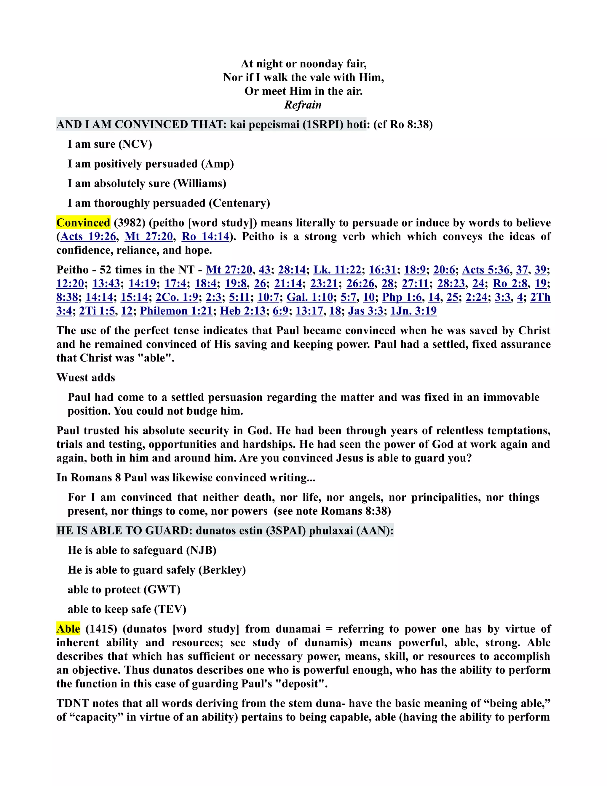 At night or noonday fair, 
or if I walk the vale with Him, 
Or meet Him in the air. 
Refrain 
AD I AM COVICED THAT: kai pepeismai (1SRPI) hoti: (cf Ro 8:38) 
I am sure (CV) 
I am positively persuaded (Amp) 
I am absolutely sure (Williams) 
I am thoroughly persuaded (Centenary) 
Convinced (3982) (peitho [word study]) means literally to persuade or induce by words to believe 
(Acts 19:26, Mt 27:20, Ro 14:14). Peitho is a strong verb which which conveys the ideas of 
confidence, reliance, and hope. 
Peitho - 52 times in the T - Mt 27:20, 43; 28:14; Lk. 11:22; 16:31; 18:9; 20:6; Acts 5:36, 37, 39; 
12:20; 13:43; 14:19; 17:4; 18:4; 19:8, 26; 21:14; 23:21; 26:26, 28; 27:11; 28:23, 24; Ro 2:8, 19; 
8:38; 14:14; 15:14; 2Co. 1:9; 2:3; 5:11; 10:7; Gal. 1:10; 5:7, 10; Php 1:6, 14, 25; 2:24; 3:3, 4; 2Th 
3:4; 2Ti 1:5, 12; Philemon 1:21; Heb 2:13; 6:9; 13:17, 18; Jas 3:3; 1Jn. 3:19 
The use of the perfect tense indicates that Paul became convinced when he was saved by Christ 
and he remained convinced of His saving and keeping power. Paul had a settled, fixed assurance 
that Christ was able. 
Wuest adds 
Paul had come to a settled persuasion regarding the matter and was fixed in an immovable 
position. You could not budge him. 
Paul trusted his absolute security in God. He had been through years of relentless temptations, 
trials and testing, opportunities and hardships. He had seen the power of God at work again and 
again, both in him and around him. Are you convinced Jesus is able to guard you? 
In Romans 8 Paul was likewise convinced writing... 
For I am convinced that neither death, nor life, nor angels, nor principalities, nor things 
present, nor things to come, nor powers (see note Romans 8:38) 
HE IS ABLE TO GUARD: dunatos estin (3SPAI) phulaxai (AA): 
He is able to safeguard (JB) 
He is able to guard safely (Berkley) 
able to protect (GWT) 
able to keep safe (TEV) 
Able (1415) (dunatos [word study] from dunamai = referring to power one has by virtue of 
inherent ability and resources; see study of dunamis) means powerful, able, strong. Able 
describes that which has sufficient or necessary power, means, skill, or resources to accomplish 
an objective. Thus dunatos describes one who is powerful enough, who has the ability to perform 
the function in this case of guarding Paul's deposit. 
TDT notes that all words deriving from the stem duna- have the basic meaning of “being able,” 
of “capacity” in virtue of an ability) pertains to being capable, able (having the ability to perform 
 