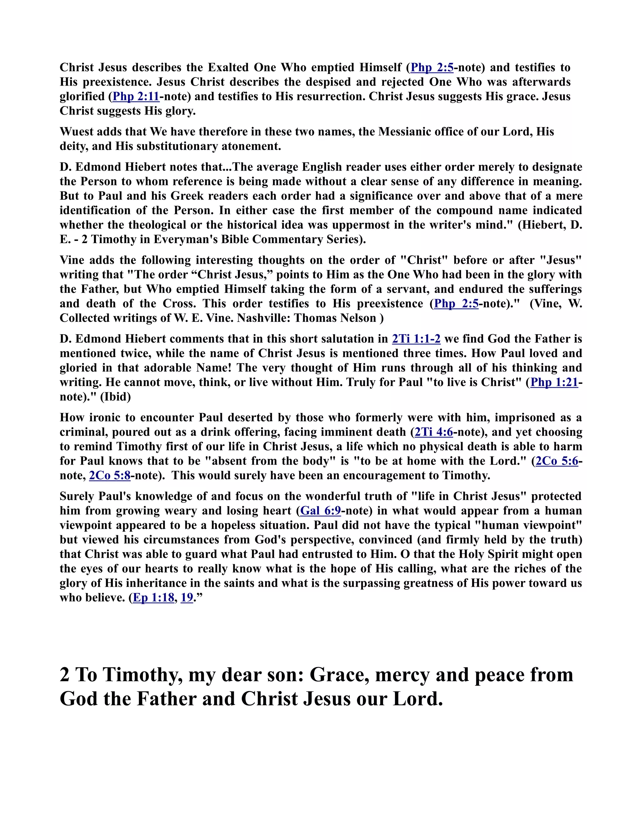 Christ Jesus describes the Exalted One Who emptied Himself (Php 2:5-note) and testifies to 
His preexistence. Jesus Christ describes the despised and rejected One Who was afterwards 
glorified (Php 2:11-note) and testifies to His resurrection. Christ Jesus suggests His grace. Jesus 
Christ suggests His glory. 
Wuest adds that We have therefore in these two names, the Messianic office of our Lord, His 
deity, and His substitutionary atonement. 
D. Edmond Hiebert notes that...The average English reader uses either order merely to designate 
the Person to whom reference is being made without a clear sense of any difference in meaning. 
But to Paul and his Greek readers each order had a significance over and above that of a mere 
identification of the Person. In either case the first member of the compound name indicated 
whether the theological or the historical idea was uppermost in the writer's mind. (Hiebert, D. 
E. - 2 Timothy in Everyman's Bible Commentary Series). 
Vine adds the following interesting thoughts on the order of Christ before or after Jesus 
writing that The order “Christ Jesus,” points to Him as the One Who had been in the glory with 
the Father, but Who emptied Himself taking the form of a servant, and endured the sufferings 
and death of the Cross. This order testifies to His preexistence (Php 2:5-note). (Vine, W. 
Collected writings of W. E. Vine. ashville: Thomas elson ) 
D. Edmond Hiebert comments that in this short salutation in 2Ti 1:1-2 we find God the Father is 
mentioned twice, while the name of Christ Jesus is mentioned three times. How Paul loved and 
gloried in that adorable ame! The very thought of Him runs through all of his thinking and 
writing. He cannot move, think, or live without Him. Truly for Paul to live is Christ (Php 1:21- 
note). (Ibid) 
How ironic to encounter Paul deserted by those who formerly were with him, imprisoned as a 
criminal, poured out as a drink offering, facing imminent death (2Ti 4:6-note), and yet choosing 
to remind Timothy first of our life in Christ Jesus, a life which no physical death is able to harm 
for Paul knows that to be absent from the body is to be at home with the Lord. (2Co 5:6- 
note, 2Co 5:8-note). This would surely have been an encouragement to Timothy. 
Surely Paul's knowledge of and focus on the wonderful truth of life in Christ Jesus protected 
him from growing weary and losing heart (Gal 6:9-note) in what would appear from a human 
viewpoint appeared to be a hopeless situation. Paul did not have the typical human viewpoint 
but viewed his circumstances from God's perspective, convinced (and firmly held by the truth) 
that Christ was able to guard what Paul had entrusted to Him. O that the Holy Spirit might open 
the eyes of our hearts to really know what is the hope of His calling, what are the riches of the 
glory of His inheritance in the saints and what is the surpassing greatness of His power toward us 
who believe. (Ep 1:18, 19.” 
2 To Timothy, my dear son: Grace, mercy and peace from 
God the Father and Christ Jesus our Lord. 
 