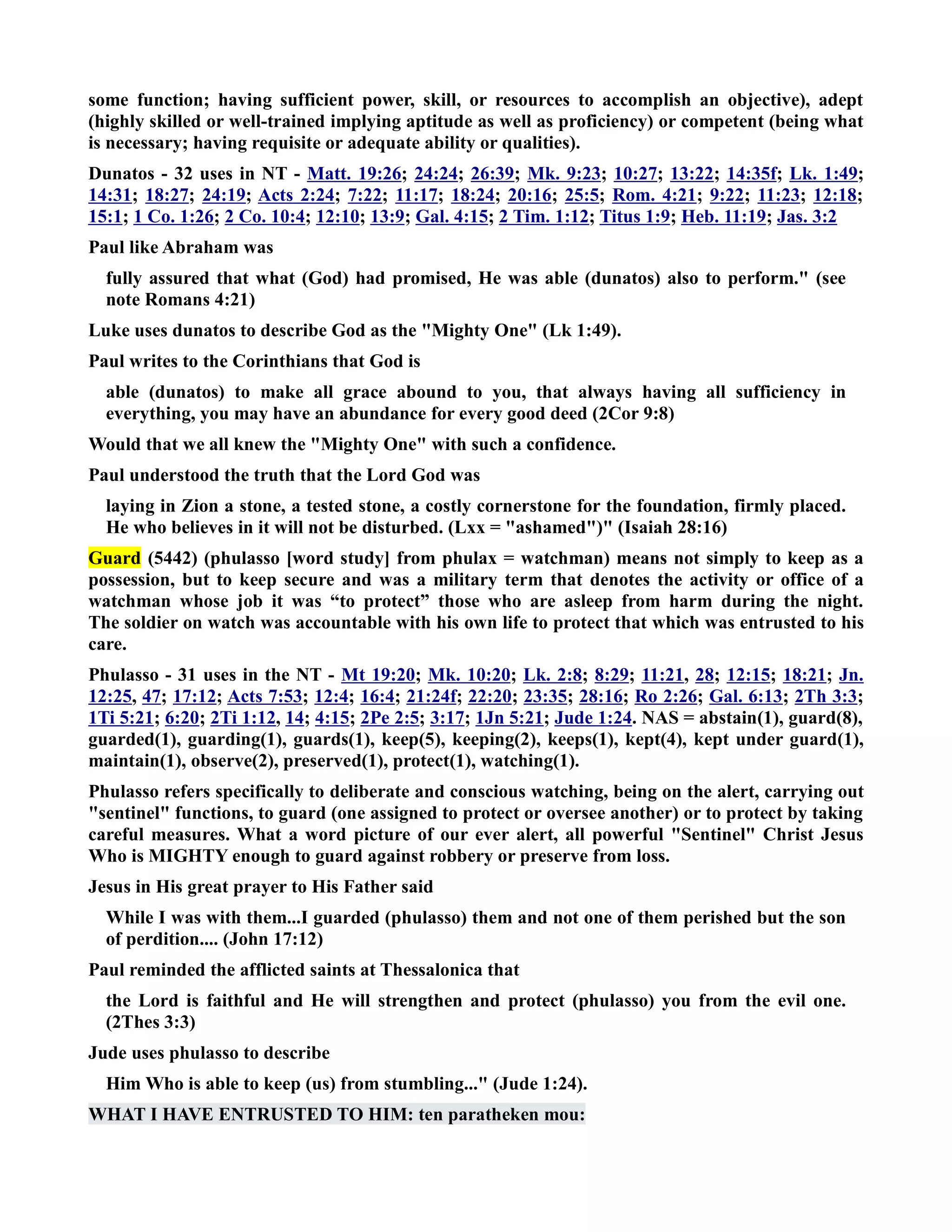 some function; having sufficient power, skill, or resources to accomplish an objective), adept 
(highly skilled or well-trained implying aptitude as well as proficiency) or competent (being what 
is necessary; having requisite or adequate ability or qualities). 
Dunatos - 32 uses in T - Matt. 19:26; 24:24; 26:39; Mk. 9:23; 10:27; 13:22; 14:35f; Lk. 1:49; 
14:31; 18:27; 24:19; Acts 2:24; 7:22; 11:17; 18:24; 20:16; 25:5; Rom. 4:21; 9:22; 11:23; 12:18; 
15:1; 1 Co. 1:26; 2 Co. 10:4; 12:10; 13:9; Gal. 4:15; 2 Tim. 1:12; Titus 1:9; Heb. 11:19; Jas. 3:2 
Paul like Abraham was 
fully assured that what (God) had promised, He was able (dunatos) also to perform. (see 
note Romans 4:21) 
Luke uses dunatos to describe God as the Mighty One (Lk 1:49). 
Paul writes to the Corinthians that God is 
able (dunatos) to make all grace abound to you, that always having all sufficiency in 
everything, you may have an abundance for every good deed (2Cor 9:8) 
Would that we all knew the Mighty One with such a confidence. 
Paul understood the truth that the Lord God was 
laying in Zion a stone, a tested stone, a costly cornerstone for the foundation, firmly placed. 
He who believes in it will not be disturbed. (Lxx = ashamed) (Isaiah 28:16) 
Guard (5442) (phulasso [word study] from phulax = watchman) means not simply to keep as a 
possession, but to keep secure and was a military term that denotes the activity or office of a 
watchman whose job it was “to protect” those who are asleep from harm during the night. 
The soldier on watch was accountable with his own life to protect that which was entrusted to his 
care. 
Phulasso - 31 uses in the T - Mt 19:20; Mk. 10:20; Lk. 2:8; 8:29; 11:21, 28; 12:15; 18:21; Jn. 
12:25, 47; 17:12; Acts 7:53; 12:4; 16:4; 21:24f; 22:20; 23:35; 28:16; Ro 2:26; Gal. 6:13; 2Th 3:3; 
1Ti 5:21; 6:20; 2Ti 1:12, 14; 4:15; 2Pe 2:5; 3:17; 1Jn 5:21; Jude 1:24. AS = abstain(1), guard(8), 
guarded(1), guarding(1), guards(1), keep(5), keeping(2), keeps(1), kept(4), kept under guard(1), 
maintain(1), observe(2), preserved(1), protect(1), watching(1). 
Phulasso refers specifically to deliberate and conscious watching, being on the alert, carrying out 
sentinel functions, to guard (one assigned to protect or oversee another) or to protect by taking 
careful measures. What a word picture of our ever alert, all powerful Sentinel Christ Jesus 
Who is MIGHTY enough to guard against robbery or preserve from loss. 
Jesus in His great prayer to His Father said 
While I was with them...I guarded (phulasso) them and not one of them perished but the son 
of perdition.... (John 17:12) 
Paul reminded the afflicted saints at Thessalonica that 
the Lord is faithful and He will strengthen and protect (phulasso) you from the evil one. 
(2Thes 3:3) 
Jude uses phulasso to describe 
Him Who is able to keep (us) from stumbling... (Jude 1:24). 
WHAT I HAVE ETRUSTED TO HIM: ten paratheken mou: 
 