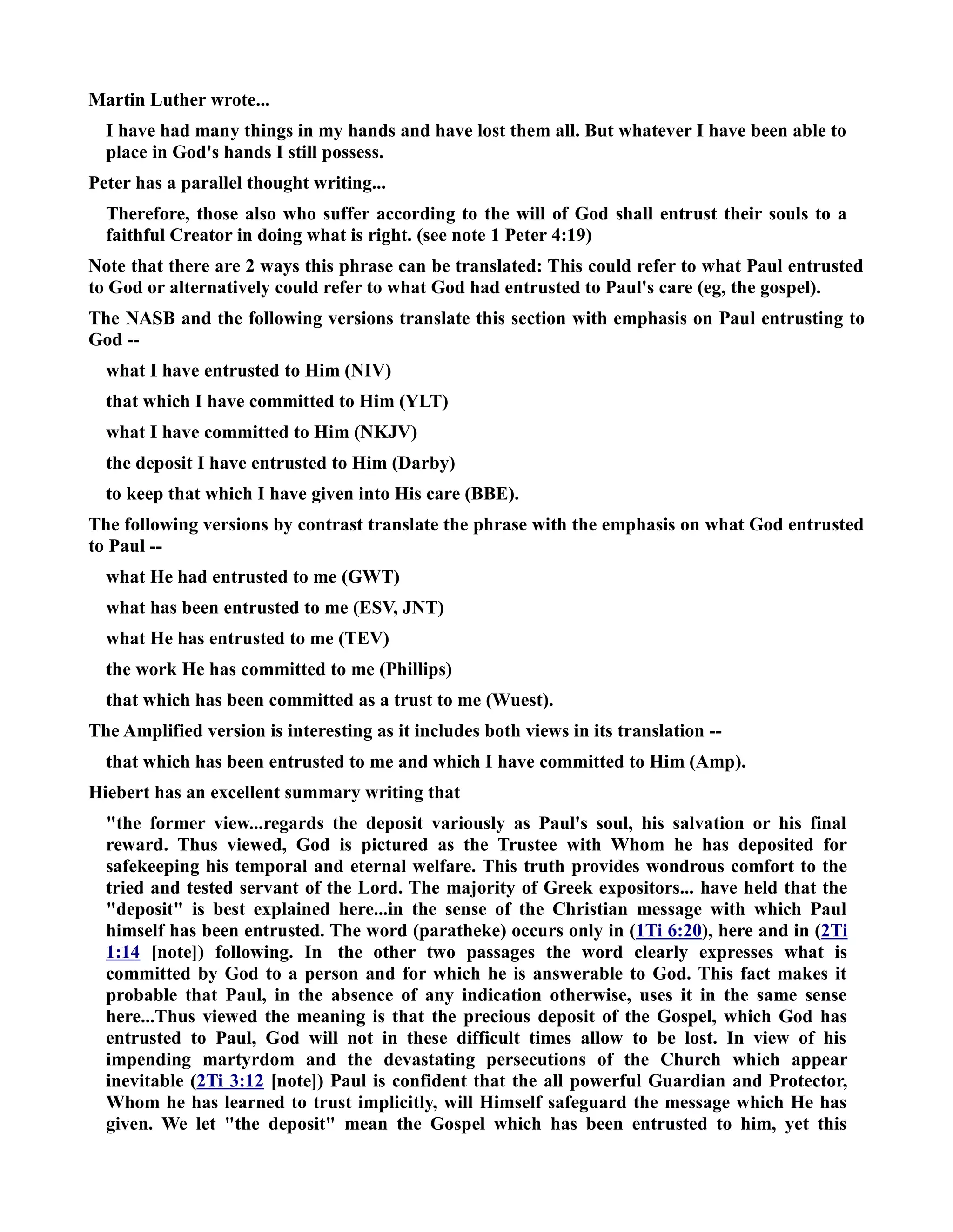Martin Luther wrote... 
I have had many things in my hands and have lost them all. But whatever I have been able to 
place in God's hands I still possess. 
Peter has a parallel thought writing... 
Therefore, those also who suffer according to the will of God shall entrust their souls to a 
faithful Creator in doing what is right. (see note 1 Peter 4:19) 
ote that there are 2 ways this phrase can be translated: This could refer to what Paul entrusted 
to God or alternatively could refer to what God had entrusted to Paul's care (eg, the gospel). 
The ASB and the following versions translate this section with emphasis on Paul entrusting to 
God -- 
what I have entrusted to Him (IV) 
that which I have committed to Him (YLT) 
what I have committed to Him (KJV) 
the deposit I have entrusted to Him (Darby) 
to keep that which I have given into His care (BBE). 
The following versions by contrast translate the phrase with the emphasis on what God entrusted 
to Paul -- 
what He had entrusted to me (GWT) 
what has been entrusted to me (ESV, JT) 
what He has entrusted to me (TEV) 
the work He has committed to me (Phillips) 
that which has been committed as a trust to me (Wuest). 
The Amplified version is interesting as it includes both views in its translation -- 
that which has been entrusted to me and which I have committed to Him (Amp). 
Hiebert has an excellent summary writing that 
the former view...regards the deposit variously as Paul's soul, his salvation or his final 
reward. Thus viewed, God is pictured as the Trustee with Whom he has deposited for 
safekeeping his temporal and eternal welfare. This truth provides wondrous comfort to the 
tried and tested servant of the Lord. The majority of Greek expositors... have held that the 
deposit is best explained here...in the sense of the Christian message with which Paul 
himself has been entrusted. The word (paratheke) occurs only in (1Ti 6:20), here and in (2Ti 
1:14 [note]) following. In the other two passages the word clearly expresses what is 
committed by God to a person and for which he is answerable to God. This fact makes it 
probable that Paul, in the absence of any indication otherwise, uses it in the same sense 
here...Thus viewed the meaning is that the precious deposit of the Gospel, which God has 
entrusted to Paul, God will not in these difficult times allow to be lost. In view of his 
impending martyrdom and the devastating persecutions of the Church which appear 
inevitable (2Ti 3:12 [note]) Paul is confident that the all powerful Guardian and Protector, 
Whom he has learned to trust implicitly, will Himself safeguard the message which He has 
given. We let the deposit mean the Gospel which has been entrusted to him, yet this 
 