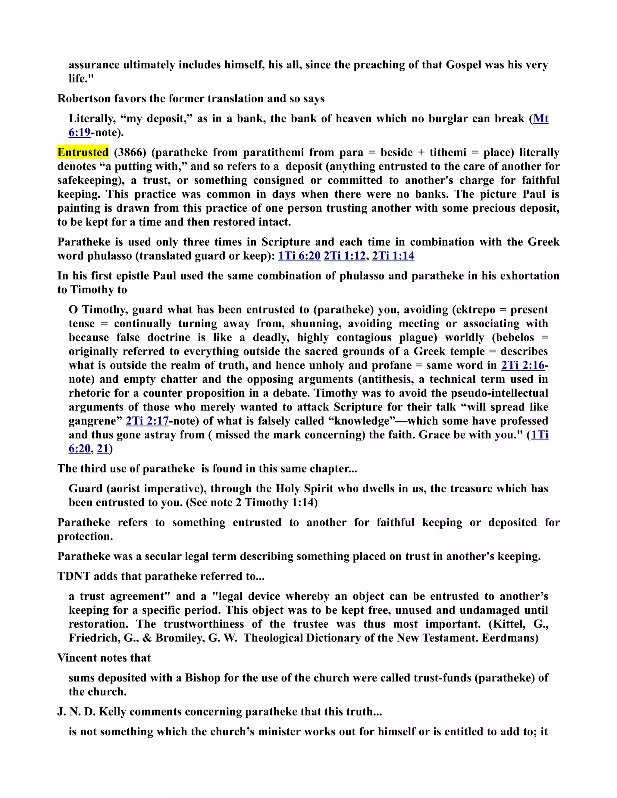 assurance ultimately includes himself, his all, since the preaching of that Gospel was his very 
life. 
Robertson favors the former translation and so says 
Literally, “my deposit,” as in a bank, the bank of heaven which no burglar can break (Mt 
6:19-note). 
Entrusted (3866) (paratheke from paratithemi from para = beside + tithemi = place) literally 
denotes “a putting with,” and so refers to a deposit (anything entrusted to the care of another for 
safekeeping), a trust, or something consigned or committed to another's charge for faithful 
keeping. This practice was common in days when there were no banks. The picture Paul is 
painting is drawn from this practice of one person trusting another with some precious deposit, 
to be kept for a time and then restored intact. 
Paratheke is used only three times in Scripture and each time in combination with the Greek 
word phulasso (translated guard or keep): 1Ti 6:20 2Ti 1:12, 2Ti 1:14 
In his first epistle Paul used the same combination of phulasso and paratheke in his exhortation 
to Timothy to 
O Timothy, guard what has been entrusted to (paratheke) you, avoiding (ektrepo = present 
tense = continually turning away from, shunning, avoiding meeting or associating with 
because false doctrine is like a deadly, highly contagious plague) worldly (bebelos = 
originally referred to everything outside the sacred grounds of a Greek temple = describes 
what is outside the realm of truth, and hence unholy and profane = same word in 2Ti 2:16- 
note) and empty chatter and the opposing arguments (antithesis, a technical term used in 
rhetoric for a counter proposition in a debate. Timothy was to avoid the pseudo-intellectual 
arguments of those who merely wanted to attack Scripture for their talk “will spread like 
gangrene” 2Ti 2:17-note) of what is falsely called “knowledge”—which some have professed 
and thus gone astray from ( missed the mark concerning) the faith. Grace be with you. (1Ti 
6:20, 21) 
The third use of paratheke is found in this same chapter... 
Guard (aorist imperative), through the Holy Spirit who dwells in us, the treasure which has 
been entrusted to you. (See note 2 Timothy 1:14) 
Paratheke refers to something entrusted to another for faithful keeping or deposited for 
protection. 
Paratheke was a secular legal term describing something placed on trust in another's keeping. 
TDT adds that paratheke referred to... 
a trust agreement and a legal device whereby an object can be entrusted to another’s 
keeping for a specific period. This object was to be kept free, unused and undamaged until 
restoration. The trustworthiness of the trustee was thus most important. (Kittel, G., 
Friedrich, G.,  Bromiley, G. W. Theological Dictionary of the ew Testament. Eerdmans) 
Vincent notes that 
sums deposited with a Bishop for the use of the church were called trust-funds (paratheke) of 
the church. 
J. . D. Kelly comments concerning paratheke that this truth... 
is not something which the church’s minister works out for himself or is entitled to add to; it 
 
