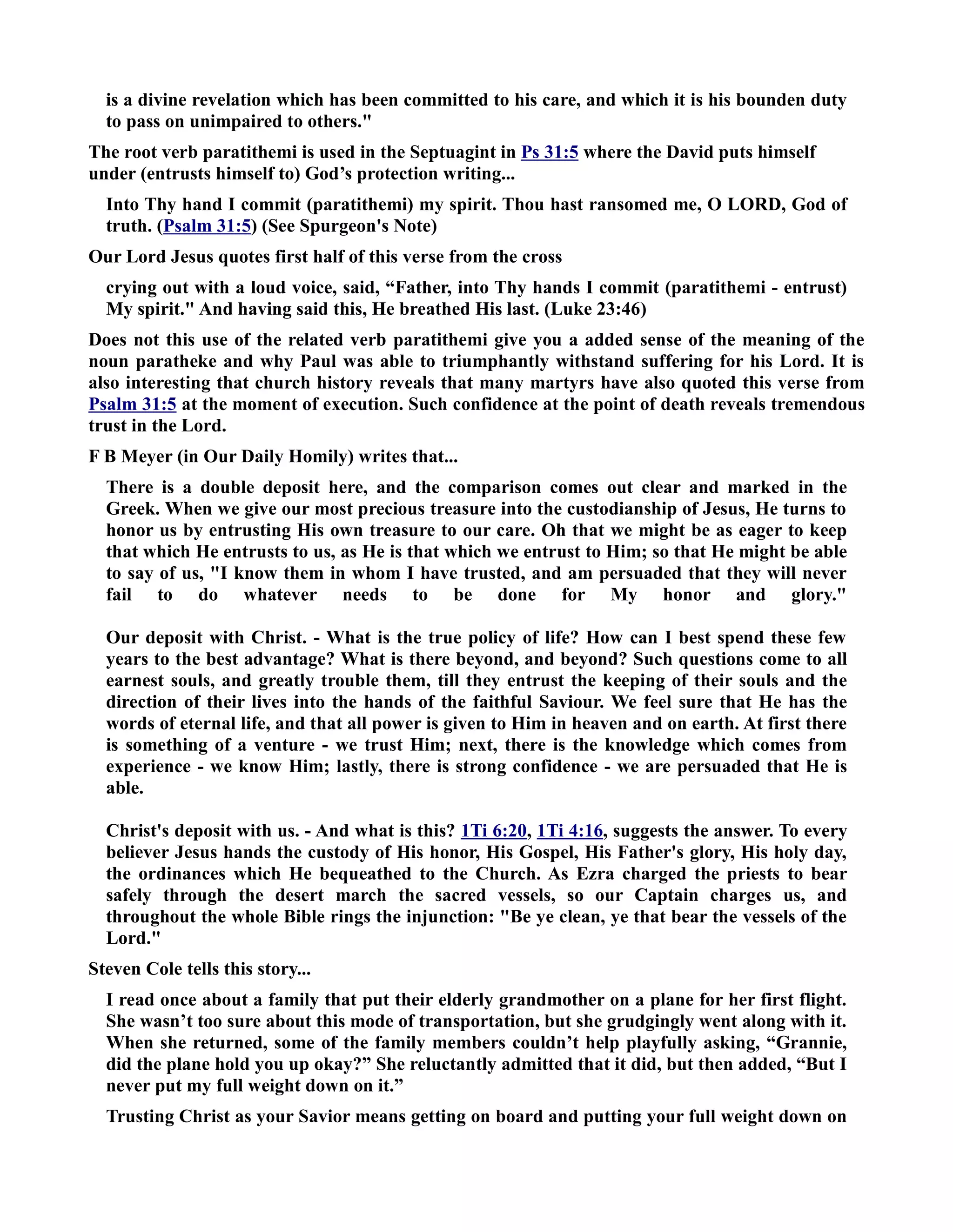 is a divine revelation which has been committed to his care, and which it is his bounden duty 
to pass on unimpaired to others. 
The root verb paratithemi is used in the Septuagint in Ps 31:5 where the David puts himself 
under (entrusts himself to) God’s protection writing... 
Into Thy hand I commit (paratithemi) my spirit. Thou hast ransomed me, O LORD, God of 
truth. (Psalm 31:5) (See Spurgeon's ote) 
Our Lord Jesus quotes first half of this verse from the cross 
crying out with a loud voice, said, “Father, into Thy hands I commit (paratithemi - entrust) 
My spirit. And having said this, He breathed His last. (Luke 23:46) 
Does not this use of the related verb paratithemi give you a added sense of the meaning of the 
noun paratheke and why Paul was able to triumphantly withstand suffering for his Lord. It is 
also interesting that church history reveals that many martyrs have also quoted this verse from 
Psalm 31:5 at the moment of execution. Such confidence at the point of death reveals tremendous 
trust in the Lord. 
F B Meyer (in Our Daily Homily) writes that... 
There is a double deposit here, and the comparison comes out clear and marked in the 
Greek. When we give our most precious treasure into the custodianship of Jesus, He turns to 
honor us by entrusting His own treasure to our care. Oh that we might be as eager to keep 
that which He entrusts to us, as He is that which we entrust to Him; so that He might be able 
to say of us, I know them in whom I have trusted, and am persuaded that they will never 
fail to do whatever needs to be done for My honor and glory. 
Our deposit with Christ. - What is the true policy of life? How can I best spend these few 
years to the best advantage? What is there beyond, and beyond? Such questions come to all 
earnest souls, and greatly trouble them, till they entrust the keeping of their souls and the 
direction of their lives into the hands of the faithful Saviour. We feel sure that He has the 
words of eternal life, and that all power is given to Him in heaven and on earth. At first there 
is something of a venture - we trust Him; next, there is the knowledge which comes from 
experience - we know Him; lastly, there is strong confidence - we are persuaded that He is 
able. 
Christ's deposit with us. - And what is this? 1Ti 6:20, 1Ti 4:16, suggests the answer. To every 
believer Jesus hands the custody of His honor, His Gospel, His Father's glory, His holy day, 
the ordinances which He bequeathed to the Church. As Ezra charged the priests to bear 
safely through the desert march the sacred vessels, so our Captain charges us, and 
throughout the whole Bible rings the injunction: Be ye clean, ye that bear the vessels of the 
Lord. 
Steven Cole tells this story... 
I read once about a family that put their elderly grandmother on a plane for her first flight. 
She wasn’t too sure about this mode of transportation, but she grudgingly went along with it. 
When she returned, some of the family members couldn’t help playfully asking, “Grannie, 
did the plane hold you up okay?” She reluctantly admitted that it did, but then added, “But I 
never put my full weight down on it.” 
Trusting Christ as your Savior means getting on board and putting your full weight down on 
 