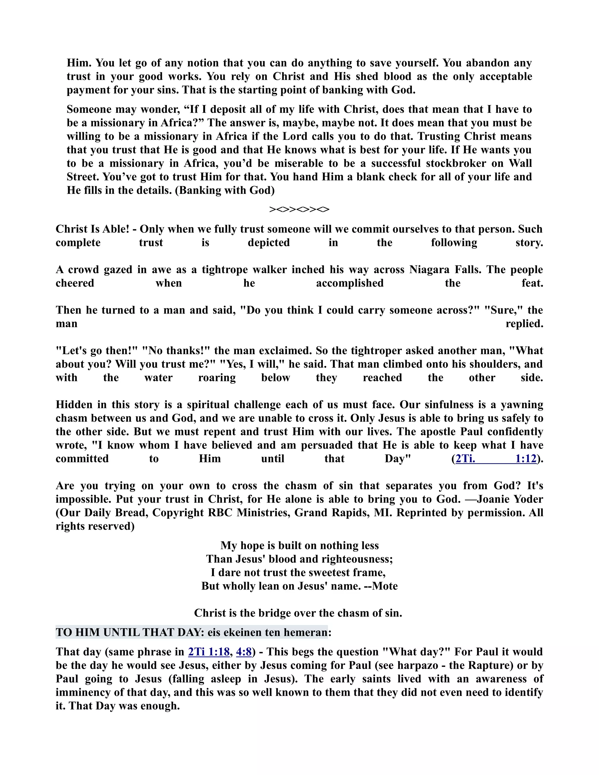 Him. You let go of any notion that you can do anything to save yourself. You abandon any 
trust in your good works. You rely on Christ and His shed blood as the only acceptable 
payment for your sins. That is the starting point of banking with God. 
Someone may wonder, “If I deposit all of my life with Christ, does that mean that I have to 
be a missionary in Africa?” The answer is, maybe, maybe not. It does mean that you must be 
willing to be a missionary in Africa if the Lord calls you to do that. Trusting Christ means 
that you trust that He is good and that He knows what is best for your life. If He wants you 
to be a missionary in Africa, you’d be miserable to be a successful stockbroker on Wall 
Street. You’ve got to trust Him for that. You hand Him a blank check for all of your life and 
He fills in the details. (Banking with God) 
 
Christ Is Able! - Only when we fully trust someone will we commit ourselves to that person. Such 
complete trust is depicted in the following story. 
A crowd gazed in awe as a tightrope walker inched his way across iagara Falls. The people 
cheered when he accomplished the feat. 
Then he turned to a man and said, Do you think I could carry someone across? Sure, the 
man replied. 
Let's go then! o thanks! the man exclaimed. So the tightroper asked another man, What 
about you? Will you trust me? Yes, I will, he said. That man climbed onto his shoulders, and 
with the water roaring below they reached the other side. 
Hidden in this story is a spiritual challenge each of us must face. Our sinfulness is a yawning 
chasm between us and God, and we are unable to cross it. Only Jesus is able to bring us safely to 
the other side. But we must repent and trust Him with our lives. The apostle Paul confidently 
wrote, I know whom I have believed and am persuaded that He is able to keep what I have 
committed to Him until that Day (2Ti. 1:12). 
Are you trying on your own to cross the chasm of sin that separates you from God? It's 
impossible. Put your trust in Christ, for He alone is able to bring you to God. —Joanie Yoder 
(Our Daily Bread, Copyright RBC Ministries, Grand Rapids, MI. Reprinted by permission. All 
rights reserved) 
My hope is built on nothing less 
Than Jesus' blood and righteousness; 
I dare not trust the sweetest frame, 
But wholly lean on Jesus' name. --Mote 
Christ is the bridge over the chasm of sin. 
TO HIM UTIL THAT DAY: eis ekeinen ten hemeran: 
That day (same phrase in 2Ti 1:18, 4:8) - This begs the question What day? For Paul it would 
be the day he would see Jesus, either by Jesus coming for Paul (see harpazo - the Rapture) or by 
Paul going to Jesus (falling asleep in Jesus). The early saints lived with an awareness of 
imminency of that day, and this was so well known to them that they did not even need to identify 
it. That Day was enough. 
 