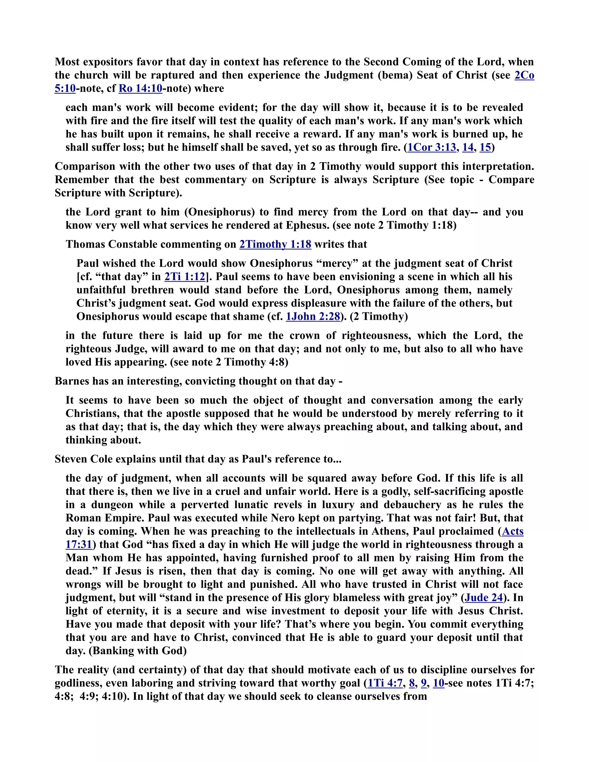 Most expositors favor that day in context has reference to the Second Coming of the Lord, when 
the church will be raptured and then experience the Judgment (bema) Seat of Christ (see 2Co 
5:10-note, cf Ro 14:10-note) where 
each man's work will become evident; for the day will show it, because it is to be revealed 
with fire and the fire itself will test the quality of each man's work. If any man's work which 
he has built upon it remains, he shall receive a reward. If any man's work is burned up, he 
shall suffer loss; but he himself shall be saved, yet so as through fire. (1Cor 3:13, 14, 15) 
Comparison with the other two uses of that day in 2 Timothy would support this interpretation. 
Remember that the best commentary on Scripture is always Scripture (See topic - Compare 
Scripture with Scripture). 
the Lord grant to him (Onesiphorus) to find mercy from the Lord on that day-- and you 
know very well what services he rendered at Ephesus. (see note 2 Timothy 1:18) 
Thomas Constable commenting on 2Timothy 1:18 writes that 
Paul wished the Lord would show Onesiphorus “mercy” at the judgment seat of Christ 
[cf. “that day” in 2Ti 1:12]. Paul seems to have been envisioning a scene in which all his 
unfaithful brethren would stand before the Lord, Onesiphorus among them, namely 
Christ’s judgment seat. God would express displeasure with the failure of the others, but 
Onesiphorus would escape that shame (cf. 1John 2:28). (2 Timothy) 
in the future there is laid up for me the crown of righteousness, which the Lord, the 
righteous Judge, will award to me on that day; and not only to me, but also to all who have 
loved His appearing. (see note 2 Timothy 4:8) 
Barnes has an interesting, convicting thought on that day - 
It seems to have been so much the object of thought and conversation among the early 
Christians, that the apostle supposed that he would be understood by merely referring to it 
as that day; that is, the day which they were always preaching about, and talking about, and 
thinking about. 
Steven Cole explains until that day as Paul's reference to... 
the day of judgment, when all accounts will be squared away before God. If this life is all 
that there is, then we live in a cruel and unfair world. Here is a godly, self-sacrificing apostle 
in a dungeon while a perverted lunatic revels in luxury and debauchery as he rules the 
Roman Empire. Paul was executed while ero kept on partying. That was not fair! But, that 
day is coming. When he was preaching to the intellectuals in Athens, Paul proclaimed (Acts 
17:31) that God “has fixed a day in which He will judge the world in righteousness through a 
Man whom He has appointed, having furnished proof to all men by raising Him from the 
dead.” If Jesus is risen, then that day is coming. o one will get away with anything. All 
wrongs will be brought to light and punished. All who have trusted in Christ will not face 
judgment, but will “stand in the presence of His glory blameless with great joy” (Jude 24). In 
light of eternity, it is a secure and wise investment to deposit your life with Jesus Christ. 
Have you made that deposit with your life? That’s where you begin. You commit everything 
that you are and have to Christ, convinced that He is able to guard your deposit until that 
day. (Banking with God) 
The reality (and certainty) of that day that should motivate each of us to discipline ourselves for 
godliness, even laboring and striving toward that worthy goal (1Ti 4:7, 8, 9, 10-see notes 1Ti 4:7; 
4:8; 4:9; 4:10). In light of that day we should seek to cleanse ourselves from 
 