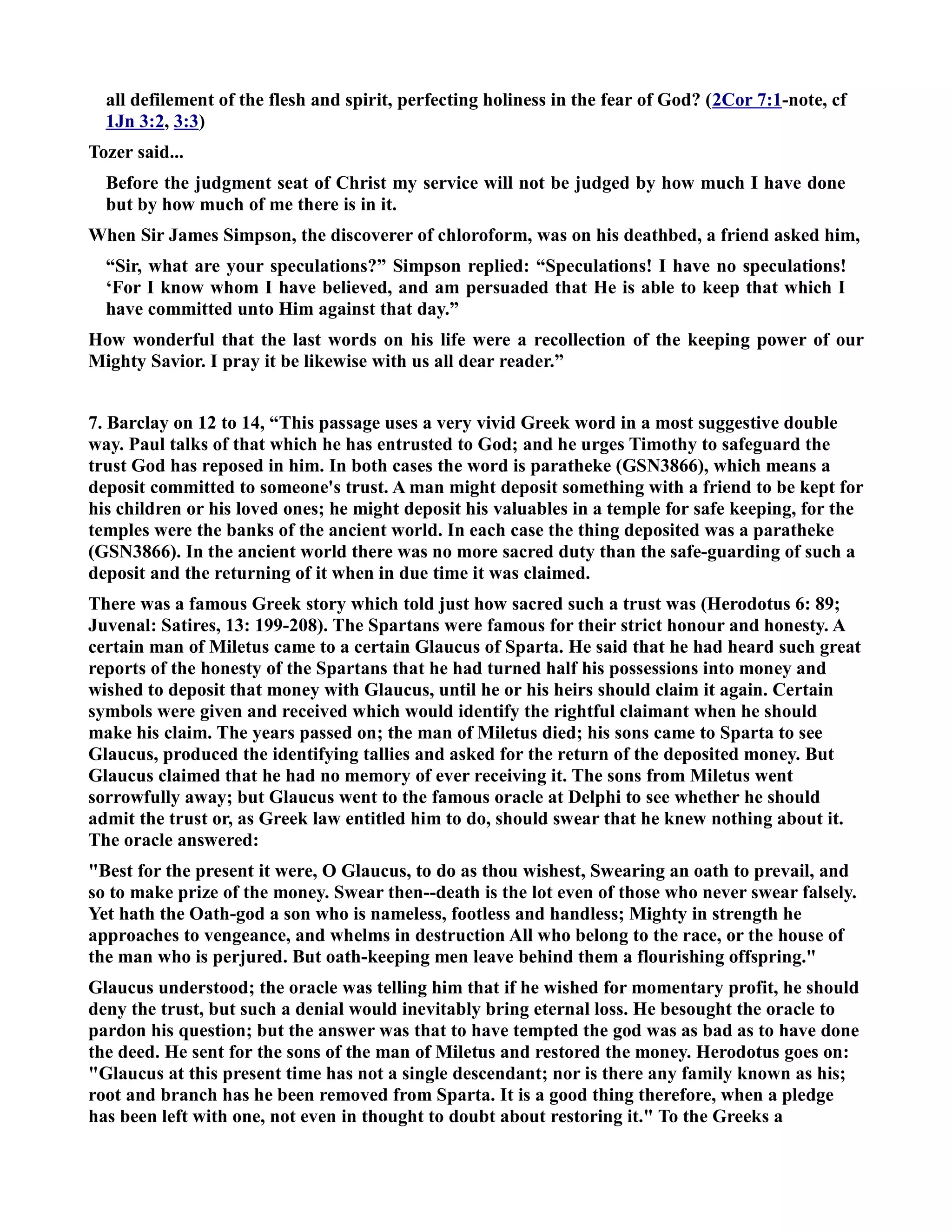 all defilement of the flesh and spirit, perfecting holiness in the fear of God? (2Cor 7:1-note, cf 
1Jn 3:2, 3:3) 
Tozer said... 
Before the judgment seat of Christ my service will not be judged by how much I have done 
but by how much of me there is in it. 
When Sir James Simpson, the discoverer of chloroform, was on his deathbed, a friend asked him, 
“Sir, what are your speculations?” Simpson replied: “Speculations! I have no speculations! 
‘For I know whom I have believed, and am persuaded that He is able to keep that which I 
have committed unto Him against that day.” 
How wonderful that the last words on his life were a recollection of the keeping power of our 
Mighty Savior. I pray it be likewise with us all dear reader.” 
7. Barclay on 12 to 14, “This passage uses a very vivid Greek word in a most suggestive double 
way. Paul talks of that which he has entrusted to God; and he urges Timothy to safeguard the 
trust God has reposed in him. In both cases the word is paratheke (GS3866), which means a 
deposit committed to someone's trust. A man might deposit something with a friend to be kept for 
his children or his loved ones; he might deposit his valuables in a temple for safe keeping, for the 
temples were the banks of the ancient world. In each case the thing deposited was a paratheke 
(GS3866). In the ancient world there was no more sacred duty than the safe-guarding of such a 
deposit and the returning of it when in due time it was claimed. 
There was a famous Greek story which told just how sacred such a trust was (Herodotus 6: 89; 
Juvenal: Satires, 13: 199-208). The Spartans were famous for their strict honour and honesty. A 
certain man of Miletus came to a certain Glaucus of Sparta. He said that he had heard such great 
reports of the honesty of the Spartans that he had turned half his possessions into money and 
wished to deposit that money with Glaucus, until he or his heirs should claim it again. Certain 
symbols were given and received which would identify the rightful claimant when he should 
make his claim. The years passed on; the man of Miletus died; his sons came to Sparta to see 
Glaucus, produced the identifying tallies and asked for the return of the deposited money. But 
Glaucus claimed that he had no memory of ever receiving it. The sons from Miletus went 
sorrowfully away; but Glaucus went to the famous oracle at Delphi to see whether he should 
admit the trust or, as Greek law entitled him to do, should swear that he knew nothing about it. 
The oracle answered: 
Best for the present it were, O Glaucus, to do as thou wishest, Swearing an oath to prevail, and 
so to make prize of the money. Swear then--death is the lot even of those who never swear falsely. 
Yet hath the Oath-god a son who is nameless, footless and handless; Mighty in strength he 
approaches to vengeance, and whelms in destruction All who belong to the race, or the house of 
the man who is perjured. But oath-keeping men leave behind them a flourishing offspring. 
Glaucus understood; the oracle was telling him that if he wished for momentary profit, he should 
deny the trust, but such a denial would inevitably bring eternal loss. He besought the oracle to 
pardon his question; but the answer was that to have tempted the god was as bad as to have done 
the deed. He sent for the sons of the man of Miletus and restored the money. Herodotus goes on: 
Glaucus at this present time has not a single descendant; nor is there any family known as his; 
root and branch has he been removed from Sparta. It is a good thing therefore, when a pledge 
has been left with one, not even in thought to doubt about restoring it. To the Greeks a 
 