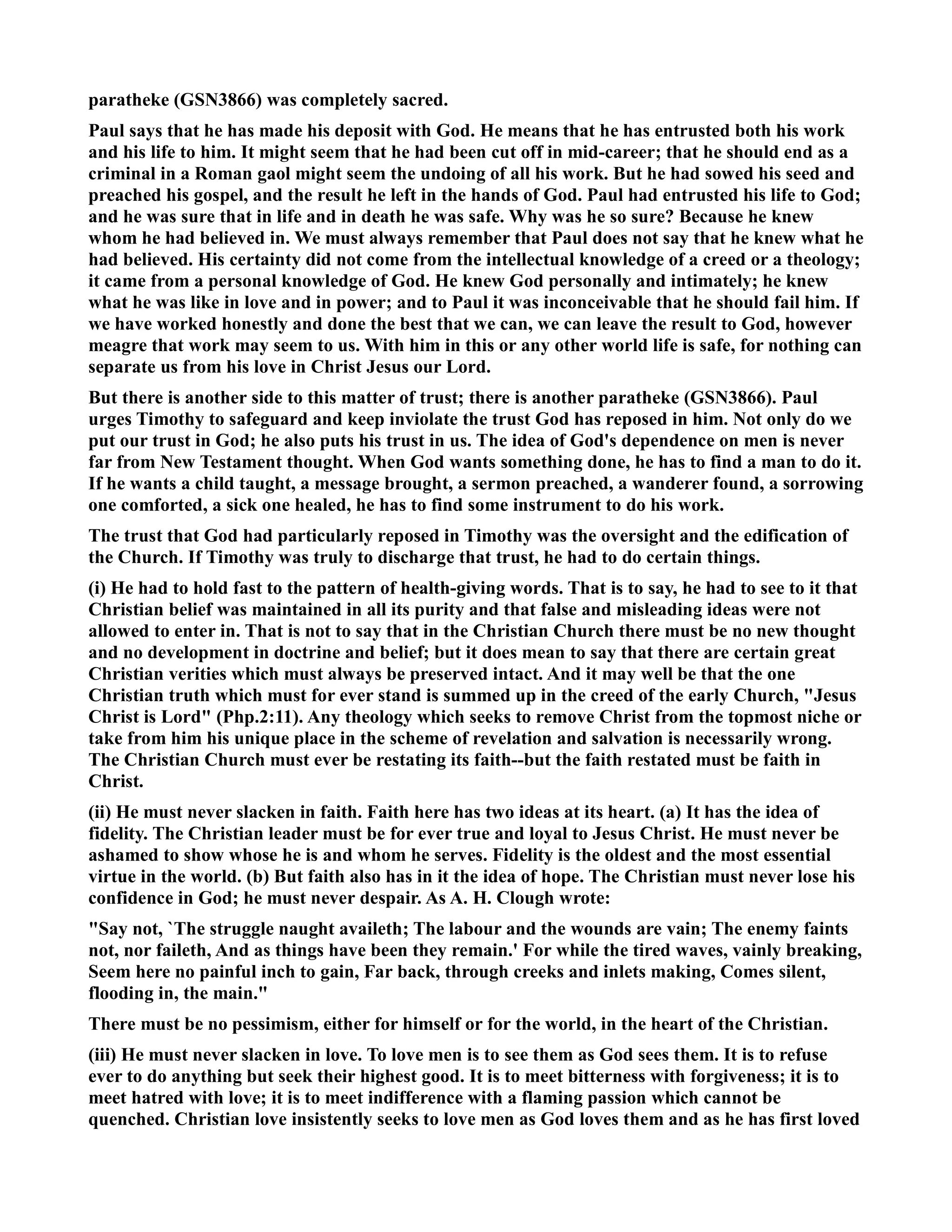 paratheke (GS3866) was completely sacred. 
Paul says that he has made his deposit with God. He means that he has entrusted both his work 
and his life to him. It might seem that he had been cut off in mid-career; that he should end as a 
criminal in a Roman gaol might seem the undoing of all his work. But he had sowed his seed and 
preached his gospel, and the result he left in the hands of God. Paul had entrusted his life to God; 
and he was sure that in life and in death he was safe. Why was he so sure? Because he knew 
whom he had believed in. We must always remember that Paul does not say that he knew what he 
had believed. His certainty did not come from the intellectual knowledge of a creed or a theology; 
it came from a personal knowledge of God. He knew God personally and intimately; he knew 
what he was like in love and in power; and to Paul it was inconceivable that he should fail him. If 
we have worked honestly and done the best that we can, we can leave the result to God, however 
meagre that work may seem to us. With him in this or any other world life is safe, for nothing can 
separate us from his love in Christ Jesus our Lord. 
But there is another side to this matter of trust; there is another paratheke (GS3866). Paul 
urges Timothy to safeguard and keep inviolate the trust God has reposed in him. ot only do we 
put our trust in God; he also puts his trust in us. The idea of God's dependence on men is never 
far from ew Testament thought. When God wants something done, he has to find a man to do it. 
If he wants a child taught, a message brought, a sermon preached, a wanderer found, a sorrowing 
one comforted, a sick one healed, he has to find some instrument to do his work. 
The trust that God had particularly reposed in Timothy was the oversight and the edification of 
the Church. If Timothy was truly to discharge that trust, he had to do certain things. 
(i) He had to hold fast to the pattern of health-giving words. That is to say, he had to see to it that 
Christian belief was maintained in all its purity and that false and misleading ideas were not 
allowed to enter in. That is not to say that in the Christian Church there must be no new thought 
and no development in doctrine and belief; but it does mean to say that there are certain great 
Christian verities which must always be preserved intact. And it may well be that the one 
Christian truth which must for ever stand is summed up in the creed of the early Church, Jesus 
Christ is Lord (Php.2:11). Any theology which seeks to remove Christ from the topmost niche or 
take from him his unique place in the scheme of revelation and salvation is necessarily wrong. 
The Christian Church must ever be restating its faith--but the faith restated must be faith in 
Christ. 
(ii) He must never slacken in faith. Faith here has two ideas at its heart. (a) It has the idea of 
fidelity. The Christian leader must be for ever true and loyal to Jesus Christ. He must never be 
ashamed to show whose he is and whom he serves. Fidelity is the oldest and the most essential 
virtue in the world. (b) But faith also has in it the idea of hope. The Christian must never lose his 
confidence in God; he must never despair. As A. H. Clough wrote: 
Say not, `The struggle naught availeth; The labour and the wounds are vain; The enemy faints 
not, nor faileth, And as things have been they remain.' For while the tired waves, vainly breaking, 
Seem here no painful inch to gain, Far back, through creeks and inlets making, Comes silent, 
flooding in, the main. 
There must be no pessimism, either for himself or for the world, in the heart of the Christian. 
(iii) He must never slacken in love. To love men is to see them as God sees them. It is to refuse 
ever to do anything but seek their highest good. It is to meet bitterness with forgiveness; it is to 
meet hatred with love; it is to meet indifference with a flaming passion which cannot be 
quenched. Christian love insistently seeks to love men as God loves them and as he has first loved 
 