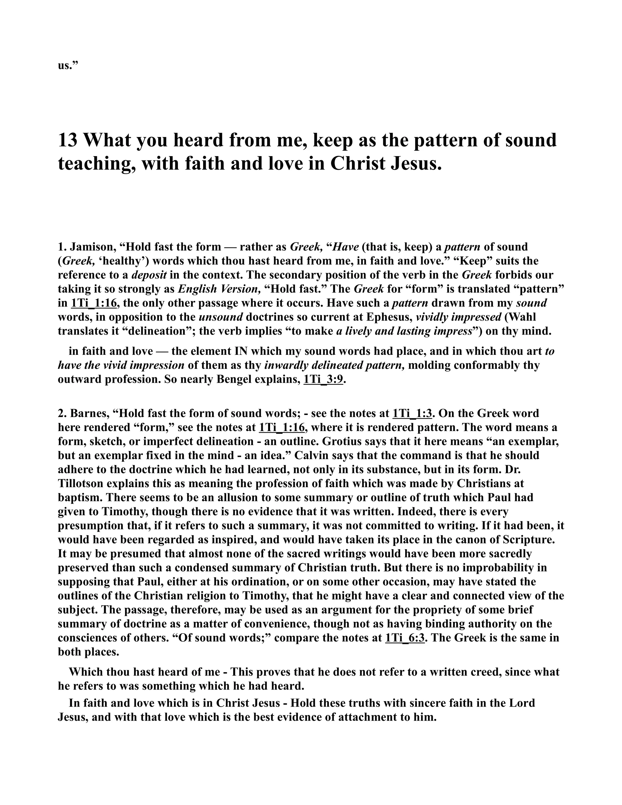 us.” 
13 What you heard from me, keep as the pattern of sound 
teaching, with faith and love in Christ Jesus. 
1. Jamison, “Hold fast the form — rather as Greek, “Have (that is, keep) a pattern of sound 
(Greek, ‘healthy’) words which thou hast heard from me, in faith and love.” “Keep” suits the 
reference to a deposit in the context. The secondary position of the verb in the Greek forbids our 
taking it so strongly as English Version, “Hold fast.” The Greek for “form” is translated “pattern” 
in 1Ti_1:16, the only other passage where it occurs. Have such a pattern drawn from my sound 
words, in opposition to the unsound doctrines so current at Ephesus, vividly impressed (Wahl 
translates it “delineation”; the verb implies “to make a lively and lasting impress”) on thy mind. 
in faith and love — the element I which my sound words had place, and in which thou art to 
have the vivid impression of them as thy inwardly delineated pattern, molding conformably thy 
outward profession. So nearly Bengel explains, 1Ti_3:9. 
2. Barnes, “Hold fast the form of sound words; - see the notes at 1Ti_1:3. On the Greek word 
here rendered “form,” see the notes at 1Ti_1:16, where it is rendered pattern. The word means a 
form, sketch, or imperfect delineation - an outline. Grotius says that it here means “an exemplar, 
but an exemplar fixed in the mind - an idea.” Calvin says that the command is that he should 
adhere to the doctrine which he had learned, not only in its substance, but in its form. Dr. 
Tillotson explains this as meaning the profession of faith which was made by Christians at 
baptism. There seems to be an allusion to some summary or outline of truth which Paul had 
given to Timothy, though there is no evidence that it was written. Indeed, there is every 
presumption that, if it refers to such a summary, it was not committed to writing. If it had been, it 
would have been regarded as inspired, and would have taken its place in the canon of Scripture. 
It may be presumed that almost none of the sacred writings would have been more sacredly 
preserved than such a condensed summary of Christian truth. But there is no improbability in 
supposing that Paul, either at his ordination, or on some other occasion, may have stated the 
outlines of the Christian religion to Timothy, that he might have a clear and connected view of the 
subject. The passage, therefore, may be used as an argument for the propriety of some brief 
summary of doctrine as a matter of convenience, though not as having binding authority on the 
consciences of others. “Of sound words;” compare the notes at 1Ti_6:3. The Greek is the same in 
both places. 
Which thou hast heard of me - This proves that he does not refer to a written creed, since what 
he refers to was something which he had heard. 
In faith and love which is in Christ Jesus - Hold these truths with sincere faith in the Lord 
Jesus, and with that love which is the best evidence of attachment to him. 
 