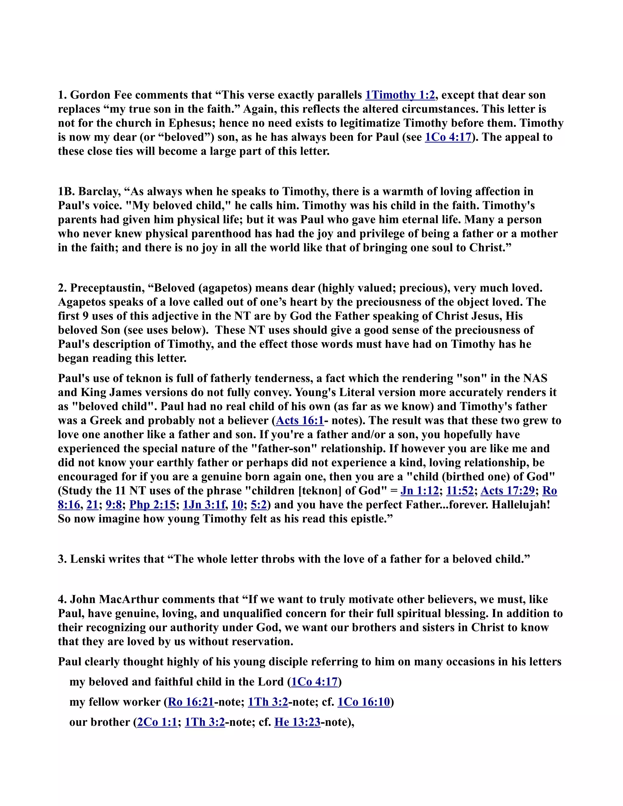 1. Gordon Fee comments that “This verse exactly parallels 1Timothy 1:2, except that dear son 
replaces “my true son in the faith.” Again, this reflects the altered circumstances. This letter is 
not for the church in Ephesus; hence no need exists to legitimatize Timothy before them. Timothy 
is now my dear (or “beloved”) son, as he has always been for Paul (see 1Co 4:17). The appeal to 
these close ties will become a large part of this letter. 
1B. Barclay, “As always when he speaks to Timothy, there is a warmth of loving affection in 
Paul's voice. My beloved child, he calls him. Timothy was his child in the faith. Timothy's 
parents had given him physical life; but it was Paul who gave him eternal life. Many a person 
who never knew physical parenthood has had the joy and privilege of being a father or a mother 
in the faith; and there is no joy in all the world like that of bringing one soul to Christ.” 
2. Preceptaustin, “Beloved (agapetos) means dear (highly valued; precious), very much loved. 
Agapetos speaks of a love called out of one’s heart by the preciousness of the object loved. The 
first 9 uses of this adjective in the T are by God the Father speaking of Christ Jesus, His 
beloved Son (see uses below). These T uses should give a good sense of the preciousness of 
Paul's description of Timothy, and the effect those words must have had on Timothy has he 
began reading this letter. 
Paul's use of teknon is full of fatherly tenderness, a fact which the rendering son in the AS 
and King James versions do not fully convey. Young's Literal version more accurately renders it 
as beloved child. Paul had no real child of his own (as far as we know) and Timothy's father 
was a Greek and probably not a believer (Acts 16:1- notes). The result was that these two grew to 
love one another like a father and son. If you're a father and/or a son, you hopefully have 
experienced the special nature of the father-son relationship. If however you are like me and 
did not know your earthly father or perhaps did not experience a kind, loving relationship, be 
encouraged for if you are a genuine born again one, then you are a child (birthed one) of God 
(Study the 11 T uses of the phrase children [teknon] of God = Jn 1:12; 11:52; Acts 17:29; Ro 
8:16, 21; 9:8; Php 2:15; 1Jn 3:1f, 10; 5:2) and you have the perfect Father...forever. Hallelujah! 
So now imagine how young Timothy felt as his read this epistle.” 
3. Lenski writes that “The whole letter throbs with the love of a father for a beloved child.” 
4. John MacArthur comments that “If we want to truly motivate other believers, we must, like 
Paul, have genuine, loving, and unqualified concern for their full spiritual blessing. In addition to 
their recognizing our authority under God, we want our brothers and sisters in Christ to know 
that they are loved by us without reservation. 
Paul clearly thought highly of his young disciple referring to him on many occasions in his letters 
my beloved and faithful child in the Lord (1Co 4:17) 
my fellow worker (Ro 16:21-note; 1Th 3:2-note; cf. 1Co 16:10) 
our brother (2Co 1:1; 1Th 3:2-note; cf. He 13:23-note), 
 