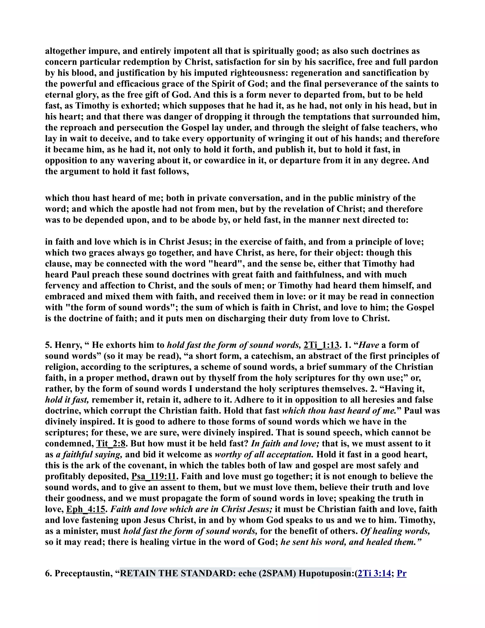 altogether impure, and entirely impotent all that is spiritually good; as also such doctrines as 
concern particular redemption by Christ, satisfaction for sin by his sacrifice, free and full pardon 
by his blood, and justification by his imputed righteousness: regeneration and sanctification by 
the powerful and efficacious grace of the Spirit of God; and the final perseverance of the saints to 
eternal glory, as the free gift of God. And this is a form never to departed from, but to be held 
fast, as Timothy is exhorted; which supposes that he had it, as he had, not only in his head, but in 
his heart; and that there was danger of dropping it through the temptations that surrounded him, 
the reproach and persecution the Gospel lay under, and through the sleight of false teachers, who 
lay in wait to deceive, and to take every opportunity of wringing it out of his hands; and therefore 
it became him, as he had it, not only to hold it forth, and publish it, but to hold it fast, in 
opposition to any wavering about it, or cowardice in it, or departure from it in any degree. And 
the argument to hold it fast follows, 
which thou hast heard of me; both in private conversation, and in the public ministry of the 
word; and which the apostle had not from men, but by the revelation of Christ; and therefore 
was to be depended upon, and to be abode by, or held fast, in the manner next directed to: 
in faith and love which is in Christ Jesus; in the exercise of faith, and from a principle of love; 
which two graces always go together, and have Christ, as here, for their object: though this 
clause, may be connected with the word heard, and the sense be, either that Timothy had 
heard Paul preach these sound doctrines with great faith and faithfulness, and with much 
fervency and affection to Christ, and the souls of men; or Timothy had heard them himself, and 
embraced and mixed them with faith, and received them in love: or it may be read in connection 
with the form of sound words; the sum of which is faith in Christ, and love to him; the Gospel 
is the doctrine of faith; and it puts men on discharging their duty from love to Christ. 
5. Henry, “ He exhorts him to hold fast the form of sound words, 2Ti_1:13. 1. “Have a form of 
sound words” (so it may be read), “a short form, a catechism, an abstract of the first principles of 
religion, according to the scriptures, a scheme of sound words, a brief summary of the Christian 
faith, in a proper method, drawn out by thyself from the holy scriptures for thy own use;” or, 
rather, by the form of sound words I understand the holy scriptures themselves. 2. “Having it, 
hold it fast, remember it, retain it, adhere to it. Adhere to it in opposition to all heresies and false 
doctrine, which corrupt the Christian faith. Hold that fast which thou hast heard of me.” Paul was 
divinely inspired. It is good to adhere to those forms of sound words which we have in the 
scriptures; for these, we are sure, were divinely inspired. That is sound speech, which cannot be 
condemned, Tit_2:8. But how must it be held fast? In faith and love; that is, we must assent to it 
as a faithful saying, and bid it welcome as worthy of all acceptation. Hold it fast in a good heart, 
this is the ark of the covenant, in which the tables both of law and gospel are most safely and 
profitably deposited, Psa_119:11. Faith and love must go together; it is not enough to believe the 
sound words, and to give an assent to them, but we must love them, believe their truth and love 
their goodness, and we must propagate the form of sound words in love; speaking the truth in 
love, Eph_4:15. Faith and love which are in Christ Jesus; it must be Christian faith and love, faith 
and love fastening upon Jesus Christ, in and by whom God speaks to us and we to him. Timothy, 
as a minister, must hold fast the form of sound words, for the benefit of others. Of healing words, 
so it may read; there is healing virtue in the word of God; he sent his word, and healed them.” 
6. Preceptaustin, “RETAI THE STADARD: eche (2SPAM) Hupotuposin:(2Ti 3:14; Pr 
 