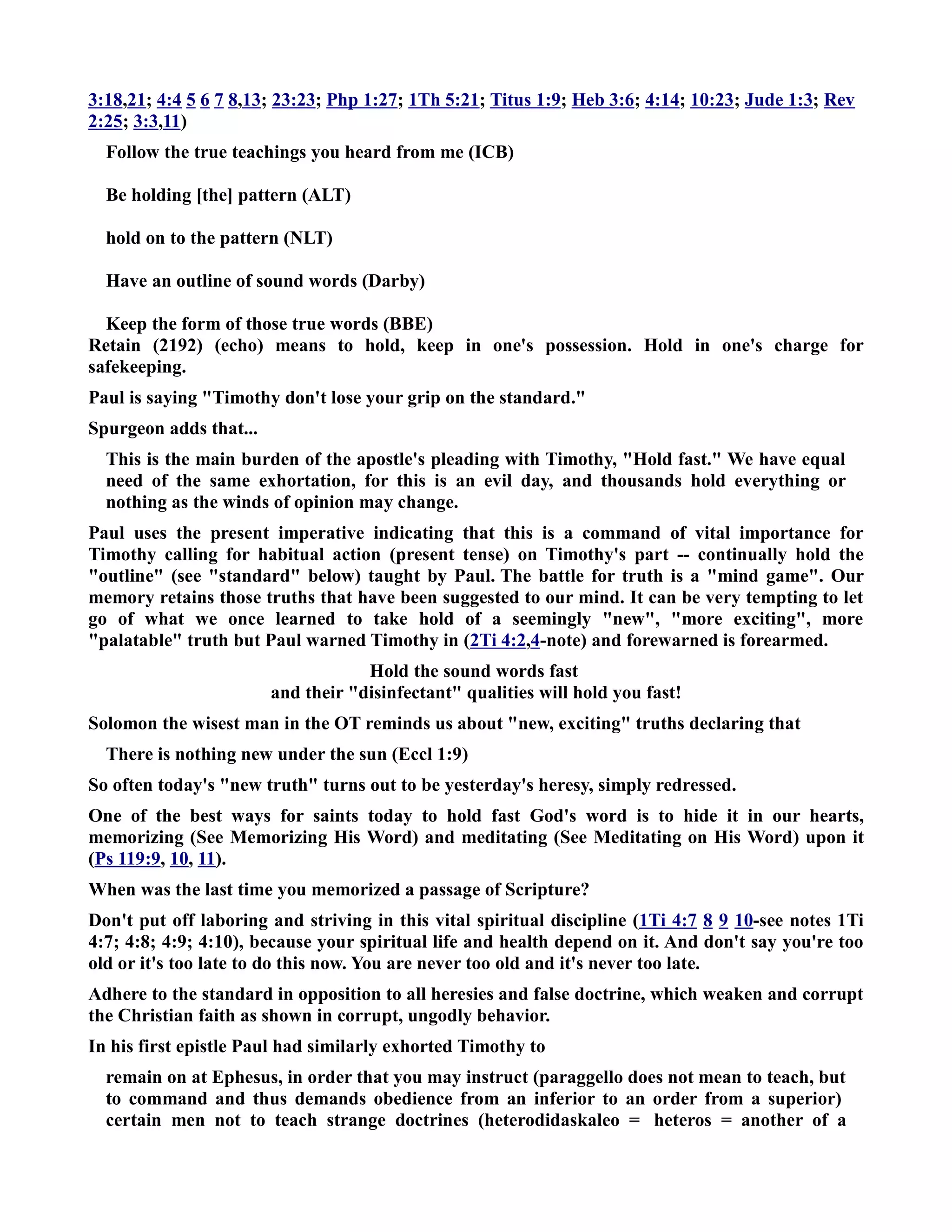 3:18,21; 4:4 5 6 7 8,13; 23:23; Php 1:27; 1Th 5:21; Titus 1:9; Heb 3:6; 4:14; 10:23; Jude 1:3; Rev 
2:25; 3:3,11) 
Follow the true teachings you heard from me (ICB) 
Be holding [the] pattern (ALT) 
hold on to the pattern (LT) 
Have an outline of sound words (Darby) 
Keep the form of those true words (BBE) 
Retain (2192) (echo) means to hold, keep in one's possession. Hold in one's charge for 
safekeeping. 
Paul is saying Timothy don't lose your grip on the standard. 
Spurgeon adds that... 
This is the main burden of the apostle's pleading with Timothy, Hold fast. We have equal 
need of the same exhortation, for this is an evil day, and thousands hold everything or 
nothing as the winds of opinion may change. 
Paul uses the present imperative indicating that this is a command of vital importance for 
Timothy calling for habitual action (present tense) on Timothy's part -- continually hold the 
outline (see standard below) taught by Paul. The battle for truth is a mind game. Our 
memory retains those truths that have been suggested to our mind. It can be very tempting to let 
go of what we once learned to take hold of a seemingly new, more exciting, more 
palatable truth but Paul warned Timothy in (2Ti 4:2,4-note) and forewarned is forearmed. 
Hold the sound words fast 
and their disinfectant qualities will hold you fast! 
Solomon the wisest man in the OT reminds us about new, exciting truths declaring that 
There is nothing new under the sun (Eccl 1:9) 
So often today's new truth turns out to be yesterday's heresy, simply redressed. 
One of the best ways for saints today to hold fast God's word is to hide it in our hearts, 
memorizing (See Memorizing His Word) and meditating (See Meditating on His Word) upon it 
(Ps 119:9, 10, 11). 
When was the last time you memorized a passage of Scripture? 
Don't put off laboring and striving in this vital spiritual discipline (1Ti 4:7 8 9 10-see notes 1Ti 
4:7; 4:8; 4:9; 4:10), because your spiritual life and health depend on it. And don't say you're too 
old or it's too late to do this now. You are never too old and it's never too late. 
Adhere to the standard in opposition to all heresies and false doctrine, which weaken and corrupt 
the Christian faith as shown in corrupt, ungodly behavior. 
In his first epistle Paul had similarly exhorted Timothy to 
remain on at Ephesus, in order that you may instruct (paraggello does not mean to teach, but 
to command and thus demands obedience from an inferior to an order from a superior) 
certain men not to teach strange doctrines (heterodidaskaleo = heteros = another of a 
 