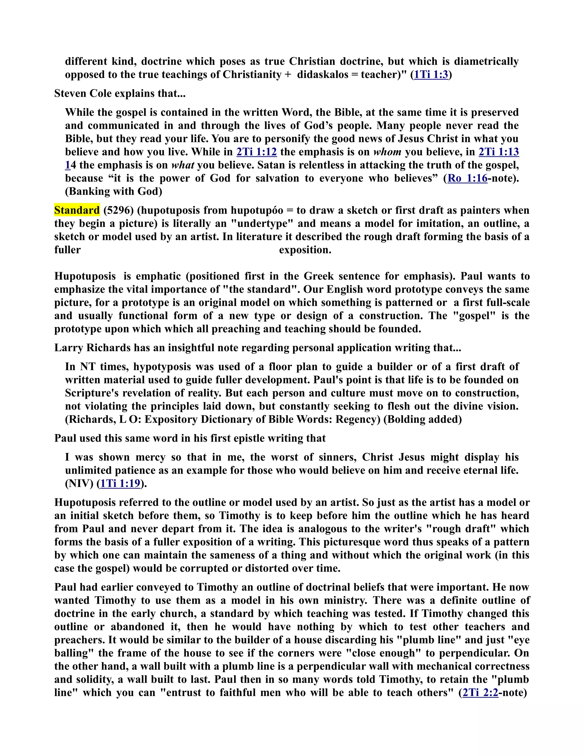 different kind, doctrine which poses as true Christian doctrine, but which is diametrically 
opposed to the true teachings of Christianity + didaskalos = teacher) (1Ti 1:3) 
Steven Cole explains that... 
While the gospel is contained in the written Word, the Bible, at the same time it is preserved 
and communicated in and through the lives of God’s people. Many people never read the 
Bible, but they read your life. You are to personify the good news of Jesus Christ in what you 
believe and how you live. While in 2Ti 1:12 the emphasis is on whom you believe, in 2Ti 1:13 
14 the emphasis is on what you believe. Satan is relentless in attacking the truth of the gospel, 
because “it is the power of God for salvation to everyone who believes” (Ro 1:16-note). 
(Banking with God) 
Standard (5296) (hupotuposis from hupotupóo = to draw a sketch or first draft as painters when 
they begin a picture) is literally an undertype and means a model for imitation, an outline, a 
sketch or model used by an artist. In literature it described the rough draft forming the basis of a 
fuller exposition. 
Hupotuposis is emphatic (positioned first in the Greek sentence for emphasis). Paul wants to 
emphasize the vital importance of the standard. Our English word prototype conveys the same 
picture, for a prototype is an original model on which something is patterned or a first full-scale 
and usually functional form of a new type or design of a construction. The gospel is the 
prototype upon which which all preaching and teaching should be founded. 
Larry Richards has an insightful note regarding personal application writing that... 
In T times, hypotyposis was used of a floor plan to guide a builder or of a first draft of 
written material used to guide fuller development. Paul's point is that life is to be founded on 
Scripture's revelation of reality. But each person and culture must move on to construction, 
not violating the principles laid down, but constantly seeking to flesh out the divine vision. 
(Richards, L O: Expository Dictionary of Bible Words: Regency) (Bolding added) 
Paul used this same word in his first epistle writing that 
I was shown mercy so that in me, the worst of sinners, Christ Jesus might display his 
unlimited patience as an example for those who would believe on him and receive eternal life. 
(IV) (1Ti 1:19). 
Hupotuposis referred to the outline or model used by an artist. So just as the artist has a model or 
an initial sketch before them, so Timothy is to keep before him the outline which he has heard 
from Paul and never depart from it. The idea is analogous to the writer's rough draft which 
forms the basis of a fuller exposition of a writing. This picturesque word thus speaks of a pattern 
by which one can maintain the sameness of a thing and without which the original work (in this 
case the gospel) would be corrupted or distorted over time. 
Paul had earlier conveyed to Timothy an outline of doctrinal beliefs that were important. He now 
wanted Timothy to use them as a model in his own ministry. There was a definite outline of 
doctrine in the early church, a standard by which teaching was tested. If Timothy changed this 
outline or abandoned it, then he would have nothing by which to test other teachers and 
preachers. It would be similar to the builder of a house discarding his plumb line and just eye 
balling the frame of the house to see if the corners were close enough to perpendicular. On 
the other hand, a wall built with a plumb line is a perpendicular wall with mechanical correctness 
and solidity, a wall built to last. Paul then in so many words told Timothy, to retain the plumb 
line which you can entrust to faithful men who will be able to teach others (2Ti 2:2-note) 
 