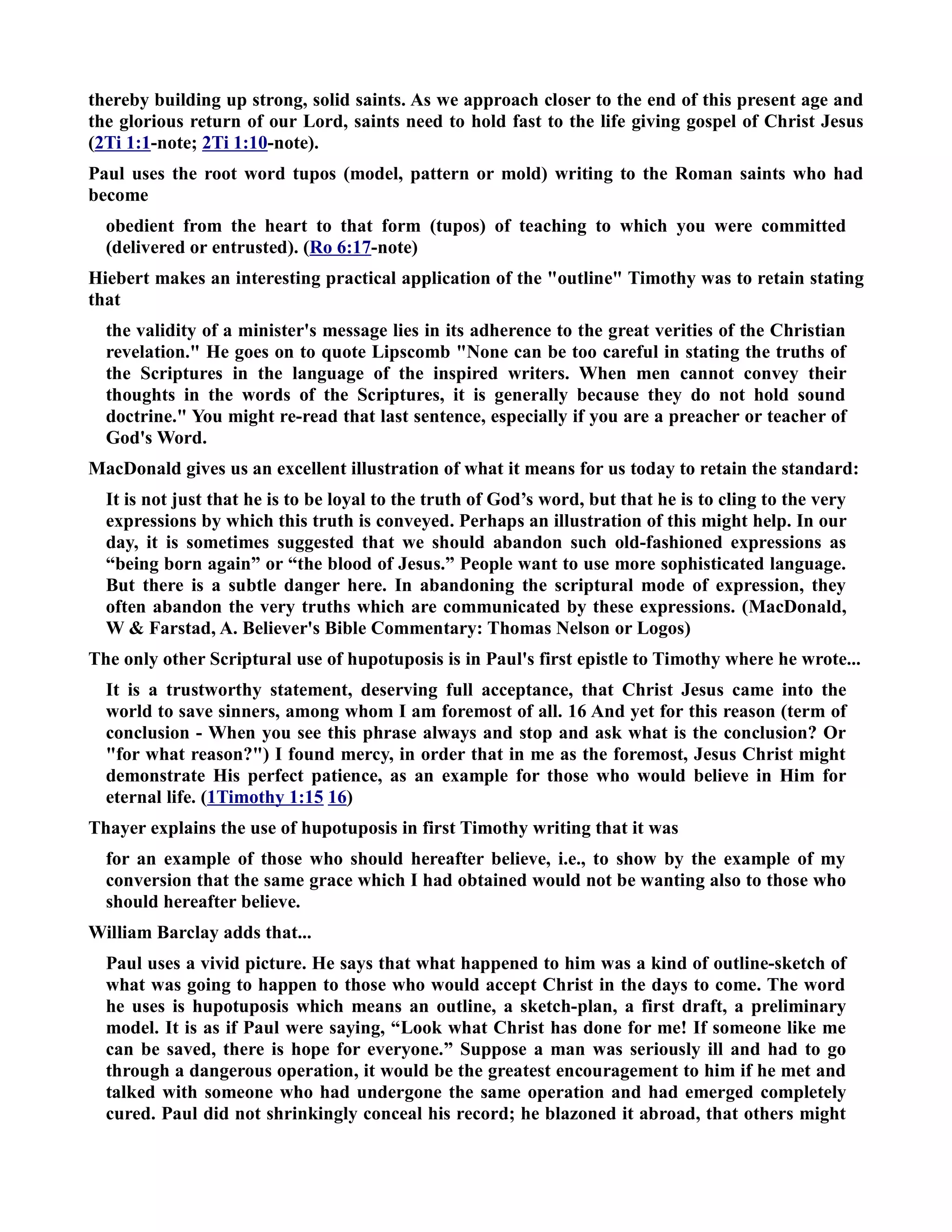 thereby building up strong, solid saints. As we approach closer to the end of this present age and 
the glorious return of our Lord, saints need to hold fast to the life giving gospel of Christ Jesus 
(2Ti 1:1-note; 2Ti 1:10-note). 
Paul uses the root word tupos (model, pattern or mold) writing to the Roman saints who had 
become 
obedient from the heart to that form (tupos) of teaching to which you were committed 
(delivered or entrusted). (Ro 6:17-note) 
Hiebert makes an interesting practical application of the outline Timothy was to retain stating 
that 
the validity of a minister's message lies in its adherence to the great verities of the Christian 
revelation. He goes on to quote Lipscomb one can be too careful in stating the truths of 
the Scriptures in the language of the inspired writers. When men cannot convey their 
thoughts in the words of the Scriptures, it is generally because they do not hold sound 
doctrine. You might re-read that last sentence, especially if you are a preacher or teacher of 
God's Word. 
MacDonald gives us an excellent illustration of what it means for us today to retain the standard: 
It is not just that he is to be loyal to the truth of God’s word, but that he is to cling to the very 
expressions by which this truth is conveyed. Perhaps an illustration of this might help. In our 
day, it is sometimes suggested that we should abandon such old-fashioned expressions as 
“being born again” or “the blood of Jesus.” People want to use more sophisticated language. 
But there is a subtle danger here. In abandoning the scriptural mode of expression, they 
often abandon the very truths which are communicated by these expressions. (MacDonald, 
W  Farstad, A. Believer's Bible Commentary: Thomas elson or Logos) 
The only other Scriptural use of hupotuposis is in Paul's first epistle to Timothy where he wrote... 
It is a trustworthy statement, deserving full acceptance, that Christ Jesus came into the 
world to save sinners, among whom I am foremost of all. 16 And yet for this reason (term of 
conclusion - When you see this phrase always and stop and ask what is the conclusion? Or 
for what reason?) I found mercy, in order that in me as the foremost, Jesus Christ might 
demonstrate His perfect patience, as an example for those who would believe in Him for 
eternal life. (1Timothy 1:15 16) 
Thayer explains the use of hupotuposis in first Timothy writing that it was 
for an example of those who should hereafter believe, i.e., to show by the example of my 
conversion that the same grace which I had obtained would not be wanting also to those who 
should hereafter believe. 
William Barclay adds that... 
Paul uses a vivid picture. He says that what happened to him was a kind of outline-sketch of 
what was going to happen to those who would accept Christ in the days to come. The word 
he uses is hupotuposis which means an outline, a sketch-plan, a first draft, a preliminary 
model. It is as if Paul were saying, “Look what Christ has done for me! If someone like me 
can be saved, there is hope for everyone.” Suppose a man was seriously ill and had to go 
through a dangerous operation, it would be the greatest encouragement to him if he met and 
talked with someone who had undergone the same operation and had emerged completely 
cured. Paul did not shrinkingly conceal his record; he blazoned it abroad, that others might 
 