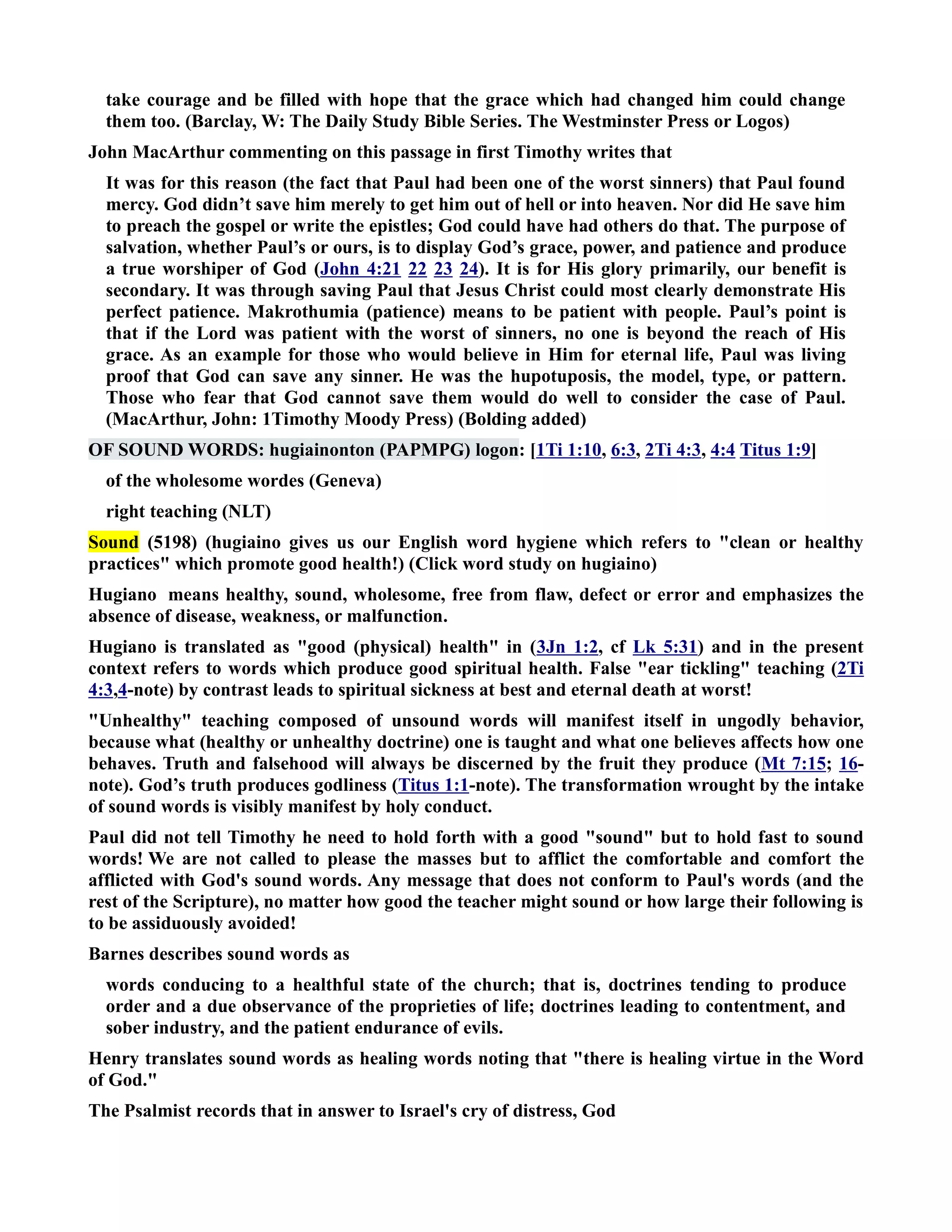 take courage and be filled with hope that the grace which had changed him could change 
them too. (Barclay, W: The Daily Study Bible Series. The Westminster Press or Logos) 
John MacArthur commenting on this passage in first Timothy writes that 
It was for this reason (the fact that Paul had been one of the worst sinners) that Paul found 
mercy. God didn’t save him merely to get him out of hell or into heaven. or did He save him 
to preach the gospel or write the epistles; God could have had others do that. The purpose of 
salvation, whether Paul’s or ours, is to display God’s grace, power, and patience and produce 
a true worshiper of God (John 4:21 22 23 24). It is for His glory primarily, our benefit is 
secondary. It was through saving Paul that Jesus Christ could most clearly demonstrate His 
perfect patience. Makrothumia (patience) means to be patient with people. Paul’s point is 
that if the Lord was patient with the worst of sinners, no one is beyond the reach of His 
grace. As an example for those who would believe in Him for eternal life, Paul was living 
proof that God can save any sinner. He was the hupotuposis, the model, type, or pattern. 
Those who fear that God cannot save them would do well to consider the case of Paul. 
(MacArthur, John: 1Timothy Moody Press) (Bolding added) 
OF SOUD WORDS: hugiainonton (PAPMPG) logon: [1Ti 1:10, 6:3, 2Ti 4:3, 4:4 Titus 1:9] 
of the wholesome wordes (Geneva) 
right teaching (LT) 
Sound (5198) (hugiaino gives us our English word hygiene which refers to clean or healthy 
practices which promote good health!) (Click word study on hugiaino) 
Hugiano means healthy, sound, wholesome, free from flaw, defect or error and emphasizes the 
absence of disease, weakness, or malfunction. 
Hugiano is translated as good (physical) health in (3Jn 1:2, cf Lk 5:31) and in the present 
context refers to words which produce good spiritual health. False ear tickling teaching (2Ti 
4:3,4-note) by contrast leads to spiritual sickness at best and eternal death at worst! 
Unhealthy teaching composed of unsound words will manifest itself in ungodly behavior, 
because what (healthy or unhealthy doctrine) one is taught and what one believes affects how one 
behaves. Truth and falsehood will always be discerned by the fruit they produce (Mt 7:15; 16- 
note). God’s truth produces godliness (Titus 1:1-note). The transformation wrought by the intake 
of sound words is visibly manifest by holy conduct. 
Paul did not tell Timothy he need to hold forth with a good sound but to hold fast to sound 
words! We are not called to please the masses but to afflict the comfortable and comfort the 
afflicted with God's sound words. Any message that does not conform to Paul's words (and the 
rest of the Scripture), no matter how good the teacher might sound or how large their following is 
to be assiduously avoided! 
Barnes describes sound words as 
words conducing to a healthful state of the church; that is, doctrines tending to produce 
order and a due observance of the proprieties of life; doctrines leading to contentment, and 
sober industry, and the patient endurance of evils. 
Henry translates sound words as healing words noting that there is healing virtue in the Word 
of God. 
The Psalmist records that in answer to Israel's cry of distress, God 
 