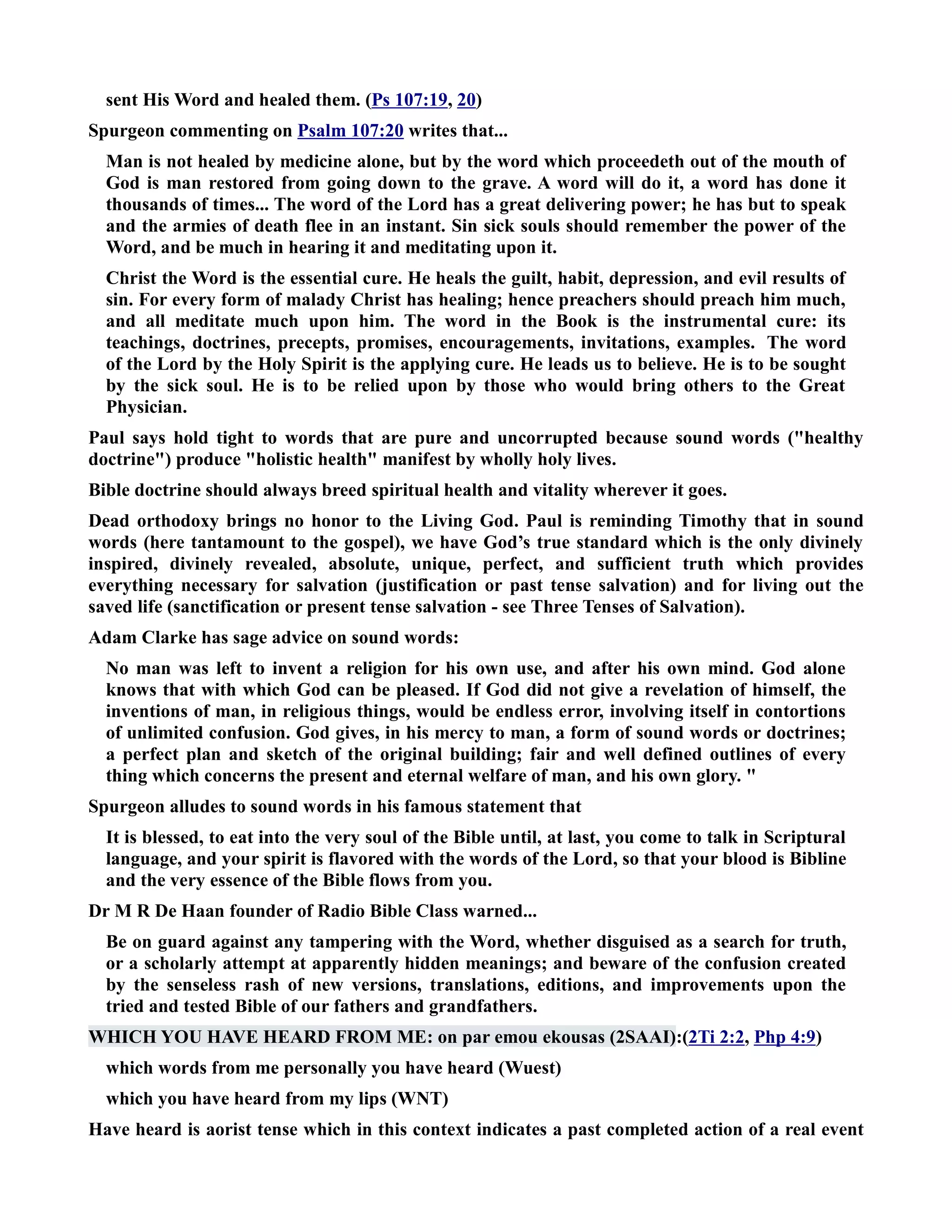 sent His Word and healed them. (Ps 107:19, 20) 
Spurgeon commenting on Psalm 107:20 writes that... 
Man is not healed by medicine alone, but by the word which proceedeth out of the mouth of 
God is man restored from going down to the grave. A word will do it, a word has done it 
thousands of times... The word of the Lord has a great delivering power; he has but to speak 
and the armies of death flee in an instant. Sin sick souls should remember the power of the 
Word, and be much in hearing it and meditating upon it. 
Christ the Word is the essential cure. He heals the guilt, habit, depression, and evil results of 
sin. For every form of malady Christ has healing; hence preachers should preach him much, 
and all meditate much upon him. The word in the Book is the instrumental cure: its 
teachings, doctrines, precepts, promises, encouragements, invitations, examples. The word 
of the Lord by the Holy Spirit is the applying cure. He leads us to believe. He is to be sought 
by the sick soul. He is to be relied upon by those who would bring others to the Great 
Physician. 
Paul says hold tight to words that are pure and uncorrupted because sound words (healthy 
doctrine) produce holistic health manifest by wholly holy lives. 
Bible doctrine should always breed spiritual health and vitality wherever it goes. 
Dead orthodoxy brings no honor to the Living God. Paul is reminding Timothy that in sound 
words (here tantamount to the gospel), we have God’s true standard which is the only divinely 
inspired, divinely revealed, absolute, unique, perfect, and sufficient truth which provides 
everything necessary for salvation (justification or past tense salvation) and for living out the 
saved life (sanctification or present tense salvation - see Three Tenses of Salvation). 
Adam Clarke has sage advice on sound words: 
o man was left to invent a religion for his own use, and after his own mind. God alone 
knows that with which God can be pleased. If God did not give a revelation of himself, the 
inventions of man, in religious things, would be endless error, involving itself in contortions 
of unlimited confusion. God gives, in his mercy to man, a form of sound words or doctrines; 
a perfect plan and sketch of the original building; fair and well defined outlines of every 
thing which concerns the present and eternal welfare of man, and his own glory.  
Spurgeon alludes to sound words in his famous statement that 
It is blessed, to eat into the very soul of the Bible until, at last, you come to talk in Scriptural 
language, and your spirit is flavored with the words of the Lord, so that your blood is Bibline 
and the very essence of the Bible flows from you. 
Dr M R De Haan founder of Radio Bible Class warned... 
Be on guard against any tampering with the Word, whether disguised as a search for truth, 
or a scholarly attempt at apparently hidden meanings; and beware of the confusion created 
by the senseless rash of new versions, translations, editions, and improvements upon the 
tried and tested Bible of our fathers and grandfathers. 
WHICH YOU HAVE HEARD FROM ME: on par emou ekousas (2SAAI):(2Ti 2:2, Php 4:9) 
which words from me personally you have heard (Wuest) 
which you have heard from my lips (WT) 
Have heard is aorist tense which in this context indicates a past completed action of a real event 
 