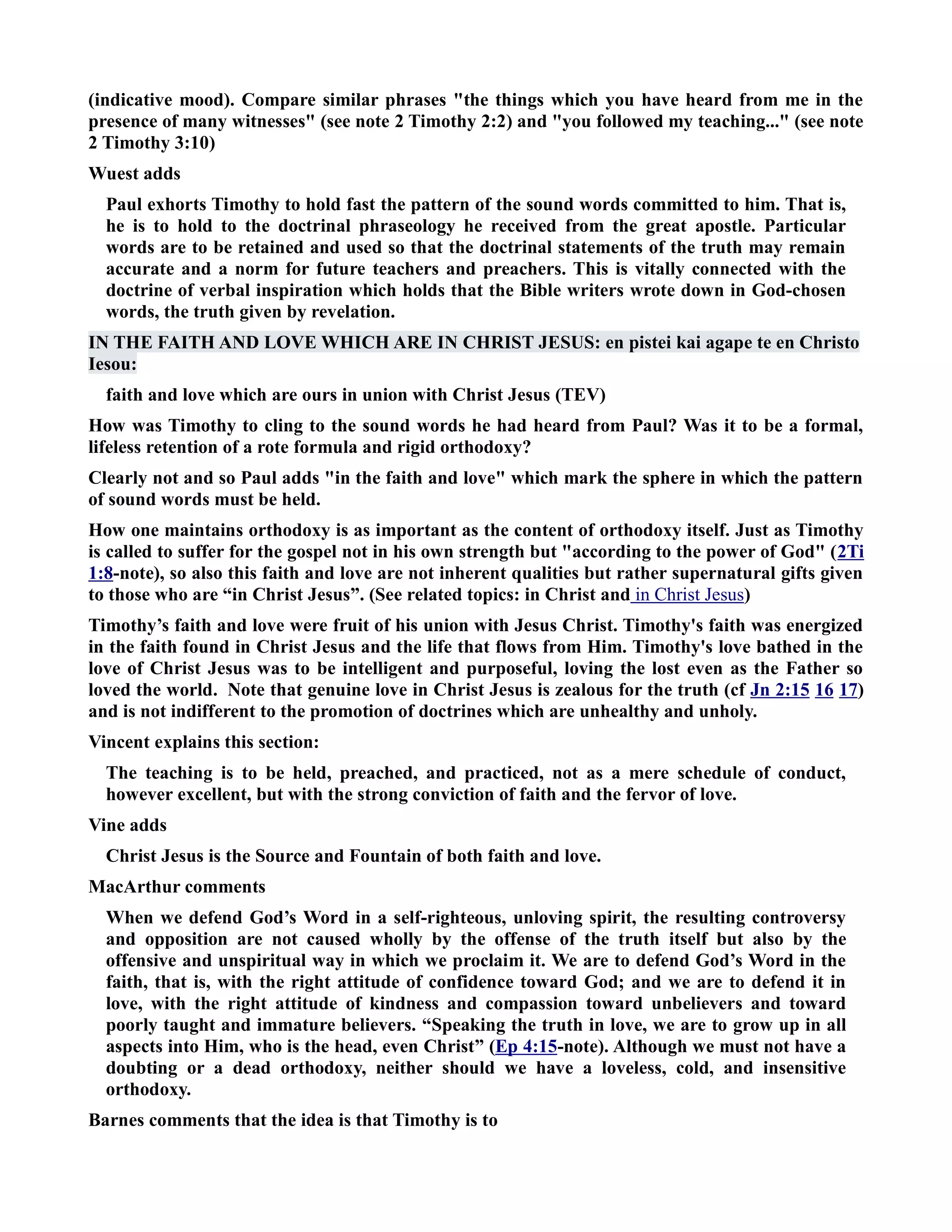 (indicative mood). Compare similar phrases the things which you have heard from me in the 
presence of many witnesses (see note 2 Timothy 2:2) and you followed my teaching... (see note 
2 Timothy 3:10) 
Wuest adds 
Paul exhorts Timothy to hold fast the pattern of the sound words committed to him. That is, 
he is to hold to the doctrinal phraseology he received from the great apostle. Particular 
words are to be retained and used so that the doctrinal statements of the truth may remain 
accurate and a norm for future teachers and preachers. This is vitally connected with the 
doctrine of verbal inspiration which holds that the Bible writers wrote down in God-chosen 
words, the truth given by revelation. 
I THE FAITH AD LOVE WHICH ARE I CHRIST JESUS: en pistei kai agape te en Christo 
Iesou: 
faith and love which are ours in union with Christ Jesus (TEV) 
How was Timothy to cling to the sound words he had heard from Paul? Was it to be a formal, 
lifeless retention of a rote formula and rigid orthodoxy? 
Clearly not and so Paul adds in the faith and love which mark the sphere in which the pattern 
of sound words must be held. 
How one maintains orthodoxy is as important as the content of orthodoxy itself. Just as Timothy 
is called to suffer for the gospel not in his own strength but according to the power of God (2Ti 
1:8-note), so also this faith and love are not inherent qualities but rather supernatural gifts given 
to those who are “in Christ Jesus”. (See related topics: in Christ and in Christ Jesus ) 
Timothy’s faith and love were fruit of his union with Jesus Christ. Timothy's faith was energized 
in the faith found in Christ Jesus and the life that flows from Him. Timothy's love bathed in the 
love of Christ Jesus was to be intelligent and purposeful, loving the lost even as the Father so 
loved the world. ote that genuine love in Christ Jesus is zealous for the truth (cf Jn 2:15 16 17) 
and is not indifferent to the promotion of doctrines which are unhealthy and unholy. 
Vincent explains this section: 
The teaching is to be held, preached, and practiced, not as a mere schedule of conduct, 
however excellent, but with the strong conviction of faith and the fervor of love. 
Vine adds 
Christ Jesus is the Source and Fountain of both faith and love. 
MacArthur comments 
When we defend God’s Word in a self-righteous, unloving spirit, the resulting controversy 
and opposition are not caused wholly by the offense of the truth itself but also by the 
offensive and unspiritual way in which we proclaim it. We are to defend God’s Word in the 
faith, that is, with the right attitude of confidence toward God; and we are to defend it in 
love, with the right attitude of kindness and compassion toward unbelievers and toward 
poorly taught and immature believers. “Speaking the truth in love, we are to grow up in all 
aspects into Him, who is the head, even Christ” (Ep 4:15-note). Although we must not have a 
doubting or a dead orthodoxy, neither should we have a loveless, cold, and insensitive 
orthodoxy. 
Barnes comments that the idea is that Timothy is to 
 