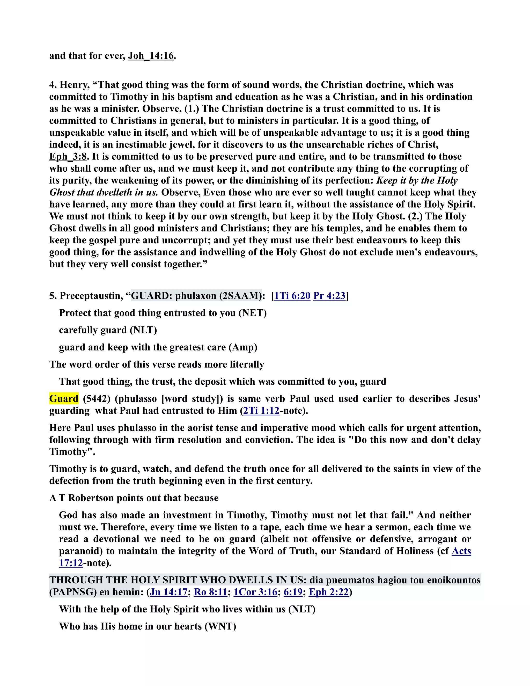 and that for ever, Joh_14:16. 
4. Henry, “That good thing was the form of sound words, the Christian doctrine, which was 
committed to Timothy in his baptism and education as he was a Christian, and in his ordination 
as he was a minister. Observe, (1.) The Christian doctrine is a trust committed to us. It is 
committed to Christians in general, but to ministers in particular. It is a good thing, of 
unspeakable value in itself, and which will be of unspeakable advantage to us; it is a good thing 
indeed, it is an inestimable jewel, for it discovers to us the unsearchable riches of Christ, 
Eph_3:8. It is committed to us to be preserved pure and entire, and to be transmitted to those 
who shall come after us, and we must keep it, and not contribute any thing to the corrupting of 
its purity, the weakening of its power, or the diminishing of its perfection: Keep it by the Holy 
Ghost that dwelleth in us. Observe, Even those who are ever so well taught cannot keep what they 
have learned, any more than they could at first learn it, without the assistance of the Holy Spirit. 
We must not think to keep it by our own strength, but keep it by the Holy Ghost. (2.) The Holy 
Ghost dwells in all good ministers and Christians; they are his temples, and he enables them to 
keep the gospel pure and uncorrupt; and yet they must use their best endeavours to keep this 
good thing, for the assistance and indwelling of the Holy Ghost do not exclude men's endeavours, 
but they very well consist together.” 
5. Preceptaustin, “GUARD: phulaxon (2SAAM): [1Ti 6:20 Pr 4:23] 
Protect that good thing entrusted to you (ET) 
carefully guard (LT) 
guard and keep with the greatest care (Amp) 
The word order of this verse reads more literally 
That good thing, the trust, the deposit which was committed to you, guard 
Guard (5442) (phulasso [word study]) is same verb Paul used used earlier to describes Jesus' 
guarding what Paul had entrusted to Him (2Ti 1:12-note). 
Here Paul uses phulasso in the aorist tense and imperative mood which calls for urgent attention, 
following through with firm resolution and conviction. The idea is Do this now and don't delay 
Timothy. 
Timothy is to guard, watch, and defend the truth once for all delivered to the saints in view of the 
defection from the truth beginning even in the first century. 
A T Robertson points out that because 
God has also made an investment in Timothy, Timothy must not let that fail. And neither 
must we. Therefore, every time we listen to a tape, each time we hear a sermon, each time we 
read a devotional we need to be on guard (albeit not offensive or defensive, arrogant or 
paranoid) to maintain the integrity of the Word of Truth, our Standard of Holiness (cf Acts 
17:12-note). 
THROUGH THE HOLY SPIRIT WHO DWELLS I US: dia pneumatos hagiou tou enoikountos 
(PAPSG) en hemin: (Jn 14:17; Ro 8:11; 1Cor 3:16; 6:19; Eph 2:22) 
With the help of the Holy Spirit who lives within us (LT) 
Who has His home in our hearts (WT) 
 