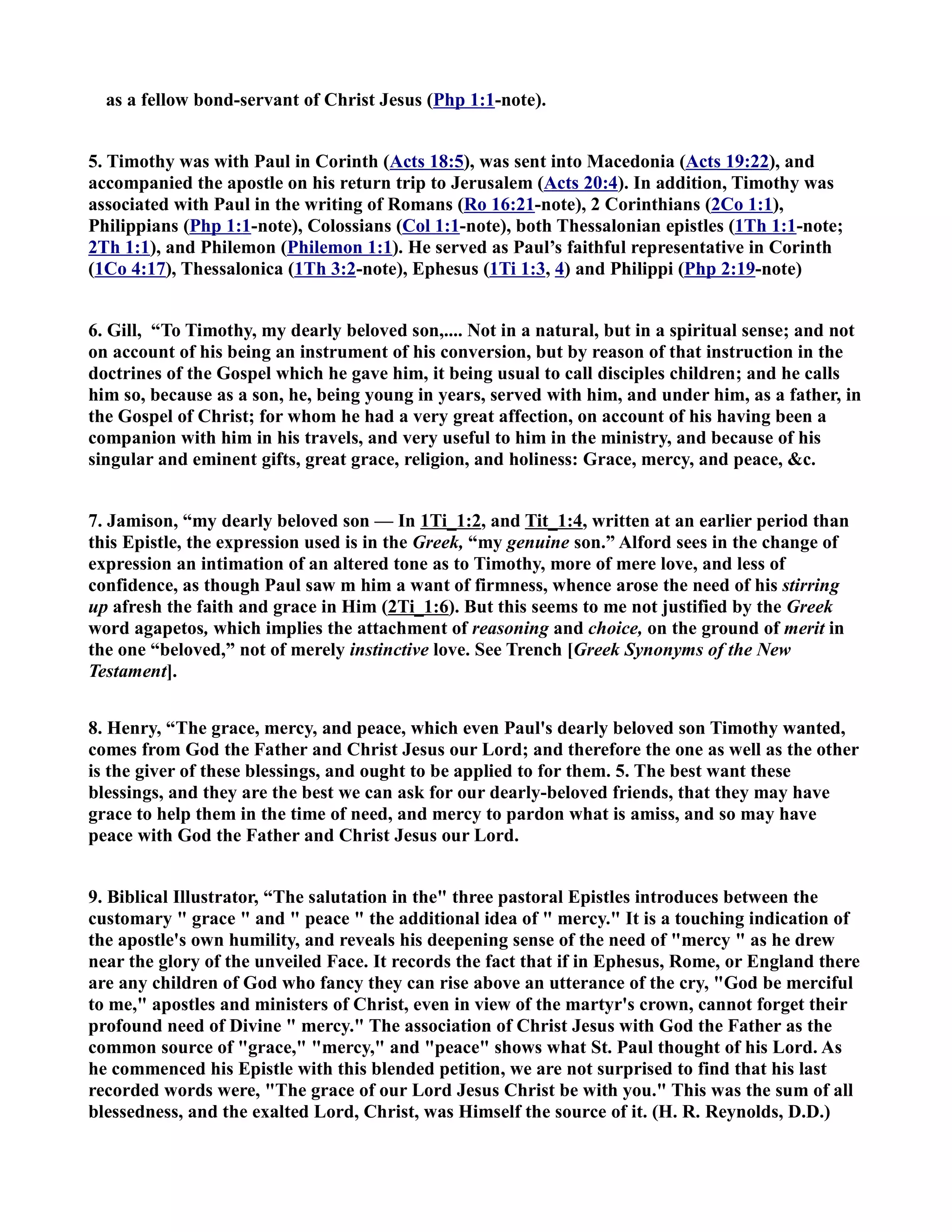 as a fellow bond-servant of Christ Jesus (Php 1:1-note). 
5. Timothy was with Paul in Corinth (Acts 18:5), was sent into Macedonia (Acts 19:22), and 
accompanied the apostle on his return trip to Jerusalem (Acts 20:4). In addition, Timothy was 
associated with Paul in the writing of Romans (Ro 16:21-note), 2 Corinthians (2Co 1:1), 
Philippians (Php 1:1-note), Colossians (Col 1:1-note), both Thessalonian epistles (1Th 1:1-note; 
2Th 1:1), and Philemon (Philemon 1:1). He served as Paul’s faithful representative in Corinth 
(1Co 4:17), Thessalonica (1Th 3:2-note), Ephesus (1Ti 1:3, 4) and Philippi (Php 2:19-note) 
6. Gill, “To Timothy, my dearly beloved son,.... ot in a natural, but in a spiritual sense; and not 
on account of his being an instrument of his conversion, but by reason of that instruction in the 
doctrines of the Gospel which he gave him, it being usual to call disciples children; and he calls 
him so, because as a son, he, being young in years, served with him, and under him, as a father, in 
the Gospel of Christ; for whom he had a very great affection, on account of his having been a 
companion with him in his travels, and very useful to him in the ministry, and because of his 
singular and eminent gifts, great grace, religion, and holiness: Grace, mercy, and peace, c. 
7. Jamison, “my dearly beloved son — In 1Ti_1:2, and Tit_1:4, written at an earlier period than 
this Epistle, the expression used is in the Greek, “my genuine son.” Alford sees in the change of 
expression an intimation of an altered tone as to Timothy, more of mere love, and less of 
confidence, as though Paul saw m him a want of firmness, whence arose the need of his stirring 
up afresh the faith and grace in Him (2Ti_1:6). But this seems to me not justified by the Greek 
word agapetos, which implies the attachment of reasoning and choice, on the ground of merit in 
the one “beloved,” not of merely instinctive love. See Trench [Greek Synonyms of the ew 
Testament]. 
8. Henry, “The grace, mercy, and peace, which even Paul's dearly beloved son Timothy wanted, 
comes from God the Father and Christ Jesus our Lord; and therefore the one as well as the other 
is the giver of these blessings, and ought to be applied to for them. 5. The best want these 
blessings, and they are the best we can ask for our dearly-beloved friends, that they may have 
grace to help them in the time of need, and mercy to pardon what is amiss, and so may have 
peace with God the Father and Christ Jesus our Lord. 
9. Biblical Illustrator, “The salutation in the three pastoral Epistles introduces between the 
customary  grace  and  peace  the additional idea of  mercy. It is a touching indication of 
the apostle's own humility, and reveals his deepening sense of the need of mercy  as he drew 
near the glory of the unveiled Face. It records the fact that if in Ephesus, Rome, or England there 
are any children of God who fancy they can rise above an utterance of the cry, God be merciful 
to me, apostles and ministers of Christ, even in view of the martyr's crown, cannot forget their 
profound need of Divine  mercy. The association of Christ Jesus with God the Father as the 
common source of grace, mercy, and peace shows what St. Paul thought of his Lord. As 
he commenced his Epistle with this blended petition, we are not surprised to find that his last 
recorded words were, The grace of our Lord Jesus Christ be with you. This was the sum of all 
blessedness, and the exalted Lord, Christ, was Himself the source of it. (H. R. Reynolds, D.D.) 
 