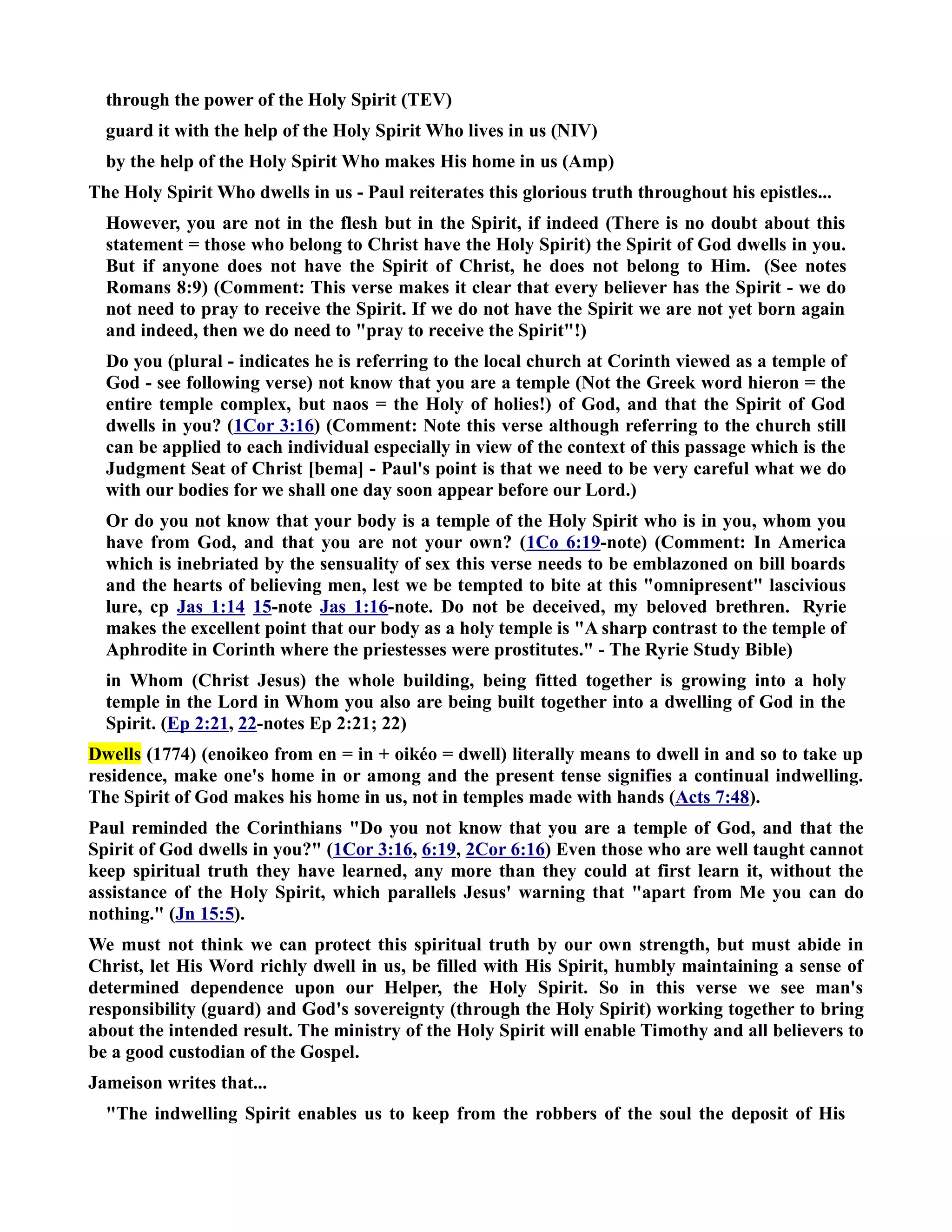 through the power of the Holy Spirit (TEV) 
guard it with the help of the Holy Spirit Who lives in us (IV) 
by the help of the Holy Spirit Who makes His home in us (Amp) 
The Holy Spirit Who dwells in us - Paul reiterates this glorious truth throughout his epistles... 
However, you are not in the flesh but in the Spirit, if indeed (There is no doubt about this 
statement = those who belong to Christ have the Holy Spirit) the Spirit of God dwells in you. 
But if anyone does not have the Spirit of Christ, he does not belong to Him. (See notes 
Romans 8:9) (Comment: This verse makes it clear that every believer has the Spirit - we do 
not need to pray to receive the Spirit. If we do not have the Spirit we are not yet born again 
and indeed, then we do need to pray to receive the Spirit!) 
Do you (plural - indicates he is referring to the local church at Corinth viewed as a temple of 
God - see following verse) not know that you are a temple (ot the Greek word hieron = the 
entire temple complex, but naos = the Holy of holies!) of God, and that the Spirit of God 
dwells in you? (1Cor 3:16) (Comment: ote this verse although referring to the church still 
can be applied to each individual especially in view of the context of this passage which is the 
Judgment Seat of Christ [bema] - Paul's point is that we need to be very careful what we do 
with our bodies for we shall one day soon appear before our Lord.) 
Or do you not know that your body is a temple of the Holy Spirit who is in you, whom you 
have from God, and that you are not your own? (1Co 6:19-note) (Comment: In America 
which is inebriated by the sensuality of sex this verse needs to be emblazoned on bill boards 
and the hearts of believing men, lest we be tempted to bite at this omnipresent lascivious 
lure, cp Jas 1:14 15-note Jas 1:16-note. Do not be deceived, my beloved brethren. Ryrie 
makes the excellent point that our body as a holy temple is A sharp contrast to the temple of 
Aphrodite in Corinth where the priestesses were prostitutes. - The Ryrie Study Bible) 
in Whom (Christ Jesus) the whole building, being fitted together is growing into a holy 
temple in the Lord in Whom you also are being built together into a dwelling of God in the 
Spirit. (Ep 2:21, 22-notes Ep 2:21; 22) 
Dwells (1774) (enoikeo from en = in + oikéo = dwell) literally means to dwell in and so to take up 
residence, make one's home in or among and the present tense signifies a continual indwelling. 
The Spirit of God makes his home in us, not in temples made with hands (Acts 7:48). 
Paul reminded the Corinthians Do you not know that you are a temple of God, and that the 
Spirit of God dwells in you? (1Cor 3:16, 6:19, 2Cor 6:16) Even those who are well taught cannot 
keep spiritual truth they have learned, any more than they could at first learn it, without the 
assistance of the Holy Spirit, which parallels Jesus' warning that apart from Me you can do 
nothing. (Jn 15:5). 
We must not think we can protect this spiritual truth by our own strength, but must abide in 
Christ, let His Word richly dwell in us, be filled with His Spirit, humbly maintaining a sense of 
determined dependence upon our Helper, the Holy Spirit. So in this verse we see man's 
responsibility (guard) and God's sovereignty (through the Holy Spirit) working together to bring 
about the intended result. The ministry of the Holy Spirit will enable Timothy and all believers to 
be a good custodian of the Gospel. 
Jameison writes that... 
The indwelling Spirit enables us to keep from the robbers of the soul the deposit of His 
 