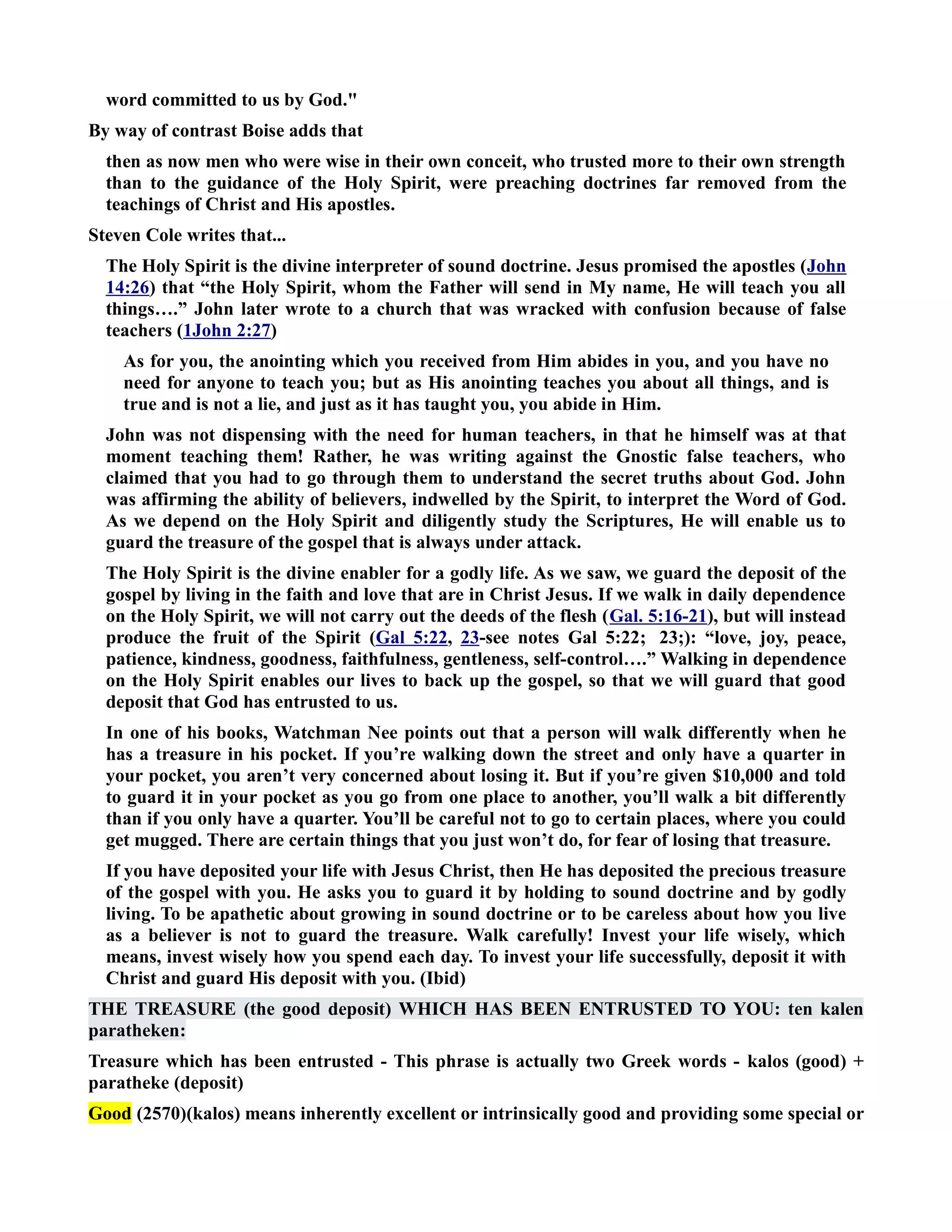 word committed to us by God. 
By way of contrast Boise adds that 
then as now men who were wise in their own conceit, who trusted more to their own strength 
than to the guidance of the Holy Spirit, were preaching doctrines far removed from the 
teachings of Christ and His apostles. 
Steven Cole writes that... 
The Holy Spirit is the divine interpreter of sound doctrine. Jesus promised the apostles (John 
14:26) that “the Holy Spirit, whom the Father will send in My name, He will teach you all 
things….” John later wrote to a church that was wracked with confusion because of false 
teachers (1John 2:27) 
As for you, the anointing which you received from Him abides in you, and you have no 
need for anyone to teach you; but as His anointing teaches you about all things, and is 
true and is not a lie, and just as it has taught you, you abide in Him. 
John was not dispensing with the need for human teachers, in that he himself was at that 
moment teaching them! Rather, he was writing against the Gnostic false teachers, who 
claimed that you had to go through them to understand the secret truths about God. John 
was affirming the ability of believers, indwelled by the Spirit, to interpret the Word of God. 
As we depend on the Holy Spirit and diligently study the Scriptures, He will enable us to 
guard the treasure of the gospel that is always under attack. 
The Holy Spirit is the divine enabler for a godly life. As we saw, we guard the deposit of the 
gospel by living in the faith and love that are in Christ Jesus. If we walk in daily dependence 
on the Holy Spirit, we will not carry out the deeds of the flesh (Gal. 5:16-21), but will instead 
produce the fruit of the Spirit (Gal 5:22, 23-see notes Gal 5:22; 23;): “love, joy, peace, 
patience, kindness, goodness, faithfulness, gentleness, self-control….” Walking in dependence 
on the Holy Spirit enables our lives to back up the gospel, so that we will guard that good 
deposit that God has entrusted to us. 
In one of his books, Watchman ee points out that a person will walk differently when he 
has a treasure in his pocket. If you’re walking down the street and only have a quarter in 
your pocket, you aren’t very concerned about losing it. But if you’re given $10,000 and told 
to guard it in your pocket as you go from one place to another, you’ll walk a bit differently 
than if you only have a quarter. You’ll be careful not to go to certain places, where you could 
get mugged. There are certain things that you just won’t do, for fear of losing that treasure. 
If you have deposited your life with Jesus Christ, then He has deposited the precious treasure 
of the gospel with you. He asks you to guard it by holding to sound doctrine and by godly 
living. To be apathetic about growing in sound doctrine or to be careless about how you live 
as a believer is not to guard the treasure. Walk carefully! Invest your life wisely, which 
means, invest wisely how you spend each day. To invest your life successfully, deposit it with 
Christ and guard His deposit with you. (Ibid) 
THE TREASURE (the good deposit) WHICH HAS BEE ETRUSTED TO YOU: ten kalen 
paratheken: 
Treasure which has been entrusted - This phrase is actually two Greek words - kalos (good) + 
paratheke (deposit) 
Good (2570)(kalos) means inherently excellent or intrinsically good and providing some special or 
 