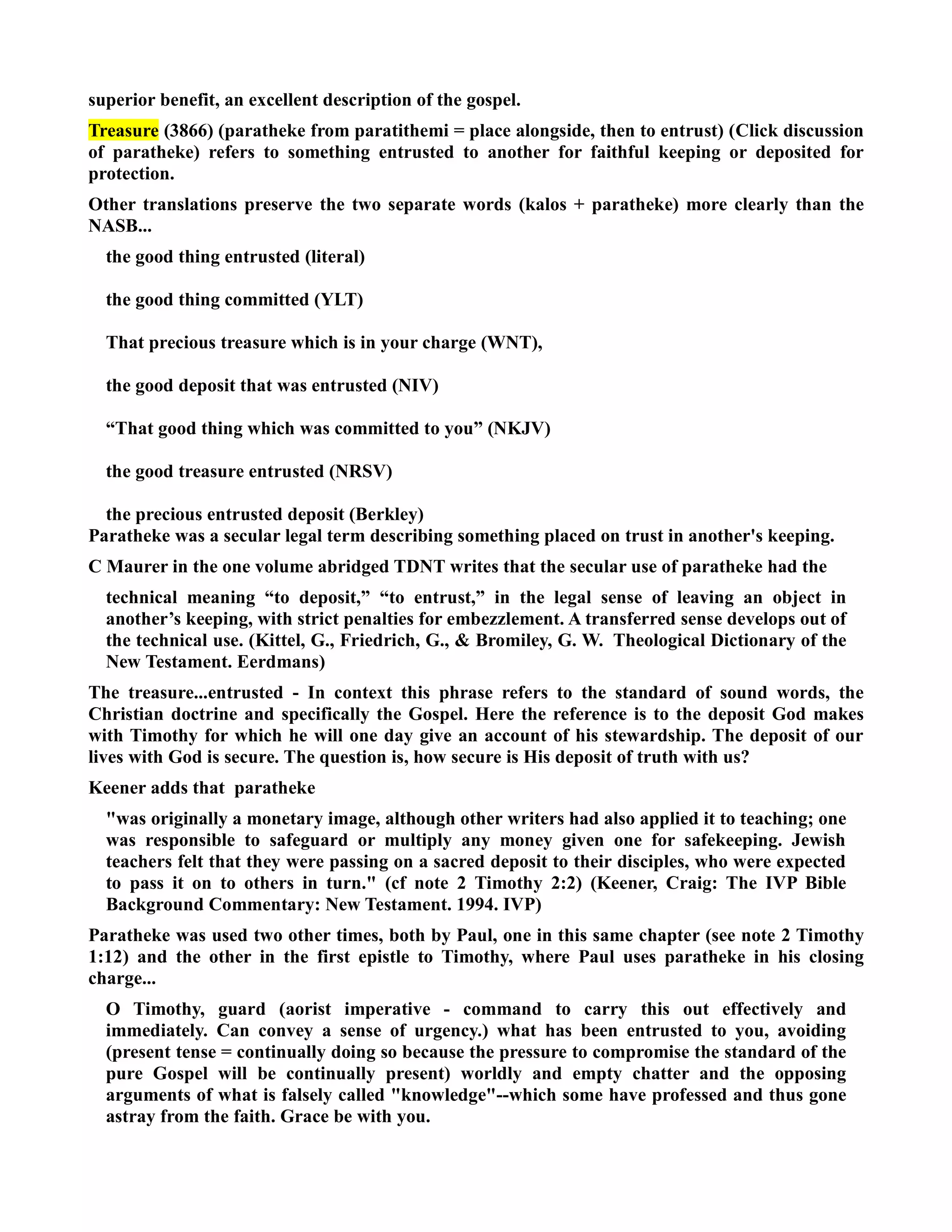 superior benefit, an excellent description of the gospel. 
Treasure (3866) (paratheke from paratithemi = place alongside, then to entrust) (Click discussion 
of paratheke) refers to something entrusted to another for faithful keeping or deposited for 
protection. 
Other translations preserve the two separate words (kalos + paratheke) more clearly than the 
ASB... 
the good thing entrusted (literal) 
the good thing committed (YLT) 
That precious treasure which is in your charge (WT), 
the good deposit that was entrusted (IV) 
“That good thing which was committed to you” (KJV) 
the good treasure entrusted (RSV) 
the precious entrusted deposit (Berkley) 
Paratheke was a secular legal term describing something placed on trust in another's keeping. 
C Maurer in the one volume abridged TDT writes that the secular use of paratheke had the 
technical meaning “to deposit,” “to entrust,” in the legal sense of leaving an object in 
another’s keeping, with strict penalties for embezzlement. A transferred sense develops out of 
the technical use. (Kittel, G., Friedrich, G.,  Bromiley, G. W. Theological Dictionary of the 
ew Testament. Eerdmans) 
The treasure...entrusted - In context this phrase refers to the standard of sound words, the 
Christian doctrine and specifically the Gospel. Here the reference is to the deposit God makes 
with Timothy for which he will one day give an account of his stewardship. The deposit of our 
lives with God is secure. The question is, how secure is His deposit of truth with us? 
Keener adds that paratheke 
was originally a monetary image, although other writers had also applied it to teaching; one 
was responsible to safeguard or multiply any money given one for safekeeping. Jewish 
teachers felt that they were passing on a sacred deposit to their disciples, who were expected 
to pass it on to others in turn. (cf note 2 Timothy 2:2) (Keener, Craig: The IVP Bible 
Background Commentary: ew Testament. 1994. IVP) 
Paratheke was used two other times, both by Paul, one in this same chapter (see note 2 Timothy 
1:12) and the other in the first epistle to Timothy, where Paul uses paratheke in his closing 
charge... 
O Timothy, guard (aorist imperative - command to carry this out effectively and 
immediately. Can convey a sense of urgency.) what has been entrusted to you, avoiding 
(present tense = continually doing so because the pressure to compromise the standard of the 
pure Gospel will be continually present) worldly and empty chatter and the opposing 
arguments of what is falsely called knowledge--which some have professed and thus gone 
astray from the faith. Grace be with you. 
 