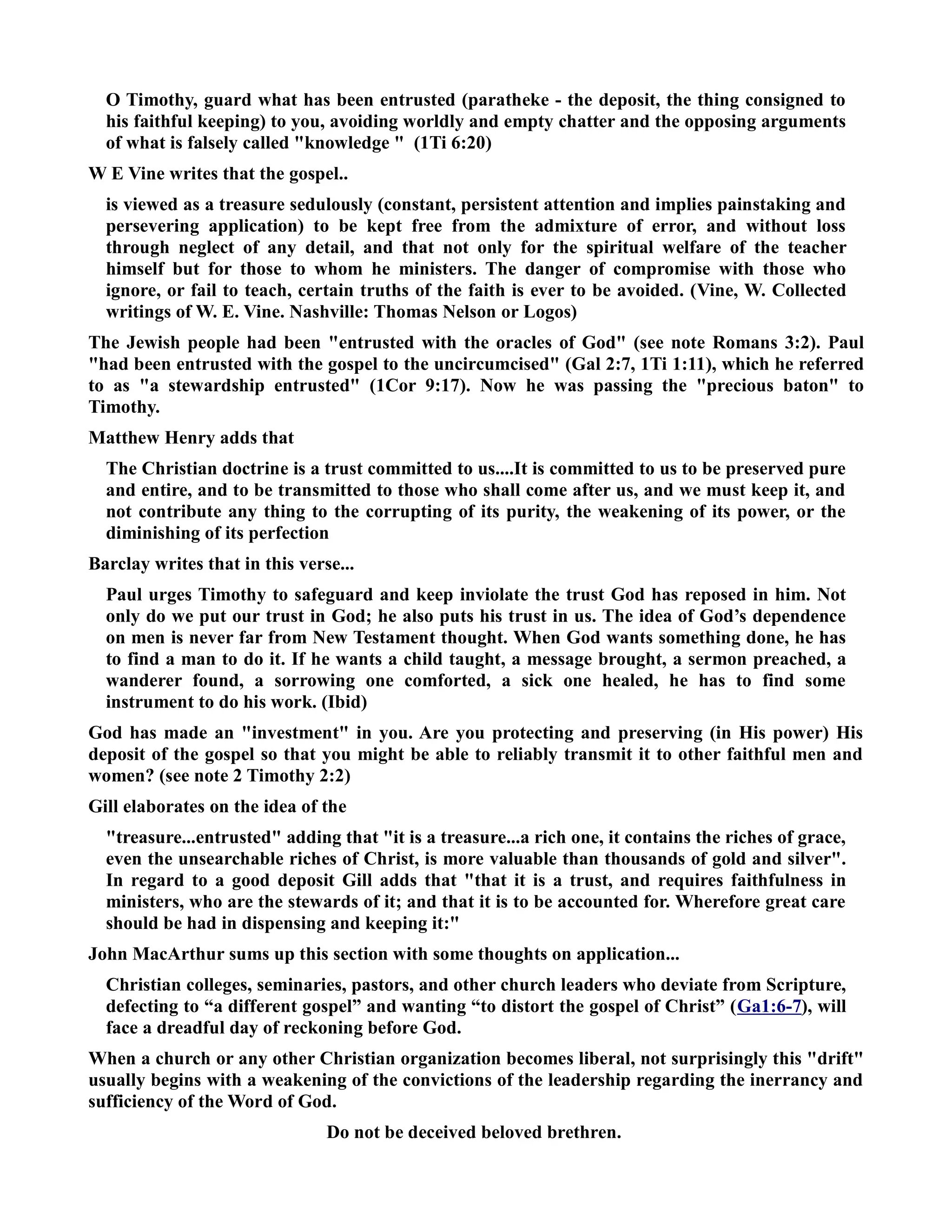 O Timothy, guard what has been entrusted (paratheke - the deposit, the thing consigned to 
his faithful keeping) to you, avoiding worldly and empty chatter and the opposing arguments 
of what is falsely called knowledge  (1Ti 6:20) 
W E Vine writes that the gospel.. 
is viewed as a treasure sedulously (constant, persistent attention and implies painstaking and 
persevering application) to be kept free from the admixture of error, and without loss 
through neglect of any detail, and that not only for the spiritual welfare of the teacher 
himself but for those to whom he ministers. The danger of compromise with those who 
ignore, or fail to teach, certain truths of the faith is ever to be avoided. (Vine, W. Collected 
writings of W. E. Vine. ashville: Thomas elson or Logos) 
The Jewish people had been entrusted with the oracles of God (see note Romans 3:2). Paul 
had been entrusted with the gospel to the uncircumcised (Gal 2:7, 1Ti 1:11), which he referred 
to as a stewardship entrusted (1Cor 9:17). ow he was passing the precious baton to 
Timothy. 
Matthew Henry adds that 
The Christian doctrine is a trust committed to us....It is committed to us to be preserved pure 
and entire, and to be transmitted to those who shall come after us, and we must keep it, and 
not contribute any thing to the corrupting of its purity, the weakening of its power, or the 
diminishing of its perfection 
Barclay writes that in this verse... 
Paul urges Timothy to safeguard and keep inviolate the trust God has reposed in him. ot 
only do we put our trust in God; he also puts his trust in us. The idea of God’s dependence 
on men is never far from ew Testament thought. When God wants something done, he has 
to find a man to do it. If he wants a child taught, a message brought, a sermon preached, a 
wanderer found, a sorrowing one comforted, a sick one healed, he has to find some 
instrument to do his work. (Ibid) 
God has made an investment in you. Are you protecting and preserving (in His power) His 
deposit of the gospel so that you might be able to reliably transmit it to other faithful men and 
women? (see note 2 Timothy 2:2) 
Gill elaborates on the idea of the 
treasure...entrusted adding that it is a treasure...a rich one, it contains the riches of grace, 
even the unsearchable riches of Christ, is more valuable than thousands of gold and silver. 
In regard to a good deposit Gill adds that that it is a trust, and requires faithfulness in 
ministers, who are the stewards of it; and that it is to be accounted for. Wherefore great care 
should be had in dispensing and keeping it: 
John MacArthur sums up this section with some thoughts on application... 
Christian colleges, seminaries, pastors, and other church leaders who deviate from Scripture, 
defecting to “a different gospel” and wanting “to distort the gospel of Christ” (Ga1:6-7), will 
face a dreadful day of reckoning before God. 
When a church or any other Christian organization becomes liberal, not surprisingly this drift 
usually begins with a weakening of the convictions of the leadership regarding the inerrancy and 
sufficiency of the Word of God. 
Do not be deceived beloved brethren. 
 