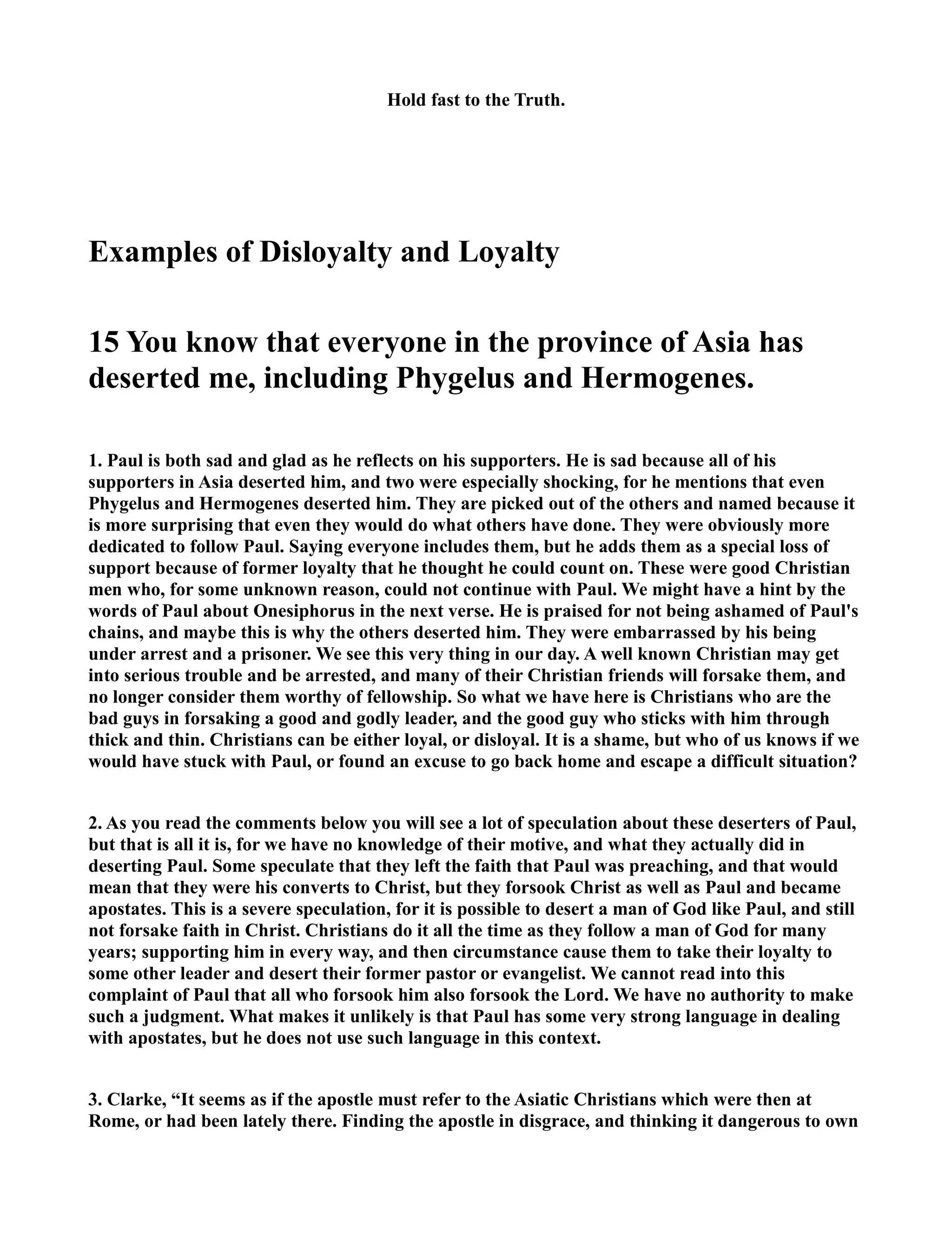 Hold fast to the Truth. 
Examples of Disloyalty and Loyalty 
15 You know that everyone in the province of Asia has 
deserted me, including Phygelus and Hermogenes. 
1. Paul is both sad and glad as he reflects on his supporters. He is sad because all of his 
supporters in Asia deserted him, and two were especially shocking, for he mentions that even 
Phygelus and Hermogenes deserted him. They are picked out of the others and named because it 
is more surprising that even they would do what others have done. They were obviously more 
dedicated to follow Paul. Saying everyone includes them, but he adds them as a special loss of 
support because of former loyalty that he thought he could count on. These were good Christian 
men who, for some unknown reason, could not continue with Paul. We might have a hint by the 
words of Paul about Onesiphorus in the next verse. He is praised for not being ashamed of Paul's 
chains, and maybe this is why the others deserted him. They were embarrassed by his being 
under arrest and a prisoner. We see this very thing in our day. A well known Christian may get 
into serious trouble and be arrested, and many of their Christian friends will forsake them, and 
no longer consider them worthy of fellowship. So what we have here is Christians who are the 
bad guys in forsaking a good and godly leader, and the good guy who sticks with him through 
thick and thin. Christians can be either loyal, or disloyal. It is a shame, but who of us knows if we 
would have stuck with Paul, or found an excuse to go back home and escape a difficult situation? 
2. As you read the comments below you will see a lot of speculation about these deserters of Paul, 
but that is all it is, for we have no knowledge of their motive, and what they actually did in 
deserting Paul. Some speculate that they left the faith that Paul was preaching, and that would 
mean that they were his converts to Christ, but they forsook Christ as well as Paul and became 
apostates. This is a severe speculation, for it is possible to desert a man of God like Paul, and still 
not forsake faith in Christ. Christians do it all the time as they follow a man of God for many 
years; supporting him in every way, and then circumstance cause them to take their loyalty to 
some other leader and desert their former pastor or evangelist. We cannot read into this 
complaint of Paul that all who forsook him also forsook the Lord. We have no authority to make 
such a judgment. What makes it unlikely is that Paul has some very strong language in dealing 
with apostates, but he does not use such language in this context. 
3. Clarke, “It seems as if the apostle must refer to the Asiatic Christians which were then at 
Rome, or had been lately there. Finding the apostle in disgrace, and thinking it dangerous to own 
 