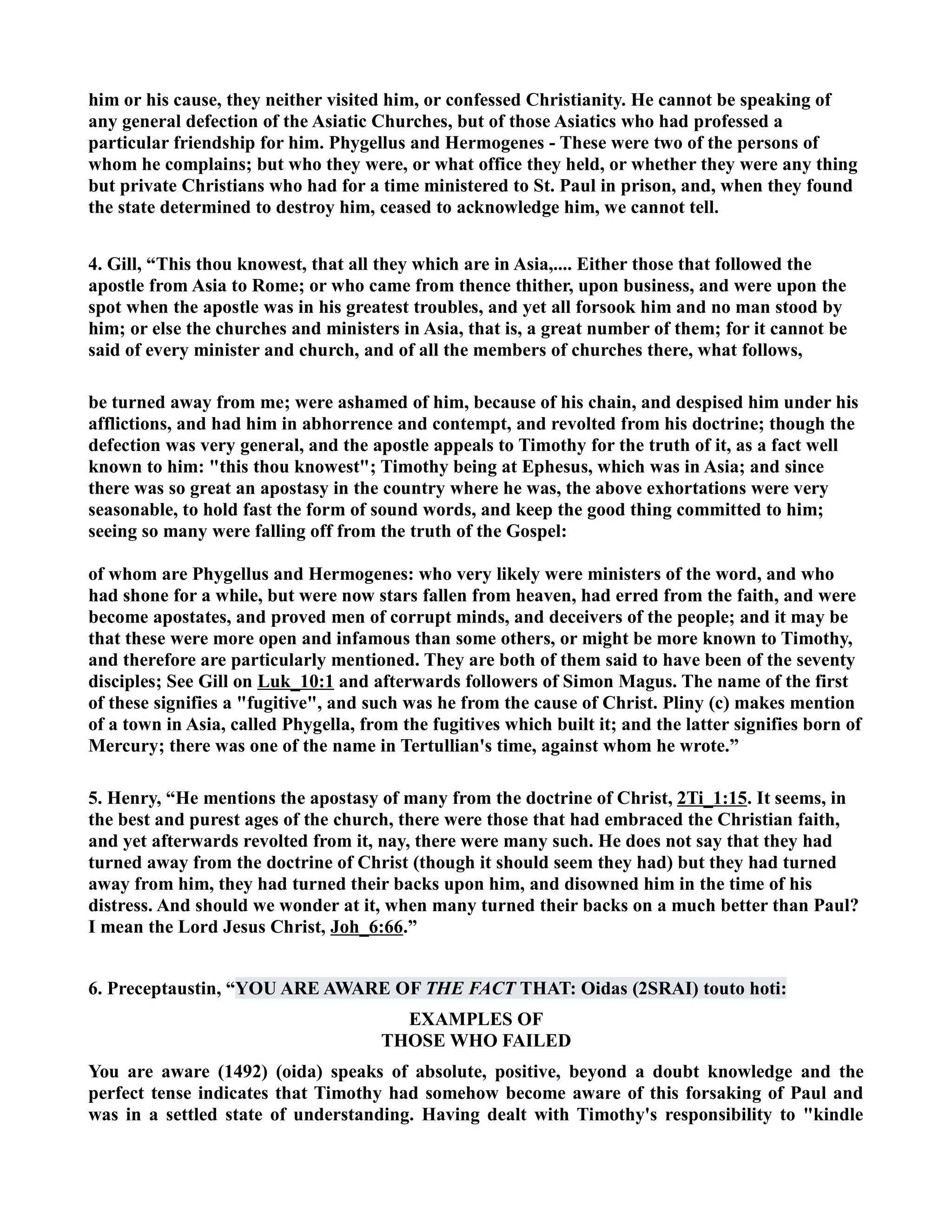 him or his cause, they neither visited him, or confessed Christianity. He cannot be speaking of 
any general defection of the Asiatic Churches, but of those Asiatics who had professed a 
particular friendship for him. Phygellus and Hermogenes - These were two of the persons of 
whom he complains; but who they were, or what office they held, or whether they were any thing 
but private Christians who had for a time ministered to St. Paul in prison, and, when they found 
the state determined to destroy him, ceased to acknowledge him, we cannot tell. 
4. Gill, “This thou knowest, that all they which are in Asia,.... Either those that followed the 
apostle from Asia to Rome; or who came from thence thither, upon business, and were upon the 
spot when the apostle was in his greatest troubles, and yet all forsook him and no man stood by 
him; or else the churches and ministers in Asia, that is, a great number of them; for it cannot be 
said of every minister and church, and of all the members of churches there, what follows, 
be turned away from me; were ashamed of him, because of his chain, and despised him under his 
afflictions, and had him in abhorrence and contempt, and revolted from his doctrine; though the 
defection was very general, and the apostle appeals to Timothy for the truth of it, as a fact well 
known to him: this thou knowest; Timothy being at Ephesus, which was in Asia; and since 
there was so great an apostasy in the country where he was, the above exhortations were very 
seasonable, to hold fast the form of sound words, and keep the good thing committed to him; 
seeing so many were falling off from the truth of the Gospel: 
of whom are Phygellus and Hermogenes: who very likely were ministers of the word, and who 
had shone for a while, but were now stars fallen from heaven, had erred from the faith, and were 
become apostates, and proved men of corrupt minds, and deceivers of the people; and it may be 
that these were more open and infamous than some others, or might be more known to Timothy, 
and therefore are particularly mentioned. They are both of them said to have been of the seventy 
disciples; See Gill on Luk_10:1 and afterwards followers of Simon Magus. The name of the first 
of these signifies a fugitive, and such was he from the cause of Christ. Pliny (c) makes mention 
of a town in Asia, called Phygella, from the fugitives which built it; and the latter signifies born of 
Mercury; there was one of the name in Tertullian's time, against whom he wrote.” 
5. Henry, “He mentions the apostasy of many from the doctrine of Christ, 2Ti_1:15. It seems, in 
the best and purest ages of the church, there were those that had embraced the Christian faith, 
and yet afterwards revolted from it, nay, there were many such. He does not say that they had 
turned away from the doctrine of Christ (though it should seem they had) but they had turned 
away from him, they had turned their backs upon him, and disowned him in the time of his 
distress. And should we wonder at it, when many turned their backs on a much better than Paul? 
I mean the Lord Jesus Christ, Joh_6:66.” 
6. Preceptaustin, “YOU ARE AWARE OF THE FACT THAT: Oidas (2SRAI) touto hoti: 
EXAMPLES OF 
THOSE WHO FAILED 
You are aware (1492) (oida) speaks of absolute, positive, beyond a doubt knowledge and the 
perfect tense indicates that Timothy had somehow become aware of this forsaking of Paul and 
was in a settled state of understanding. Having dealt with Timothy's responsibility to kindle 
 