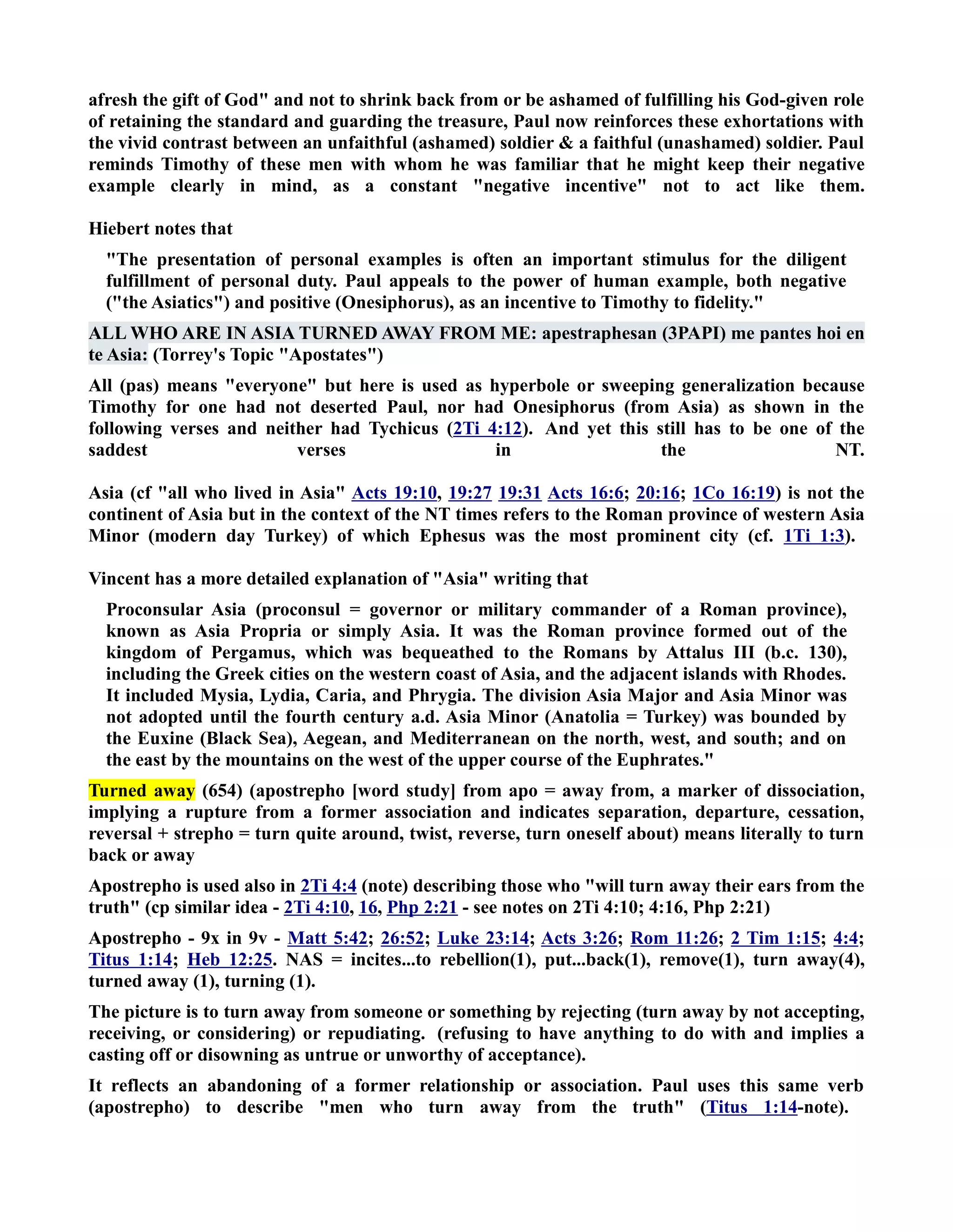 afresh the gift of God and not to shrink back from or be ashamed of fulfilling his God-given role 
of retaining the standard and guarding the treasure, Paul now reinforces these exhortations with 
the vivid contrast between an unfaithful (ashamed) soldier  a faithful (unashamed) soldier. Paul 
reminds Timothy of these men with whom he was familiar that he might keep their negative 
example clearly in mind, as a constant negative incentive not to act like them. 
Hiebert notes that 
The presentation of personal examples is often an important stimulus for the diligent 
fulfillment of personal duty. Paul appeals to the power of human example, both negative 
(the Asiatics) and positive (Onesiphorus), as an incentive to Timothy to fidelity. 
ALL WHO ARE I ASIA TURED AWAY FROM ME: apestraphesan (3PAPI) me pantes hoi en 
te Asia: (Torrey's Topic Apostates) 
All (pas) means everyone but here is used as hyperbole or sweeping generalization because 
Timothy for one had not deserted Paul, nor had Onesiphorus (from Asia) as shown in the 
following verses and neither had Tychicus (2Ti 4:12). And yet this still has to be one of the 
saddest verses in the T. 
Asia (cf all who lived in Asia Acts 19:10, 19:27 19:31 Acts 16:6; 20:16; 1Co 16:19) is not the 
continent of Asia but in the context of the T times refers to the Roman province of western Asia 
Minor (modern day Turkey) of which Ephesus was the most prominent city (cf. 1Ti 1:3). 
Vincent has a more detailed explanation of Asia writing that 
Proconsular Asia (proconsul = governor or military commander of a Roman province), 
known as Asia Propria or simply Asia. It was the Roman province formed out of the 
kingdom of Pergamus, which was bequeathed to the Romans by Attalus III (b.c. 130), 
including the Greek cities on the western coast of Asia, and the adjacent islands with Rhodes. 
It included Mysia, Lydia, Caria, and Phrygia. The division Asia Major and Asia Minor was 
not adopted until the fourth century a.d. Asia Minor (Anatolia = Turkey) was bounded by 
the Euxine (Black Sea), Aegean, and Mediterranean on the north, west, and south; and on 
the east by the mountains on the west of the upper course of the Euphrates. 
Turned away (654) (apostrepho [word study] from apo = away from, a marker of dissociation, 
implying a rupture from a former association and indicates separation, departure, cessation, 
reversal + strepho = turn quite around, twist, reverse, turn oneself about) means literally to turn 
back or away 
Apostrepho is used also in 2Ti 4:4 (note) describing those who will turn away their ears from the 
truth (cp similar idea - 2Ti 4:10, 16, Php 2:21 - see notes on 2Ti 4:10; 4:16, Php 2:21) 
Apostrepho - 9x in 9v - Matt 5:42; 26:52; Luke 23:14; Acts 3:26; Rom 11:26; 2 Tim 1:15; 4:4; 
Titus 1:14; Heb 12:25. AS = incites...to rebellion(1), put...back(1), remove(1), turn away(4), 
turned away (1), turning (1). 
The picture is to turn away from someone or something by rejecting (turn away by not accepting, 
receiving, or considering) or repudiating. (refusing to have anything to do with and implies a 
casting off or disowning as untrue or unworthy of acceptance). 
It reflects an abandoning of a former relationship or association. Paul uses this same verb 
(apostrepho) to describe men who turn away from the truth (Titus 1:14-note). 
 