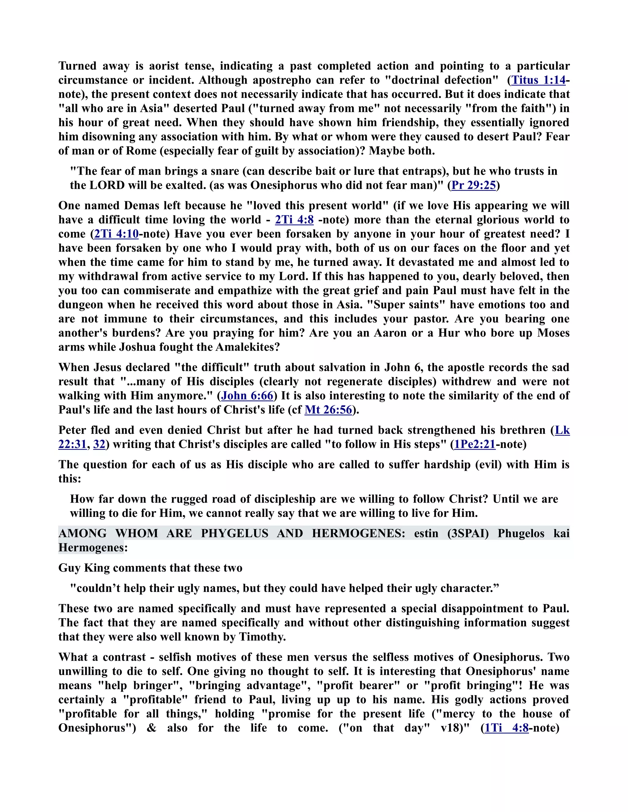 Turned away is aorist tense, indicating a past completed action and pointing to a particular 
circumstance or incident. Although apostrepho can refer to doctrinal defection (Titus 1:14- 
note), the present context does not necessarily indicate that has occurred. But it does indicate that 
all who are in Asia deserted Paul (turned away from me not necessarily from the faith) in 
his hour of great need. When they should have shown him friendship, they essentially ignored 
him disowning any association with him. By what or whom were they caused to desert Paul? Fear 
of man or of Rome (especially fear of guilt by association)? Maybe both. 
The fear of man brings a snare (can describe bait or lure that entraps), but he who trusts in 
the LORD will be exalted. (as was Onesiphorus who did not fear man) (Pr 29:25) 
One named Demas left because he loved this present world (if we love His appearing we will 
have a difficult time loving the world - 2Ti 4:8 -note) more than the eternal glorious world to 
come (2Ti 4:10-note) Have you ever been forsaken by anyone in your hour of greatest need? I 
have been forsaken by one who I would pray with, both of us on our faces on the floor and yet 
when the time came for him to stand by me, he turned away. It devastated me and almost led to 
my withdrawal from active service to my Lord. If this has happened to you, dearly beloved, then 
you too can commiserate and empathize with the great grief and pain Paul must have felt in the 
dungeon when he received this word about those in Asia. Super saints have emotions too and 
are not immune to their circumstances, and this includes your pastor. Are you bearing one 
another's burdens? Are you praying for him? Are you an Aaron or a Hur who bore up Moses 
arms while Joshua fought the Amalekites? 
When Jesus declared the difficult truth about salvation in John 6, the apostle records the sad 
result that ...many of His disciples (clearly not regenerate disciples) withdrew and were not 
walking with Him anymore. (John 6:66) It is also interesting to note the similarity of the end of 
Paul's life and the last hours of Christ's life (cf Mt 26:56). 
Peter fled and even denied Christ but after he had turned back strengthened his brethren (Lk 
22:31, 32) writing that Christ's disciples are called to follow in His steps (1Pe2:21-note) 
The question for each of us as His disciple who are called to suffer hardship (evil) with Him is 
this: 
How far down the rugged road of discipleship are we willing to follow Christ? Until we are 
willing to die for Him, we cannot really say that we are willing to live for Him. 
AMOG WHOM ARE PHYGELUS AD HERMOGEES: estin (3SPAI) Phugelos kai 
Hermogenes: 
Guy King comments that these two 
couldn’t help their ugly names, but they could have helped their ugly character.” 
These two are named specifically and must have represented a special disappointment to Paul. 
The fact that they are named specifically and without other distinguishing information suggest 
that they were also well known by Timothy. 
What a contrast - selfish motives of these men versus the selfless motives of Onesiphorus. Two 
unwilling to die to self. One giving no thought to self. It is interesting that Onesiphorus' name 
means help bringer, bringing advantage, profit bearer or profit bringing! He was 
certainly a profitable friend to Paul, living up up to his name. His godly actions proved 
profitable for all things, holding promise for the present life (mercy to the house of 
Onesiphorus)  also for the life to come. (on that day v18) (1Ti 4:8-note) 
 