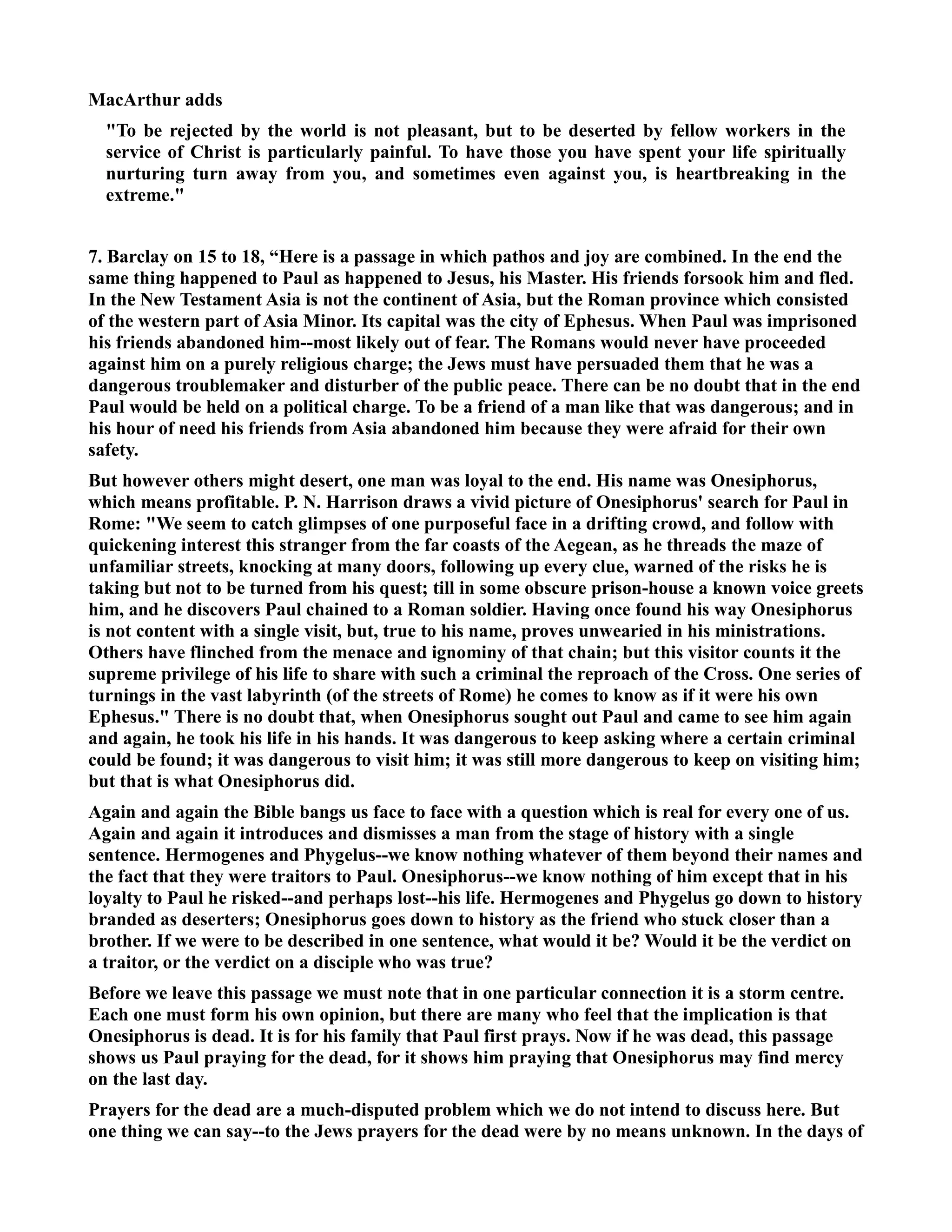 MacArthur adds 
To be rejected by the world is not pleasant, but to be deserted by fellow workers in the 
service of Christ is particularly painful. To have those you have spent your life spiritually 
nurturing turn away from you, and sometimes even against you, is heartbreaking in the 
extreme. 
7. Barclay on 15 to 18, “Here is a passage in which pathos and joy are combined. In the end the 
same thing happened to Paul as happened to Jesus, his Master. His friends forsook him and fled. 
In the ew Testament Asia is not the continent of Asia, but the Roman province which consisted 
of the western part of Asia Minor. Its capital was the city of Ephesus. When Paul was imprisoned 
his friends abandoned him--most likely out of fear. The Romans would never have proceeded 
against him on a purely religious charge; the Jews must have persuaded them that he was a 
dangerous troublemaker and disturber of the public peace. There can be no doubt that in the end 
Paul would be held on a political charge. To be a friend of a man like that was dangerous; and in 
his hour of need his friends from Asia abandoned him because they were afraid for their own 
safety. 
But however others might desert, one man was loyal to the end. His name was Onesiphorus, 
which means profitable. P. . Harrison draws a vivid picture of Onesiphorus' search for Paul in 
Rome: We seem to catch glimpses of one purposeful face in a drifting crowd, and follow with 
quickening interest this stranger from the far coasts of the Aegean, as he threads the maze of 
unfamiliar streets, knocking at many doors, following up every clue, warned of the risks he is 
taking but not to be turned from his quest; till in some obscure prison-house a known voice greets 
him, and he discovers Paul chained to a Roman soldier. Having once found his way Onesiphorus 
is not content with a single visit, but, true to his name, proves unwearied in his ministrations. 
Others have flinched from the menace and ignominy of that chain; but this visitor counts it the 
supreme privilege of his life to share with such a criminal the reproach of the Cross. One series of 
turnings in the vast labyrinth (of the streets of Rome) he comes to know as if it were his own 
Ephesus. There is no doubt that, when Onesiphorus sought out Paul and came to see him again 
and again, he took his life in his hands. It was dangerous to keep asking where a certain criminal 
could be found; it was dangerous to visit him; it was still more dangerous to keep on visiting him; 
but that is what Onesiphorus did. 
Again and again the Bible bangs us face to face with a question which is real for every one of us. 
Again and again it introduces and dismisses a man from the stage of history with a single 
sentence. Hermogenes and Phygelus--we know nothing whatever of them beyond their names and 
the fact that they were traitors to Paul. Onesiphorus--we know nothing of him except that in his 
loyalty to Paul he risked--and perhaps lost--his life. Hermogenes and Phygelus go down to history 
branded as deserters; Onesiphorus goes down to history as the friend who stuck closer than a 
brother. If we were to be described in one sentence, what would it be? Would it be the verdict on 
a traitor, or the verdict on a disciple who was true? 
Before we leave this passage we must note that in one particular connection it is a storm centre. 
Each one must form his own opinion, but there are many who feel that the implication is that 
Onesiphorus is dead. It is for his family that Paul first prays. ow if he was dead, this passage 
shows us Paul praying for the dead, for it shows him praying that Onesiphorus may find mercy 
on the last day. 
Prayers for the dead are a much-disputed problem which we do not intend to discuss here. But 
one thing we can say--to the Jews prayers for the dead were by no means unknown. In the days of 
 