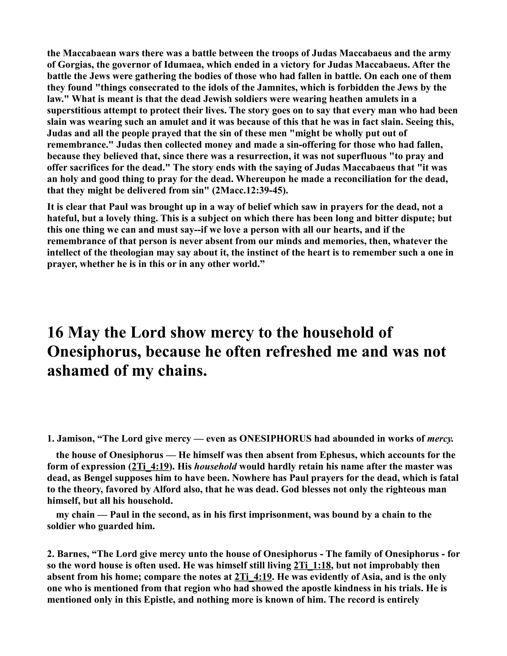 the Maccabaean wars there was a battle between the troops of Judas Maccabaeus and the army 
of Gorgias, the governor of Idumaea, which ended in a victory for Judas Maccabaeus. After the 
battle the Jews were gathering the bodies of those who had fallen in battle. On each one of them 
they found things consecrated to the idols of the Jamnites, which is forbidden the Jews by the 
law. What is meant is that the dead Jewish soldiers were wearing heathen amulets in a 
superstitious attempt to protect their lives. The story goes on to say that every man who had been 
slain was wearing such an amulet and it was because of this that he was in fact slain. Seeing this, 
Judas and all the people prayed that the sin of these men might be wholly put out of 
remembrance. Judas then collected money and made a sin-offering for those who had fallen, 
because they believed that, since there was a resurrection, it was not superfluous to pray and 
offer sacrifices for the dead. The story ends with the saying of Judas Maccabaeus that it was 
an holy and good thing to pray for the dead. Whereupon he made a reconciliation for the dead, 
that they might be delivered from sin (2Macc.12:39-45). 
It is clear that Paul was brought up in a way of belief which saw in prayers for the dead, not a 
hateful, but a lovely thing. This is a subject on which there has been long and bitter dispute; but 
this one thing we can and must say--if we love a person with all our hearts, and if the 
remembrance of that person is never absent from our minds and memories, then, whatever the 
intellect of the theologian may say about it, the instinct of the heart is to remember such a one in 
prayer, whether he is in this or in any other world.” 
16 May the Lord show mercy to the household of 
Onesiphorus, because he often refreshed me and was not 
ashamed of my chains. 
1. Jamison, “The Lord give mercy — even as OESIPHORUS had abounded in works of mercy. 
the house of Onesiphorus — He himself was then absent from Ephesus, which accounts for the 
form of expression (2Ti_4:19). His household would hardly retain his name after the master was 
dead, as Bengel supposes him to have been. owhere has Paul prayers for the dead, which is fatal 
to the theory, favored by Alford also, that he was dead. God blesses not only the righteous man 
himself, but all his household. 
my chain — Paul in the second, as in his first imprisonment, was bound by a chain to the 
soldier who guarded him. 
2. Barnes, “The Lord give mercy unto the house of Onesiphorus - The family of Onesiphorus - for 
so the word house is often used. He was himself still living 2Ti_1:18, but not improbably then 
absent from his home; compare the notes at 2Ti_4:19. He was evidently of Asia, and is the only 
one who is mentioned from that region who had showed the apostle kindness in his trials. He is 
mentioned only in this Epistle, and nothing more is known of him. The record is entirely 
 
